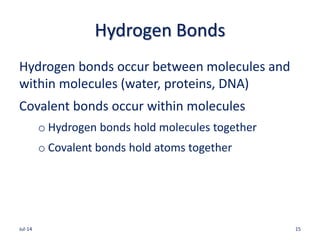 Hydrogen Bonds
Hydrogen bonds occur between molecules and
within molecules (water, proteins, DNA)
Covalent bonds occur within molecules
o Hydrogen bonds hold molecules together
o Covalent bonds hold atoms together
Jul-14 15
 