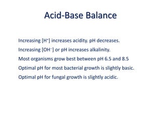 Acid-Base Balance
Increasing [H+] increases acidity. pH decreases.
Increasing [OH] or pH increases alkalinity.
Most organisms grow best between pH 6.5 and 8.5
Optimal pH for most bacterial growth is slightly basic.
Optimal pH for fungal growth is slightly acidic.
 