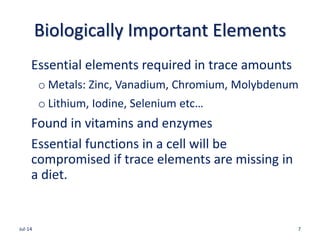 Biologically Important Elements
Essential elements required in trace amounts
o Metals: Zinc, Vanadium, Chromium, Molybdenum
o Lithium, Iodine, Selenium etc…
Found in vitamins and enzymes
Essential functions in a cell will be
compromised if trace elements are missing in
a diet.
Jul-14 7
 