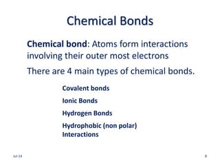 Chemical Bonds
Chemical bond: Atoms form interactions
involving their outer most electrons
There are 4 main types of chemical bonds.
Covalent bonds
Ionic Bonds
Hydrogen Bonds
Hydrophobic (non polar)
Interactions
Jul-14 8
 