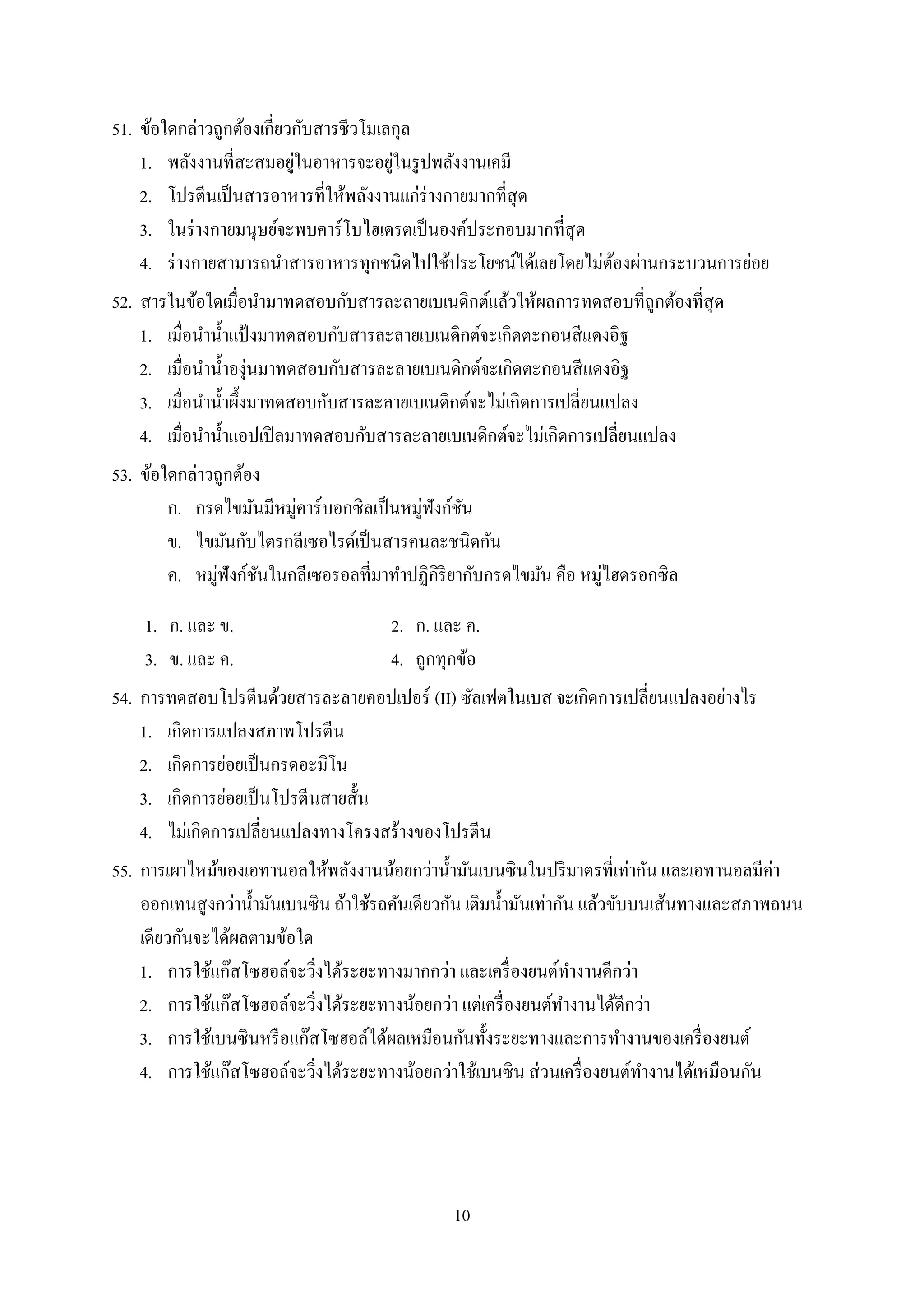 10
51. ข้อใดกล่ำวถูกต้องเกี่ยวกับสำรชีวโมเลกุล
1. พลังงำนที่สะสมอยู่ในอำหำรจะอยู่ในรูปพลังงำนเคมี
2. โปรตีนเป็นสำรอำหำรที่ให้พลังงำนแก่ร่ำงกำยมำกที่สุด
3. ในร่ำงกำยมนุษย์จะพบคำร์โบไฮเดรตเป็นองค์ประกอบมำกที่สุด
4. ร่ำงกำยสำมำรถนำสำรอำหำรทุกชนิดไปใช้ประโยชน์ได้เลยโดยไม่ต้องผ่ำนกระบวนกำรย่อย
52. สำรในข้อใดเมื่อนำมำทดสอบกับสำรละลำยเบเนดิกต์แล้วให้ผลกำรทดสอบที่ถูกต้องที่สุด
1. เมื่อนำน้ำแป้ งมำทดสอบกับสำรละลำยเบเนดิกต์จะเกิดตะกอนสีแดงอิฐ
2. เมื่อนำน้ำองุ่นมำทดสอบกับสำรละลำยเบเนดิกต์จะเกิดตะกอนสีแดงอิฐ
3. เมื่อนำน้ำผึ้งมำทดสอบกับสำรละลำยเบเนดิกต์จะไม่เกิดกำรเปลี่ยนแปลง
4. เมื่อนำน้ำแอปเปิลมำทดสอบกับสำรละลำยเบเนดิกต์จะไม่เกิดกำรเปลี่ยนแปลง
53. ข้อใดกล่ำวถูกต้อง
ก. กรดไขมันมีหมู่คำร์บอกซิลเป็นหมู่ฟังก์ชัน
ข. ไขมันกับไตรกลีเซอไรด์เป็นสำรคนละชนิดกัน
ค. หมู่ฟังก์ชันในกลีเซอรอลที่มำทำปฏิกิริยำกับกรดไขมัน คือ หมู่ไฮดรอกซิล
1. ก. และ ข. 2. ก. และ ค.
3. ข. และ ค. 4. ถูกทุกข้อ
54. กำรทดสอบโปรตีนด้วยสำรละลำยคอปเปอร์ (II) ซัลเฟตในเบส จะเกิดกำรเปลี่ยนแปลงอย่ำงไร
1. เกิดกำรแปลงสภำพโปรตีน
2. เกิดกำรย่อยเป็นกรดอะมิโน
3. เกิดกำรย่อยเป็นโปรตีนสำยสั้น
4. ไม่เกิดกำรเปลี่ยนแปลงทำงโครงสร้ำงของโปรตีน
55. กำรเผำไหม้ของเอทำนอลให้พลังงำนน้อยกว่ำน้ำมันเบนซินในปริมำตรที่เท่ำกัน และเอทำนอลมีค่ำ
ออกเทนสูงกว่ำน้ำมันเบนซิน ถ้ำใช้รถคันเดียวกัน เติมน้ำมันเท่ำกัน แล้วขับบนเส้นทำงและสภำพถนน
เดียวกันจะได้ผลตำมข้อใด
1. กำรใช้แก๊สโซฮอล์จะวิ่งได้ระยะทำงมำกกว่ำ และเครื่องยนต์ทำงำนดีกว่ำ
2. กำรใช้แก๊สโซฮอล์จะวิ่งได้ระยะทำงน้อยกว่ำ แต่เครื่องยนต์ทำงำนได้ดีกว่ำ
3. กำรใช้เบนซินหรือแก๊สโซฮอล์ได้ผลเหมือนกันทั้งระยะทำงและกำรทำงำนของเครื่องยนต์
4. กำรใช้แก๊สโซฮอล์จะวิ่งได้ระยะทำงน้อยกว่ำใช้เบนซิน ส่วนเครื่องยนต์ทำงำนได้เหมือนกัน
 