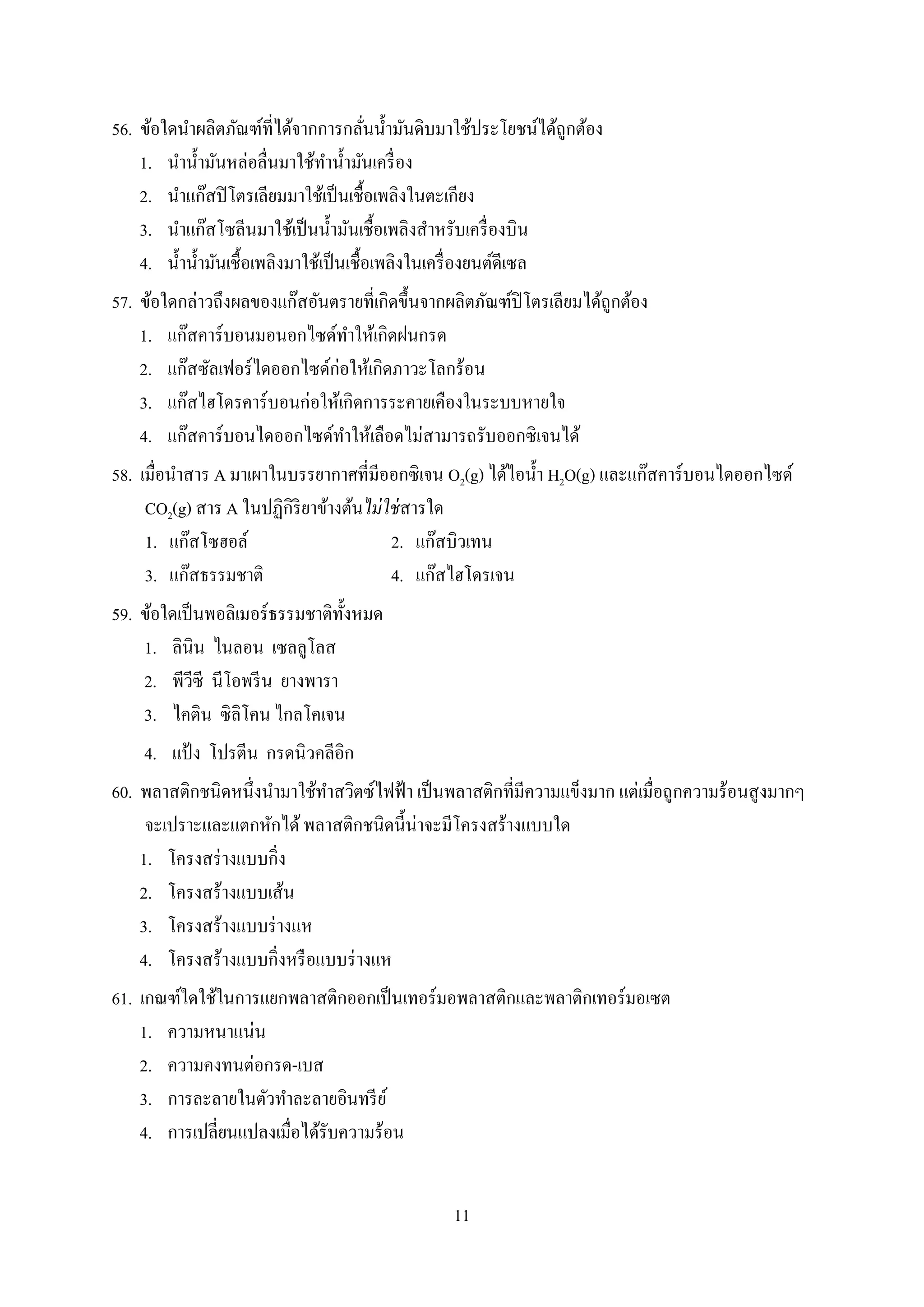 11
56. ข้อใดนำผลิตภัณฑ์ที่ได้จำกกำรกลั่นน้ำมันดิบมำใช้ประโยชน์ได้ถูกต้อง
1. นำน้ำมันหล่อลื่นมำใช้ทำน้ำมันเครื่อง
2. นำแก๊สปิโตรเลียมมำใช้เป็นเชื้อเพลิงในตะเกียง
3. นำแก๊สโซลีนมำใช้เป็นน้ำมันเชื้อเพลิงสำหรับเครื่องบิน
4. น้ำน้ำมันเชื้อเพลิงมำใช้เป็นเชื้อเพลิงในเครื่องยนต์ดีเซล
57. ข้อใดกล่ำวถึงผลของแก๊สอันตรำยที่เกิดขึ้นจำกผลิตภัณฑ์ปิโตรเลียมได้ถูกต้อง
1. แก๊สคำร์บอนมอนอกไซด์ทำให้เกิดฝนกรด
2. แก๊สซัลเฟอร์ไดออกไซด์ก่อให้เกิดภำวะโลกร้อน
3. แก๊สไฮโดรคำร์บอนก่อให้เกิดกำรระคำยเคืองในระบบหำยใจ
4. แก๊สคำร์บอนไดออกไซด์ทำให้เลือดไม่สำมำรถรับออกซิเจนได้
58. เมื่อนำสำร A มำเผำในบรรยำกำศที่มีออกซิเจน O2(g) ได้ไอน้ำ H2O(g) และแก๊สคำร์บอนไดออกไซด์
CO2(g) สำร A ในปฏิกิริยำข้ำงต้นไม่ใช่สำรใด
1. แก๊สโซฮอล์ 2. แก๊สบิวเทน
3. แก๊สธรรมชำติ 4. แก๊สไฮโดรเจน
59. ข้อใดเป็นพอลิเมอร์ธรรมชำติทั้งหมด
1. ลินิน ไนลอน เซลลูโลส
2. พีวีซี นีโอพรีน ยำงพำรำ
3. ไคติน ซิลิโคน ไกลโคเจน
4. แป้ง โปรตีน กรดนิวคลีอิก
60. พลำสติกชนิดหนึ่งนำมำใช้ทำสวิตซ์ไฟฟ้ำ เป็นพลำสติกที่มีควำมแข็งมำก แต่เมื่อถูกควำมร้อนสูงมำกๆ
จะเปรำะและแตกหักได้พลำสติกชนิดนี้น่ำจะมีโครงสร้ำงแบบใด
1. โครงสร่ำงแบบกิ่ง
2. โครงสร้ำงแบบเส้น
3. โครงสร้ำงแบบร่ำงแห
4. โครงสร้ำงแบบกิ่งหรือแบบร่ำงแห
61. เกณฑ์ใดใช้ในกำรแยกพลำสติกออกเป็นเทอร์มอพลำสติกและพลำติกเทอร์มอเซต
1. ควำมหนำแน่น
2. ควำมคงทนต่อกรด-เบส
3. กำรละลำยในตัวทำละลำยอินทรีย์
4. กำรเปลี่ยนแปลงเมื่อได้รับควำมร้อน
 