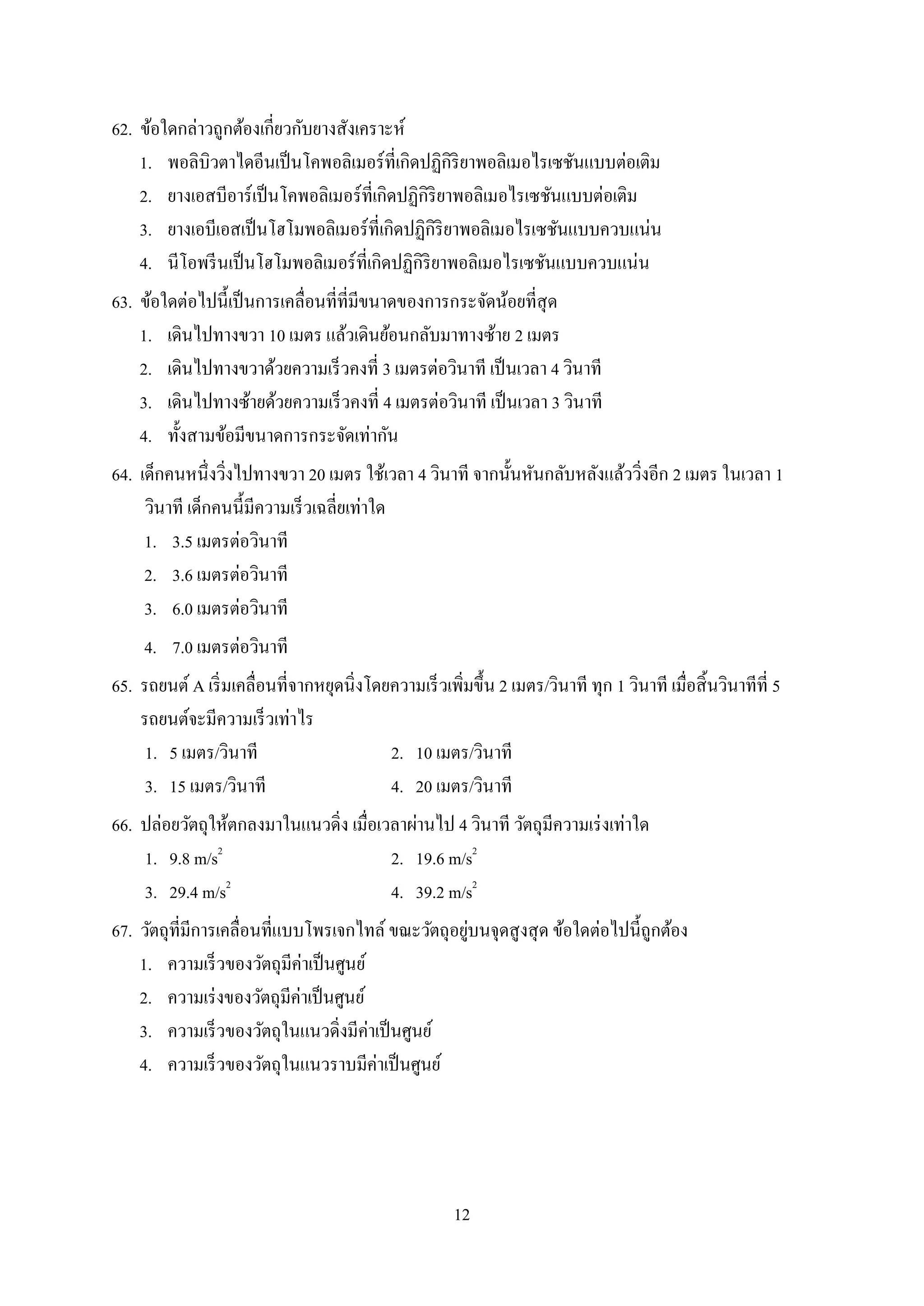 12
62. ข้อใดกล่ำวถูกต้องเกี่ยวกับยำงสังเครำะห์
1. พอลิบิวตำไดอีนเป็นโคพอลิเมอร์ที่เกิดปฏิกิริยำพอลิเมอไรเซชันแบบต่อเติม
2. ยำงเอสบีอำร์เป็นโคพอลิเมอร์ที่เกิดปฏิกิริยำพอลิเมอไรเซชันแบบต่อเติม
3. ยำงเอบีเอสเป็นโฮโมพอลิเมอร์ที่เกิดปฏิกิริยำพอลิเมอไรเซชันแบบควบแน่น
4. นีโอพรีนเป็นโฮโมพอลิเมอร์ที่เกิดปฏิกิริยำพอลิเมอไรเซชันแบบควบแน่น
63. ข้อใดต่อไปนี้เป็นกำรเคลื่อนที่ที่มีขนำดของกำรกระจัดน้อยที่สุด
1. เดินไปทำงขวำ 10 เมตร แล้วเดินย้อนกลับมำทำงซ้ำย 2 เมตร
2. เดินไปทำงขวำด้วยควำมเร็วคงที่ 3 เมตรต่อวินำที เป็นเวลำ 4 วินำที
3. เดินไปทำงซ้ำยด้วยควำมเร็วคงที่ 4 เมตรต่อวินำที เป็นเวลำ 3 วินำที
4. ทั้งสำมข้อมีขนำดกำรกระจัดเท่ำกัน
64. เด็กคนหนึ่งวิ่งไปทำงขวำ 20 เมตร ใช้เวลำ 4 วินำที จำกนั้นหันกลับหลังแล้ววิ่งอีก 2 เมตร ในเวลำ 1
วินำที เด็กคนนี้มีควำมเร็วเฉลี่ยเท่ำใด
1. 3.5 เมตรต่อวินำที
2. 3.6 เมตรต่อวินำที
3. 6.0 เมตรต่อวินำที
4. 7.0 เมตรต่อวินำที
65. รถยนต์ A เริ่มเคลื่อนที่จำกหยุดนิ่งโดยควำมเร็วเพิ่มขึ้น 2 เมตร/วินำที ทุก 1 วินำที เมื่อสิ้นวินำทีที่ 5
รถยนต์จะมีควำมเร็วเท่ำไร
1. 5 เมตร/วินำที 2. 10 เมตร/วินำที
3. 15 เมตร/วินำที 4. 20 เมตร/วินำที
66. ปล่อยวัตถุให้ตกลงมำในแนวดิ่ง เมื่อเวลำผ่ำนไป 4 วินำที วัตถุมีควำมเร่งเท่ำใด
1. 9.8 m/s2
2. 19.6 m/s2
3. 29.4 m/s2
4. 39.2 m/s2
67. วัตถุที่มีกำรเคลื่อนที่แบบโพรเจกไทล์ ขณะวัตถุอยู่บนจุดสูงสุด ข้อใดต่อไปนี้ถูกต้อง
1. ควำมเร็วของวัตถุมีค่ำเป็นศูนย์
2. ควำมเร่งของวัตถุมีค่ำเป็นศูนย์
3. ควำมเร็วของวัตถุในแนวดิ่งมีค่ำเป็นศูนย์
4. ควำมเร็วของวัตถุในแนวรำบมีค่ำเป็นศูนย์
 