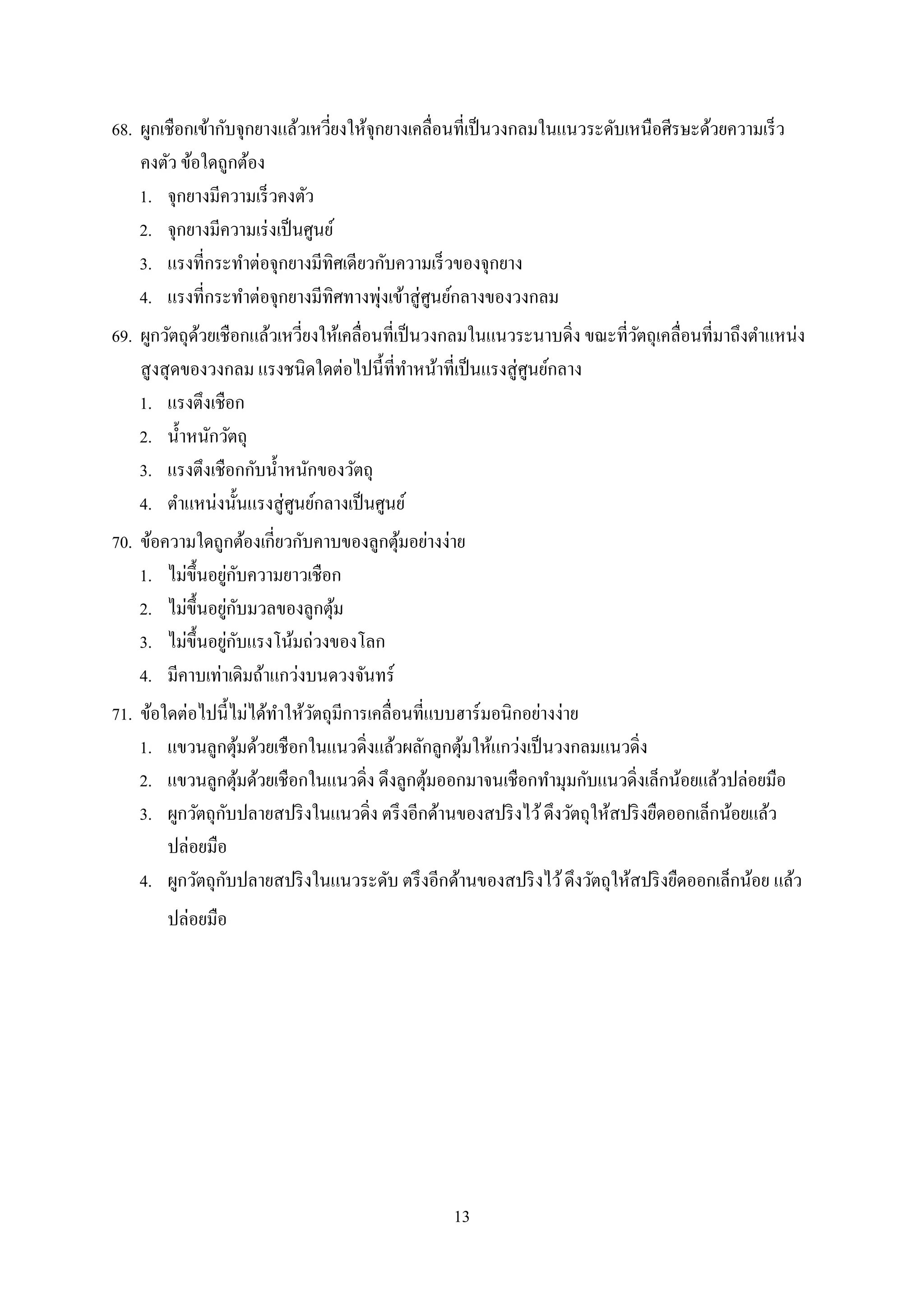 13
68. ผูกเชือกเข้ำกับจุกยำงแล้วเหวี่ยงให้จุกยำงเคลื่อนที่เป็นวงกลมในแนวระดับเหนือศีรษะด้วยควำมเร็ว
คงตัว ข้อใดถูกต้อง
1. จุกยำงมีควำมเร็วคงตัว
2. จุกยำงมีควำมเร่งเป็นศูนย์
3. แรงที่กระทำต่อจุกยำงมีทิศเดียวกับควำมเร็วของจุกยำง
4. แรงที่กระทำต่อจุกยำงมีทิศทำงพุ่งเข้ำสู่ศูนย์กลำงของวงกลม
69. ผูกวัตถุด้วยเชือกแล้วเหวี่ยงให้เคลื่อนที่เป็นวงกลมในแนวระนำบดิ่ง ขณะที่วัตถุเคลื่อนที่มำถึงตำแหน่ง
สูงสุดของวงกลม แรงชนิดใดต่อไปนี้ที่ทำหน้ำที่เป็นแรงสู่ศูนย์กลำง
1. แรงตึงเชือก
2. น้ำหนักวัตถุ
3. แรงตึงเชือกกับน้ำหนักของวัตถุ
4. ตำแหน่งนั้นแรงสู่ศูนย์กลำงเป็นศูนย์
70. ข้อควำมใดถูกต้องเกี่ยวกับคำบของลูกตุ้มอย่ำงง่ำย
1. ไม่ขึ้นอยู่กับควำมยำวเชือก
2. ไม่ขึ้นอยู่กับมวลของลูกตุ้ม
3. ไม่ขึ้นอยู่กับแรงโน้มถ่วงของโลก
4. มีคำบเท่ำเดิมถ้ำแกว่งบนดวงจันทร์
71. ข้อใดต่อไปนี้ไม่ได้ทำให้วัตถุมีกำรเคลื่อนที่แบบฮำร์มอนิกอย่ำงง่ำย
1. แขวนลูกตุ้มด้วยเชือกในแนวดิ่งแล้วผลักลูกตุ้มให้แกว่งเป็นวงกลมแนวดิ่ง
2. แขวนลูกตุ้มด้วยเชือกในแนวดิ่ง ดึงลูกตุ้มออกมำจนเชือกทำมุมกับแนวดิ่งเล็กน้อยแล้วปล่อยมือ
3. ผูกวัตถุกับปลำยสปริงในแนวดิ่ง ตรึงอีกด้ำนของสปริงไว้ดึงวัตถุให้สปริงยืดออกเล็กน้อยแล้ว
ปล่อยมือ
4. ผูกวัตถุกับปลำยสปริงในแนวระดับ ตรึงอีกด้ำนของสปริงไว้ดึงวัตถุให้สปริงยืดออกเล็กน้อย แล้ว
ปล่อยมือ
 