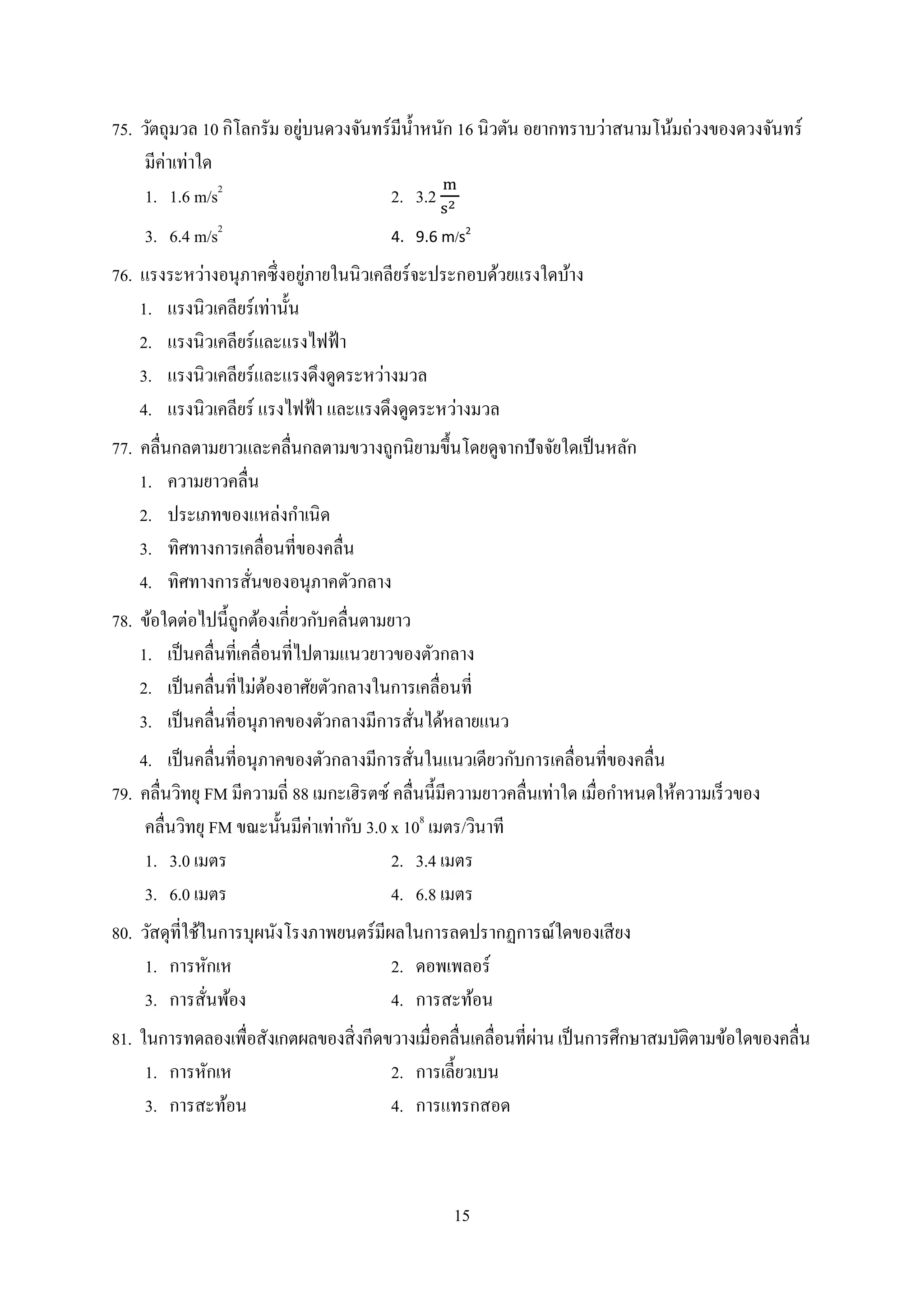 15
75. วัตถุมวล 10 กิโลกรัม อยู่บนดวงจันทร์มีน้ำหนัก 16 นิวตัน อยำกทรำบว่ำสนำมโน้มถ่วงของดวงจันทร์
มีค่ำเท่ำใด
1. 1.6 m/s2
2. 3.2
3. 6.4 m/s2
4. 9.6 m/s2
76. แรงระหว่ำงอนุภำคซึ่งอยู่ภำยในนิวเคลียร์จะประกอบด้วยแรงใดบ้ำง
1. แรงนิวเคลียร์เท่ำนั้น
2. แรงนิวเคลียร์และแรงไฟฟ้ำ
3. แรงนิวเคลียร์และแรงดึงดูดระหว่ำงมวล
4. แรงนิวเคลียร์ แรงไฟฟ้ำ และแรงดึงดูดระหว่ำงมวล
77. คลื่นกลตำมยำวและคลื่นกลตำมขวำงถูกนิยำมขึ้นโดยดูจำกปัจจัยใดเป็นหลัก
1. ควำมยำวคลื่น
2. ประเภทของแหล่งกำเนิด
3. ทิศทำงกำรเคลื่อนที่ของคลื่น
4. ทิศทำงกำรสั่นของอนุภำคตัวกลำง
78. ข้อใดต่อไปนี้ถูกต้องเกี่ยวกับคลื่นตำมยำว
1. เป็นคลื่นที่เคลื่อนที่ไปตำมแนวยำวของตัวกลำง
2. เป็นคลื่นที่ไม่ต้องอำศัยตัวกลำงในกำรเคลื่อนที่
3. เป็นคลื่นที่อนุภำคของตัวกลำงมีกำรสั่นได้หลำยแนว
4. เป็นคลื่นที่อนุภำคของตัวกลำงมีกำรสั่นในแนวเดียวกับกำรเคลื่อนที่ของคลื่น
79. คลื่นวิทยุ FM มีควำมถี่ 88 เมกะเฮิรตซ์ คลื่นนี้มีควำมยำวคลื่นเท่ำใด เมื่อกำหนดให้ควำมเร็วของ
คลื่นวิทยุ FM ขณะนั้นมีค่ำเท่ำกับ 3.0 x 108
เมตร/วินำที
1. 3.0 เมตร 2. 3.4 เมตร
3. 6.0 เมตร 4. 6.8 เมตร
80. วัสดุที่ใช้ในกำรบุผนังโรงภำพยนตร์มีผลในกำรลดปรำกฏกำรณ์ใดของเสียง
1. กำรหักเห 2. ดอพเพลอร์
3. กำรสั่นพ้อง 4. กำรสะท้อน
81. ในกำรทดลองเพื่อสังเกตผลของสิ่งกีดขวำงเมื่อคลื่นเคลื่อนที่ผ่ำนเป็นกำรศึกษำสมบัติตำมข้อใดของคลื่น
1. กำรหักเห 2. กำรเลี้ยวเบน
3. กำรสะท้อน 4. กำรแทรกสอด
 