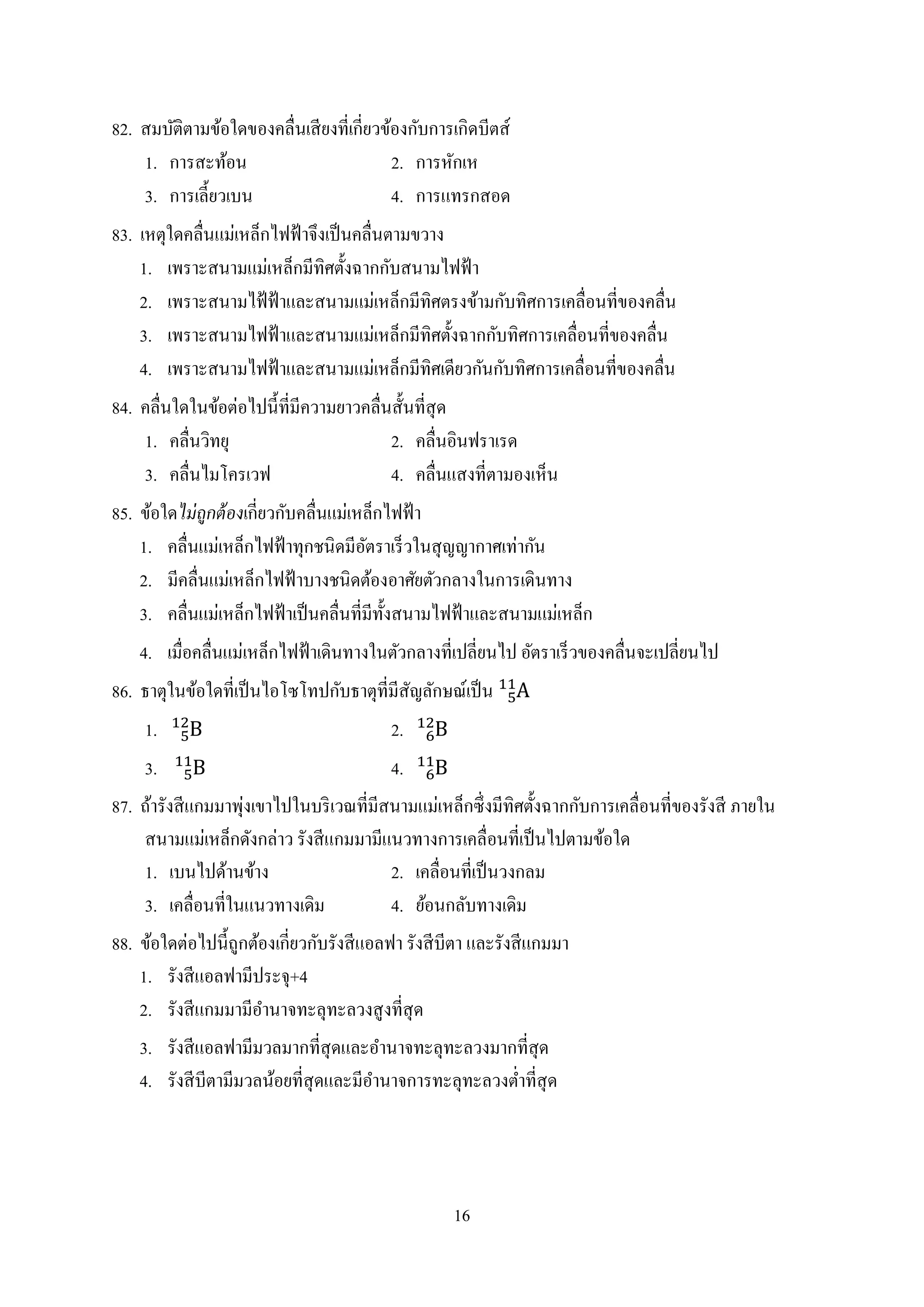 16
82. สมบัติตำมข้อใดของคลื่นเสียงที่เกี่ยวข้องกับกำรเกิดบีตส์
1. กำรสะท้อน 2. กำรหักเห
3. กำรเลี้ยวเบน 4. กำรแทรกสอด
83. เหตุใดคลื่นแม่เหล็กไฟฟ้ำจึงเป็นคลื่นตำมขวำง
1. เพรำะสนำมแม่เหล็กมีทิศตั้งฉำกกับสนำมไฟฟ้ำ
2. เพรำะสนำมไฟ้ฟ้ำและสนำมแม่เหล็กมีทิศตรงข้ำมกับทิศกำรเคลื่อนที่ของคลื่น
3. เพรำะสนำมไฟฟ้ำและสนำมแม่เหล็กมีทิศตั้งฉำกกับทิศกำรเคลื่อนที่ของคลื่น
4. เพรำะสนำมไฟฟ้ำและสนำมแม่เหล็กมีทิศเดียวกันกับทิศกำรเคลื่อนที่ของคลื่น
84. คลื่นใดในข้อต่อไปนี้ที่มีควำมยำวคลื่นสั้นที่สุด
1. คลื่นวิทยุ 2. คลื่นอินฟรำเรด
3. คลื่นไมโครเวฟ 4. คลื่นแสงที่ตำมองเห็น
85. ข้อใดไม่ถูกต้องเกี่ยวกับคลื่นแม่เหล็กไฟฟ้ำ
1. คลื่นแม่เหล็กไฟฟ้ำทุกชนิดมีอัตรำเร็วในสุญญำกำศเท่ำกัน
2. มีคลื่นแม่เหล็กไฟฟ้ำบำงชนิดต้องอำศัยตัวกลำงในกำรเดินทำง
3. คลื่นแม่เหล็กไฟฟ้ำเป็นคลื่นที่มีทั้งสนำมไฟฟ้ำและสนำมแม่เหล็ก
4. เมื่อคลื่นแม่เหล็กไฟฟ้ำเดินทำงในตัวกลำงที่เปลี่ยนไป อัตรำเร็วของคลื่นจะเปลี่ยนไป
86. ธำตุในข้อใดที่เป็นไอโซโทปกับธำตุที่มีสัญลักษณ์เป็น
1. 2.
3. 4.
87. ถ้ำรังสีแกมมำพุ่งเขำไปในบริเวณที่มีสนำมแม่เหล็กซึ่งมีทิศตั้งฉำกกับกำรเคลื่อนที่ของรังสี ภำยใน
สนำมแม่เหล็กดังกล่ำว รังสีแกมมำมีแนวทำงกำรเคลื่อนที่เป็นไปตำมข้อใด
1. เบนไปด้ำนข้ำง 2. เคลื่อนที่เป็นวงกลม
3. เคลื่อนที่ในแนวทำงเดิม 4. ย้อนกลับทำงเดิม
88. ข้อใดต่อไปนี้ถูกต้องเกี่ยวกับรังสีแอลฟำ รังสีบีตำ และรังสีแกมมำ
1. รังสีแอลฟำมีประจุ+4
2. รังสีแกมมำมีอำนำจทะลุทะลวงสูงที่สุด
3. รังสีแอลฟำมีมวลมำกที่สุดและอำนำจทะลุทะลวงมำกที่สุด
4. รังสีบีตำมีมวลน้อยที่สุดและมีอำนำจกำรทะลุทะลวงต่ำที่สุด
 
