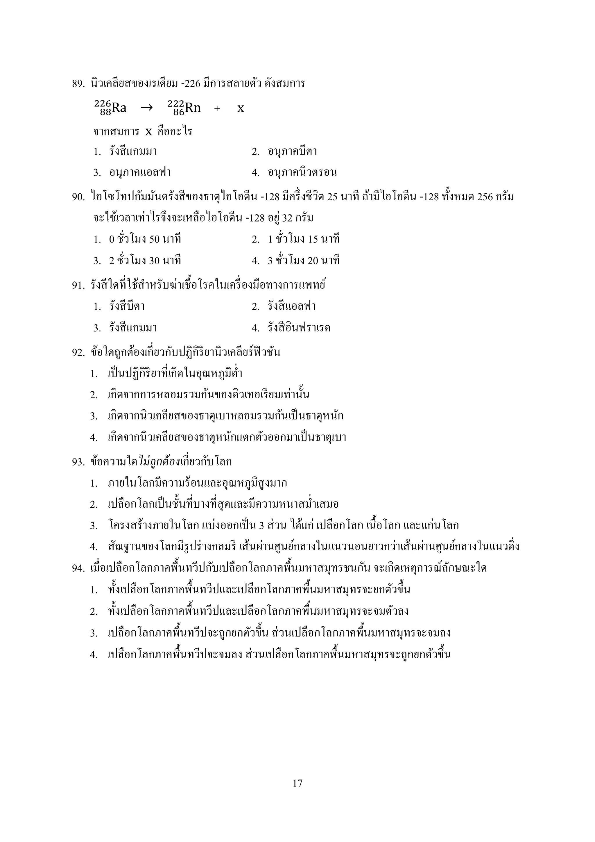 17
89. นิวเคลียสของเรเดียม -226 มีกำรสลำยตัว ดังสมกำร
+
จำกสมกำร คืออะไร
1. รังสีแกมมำ 2. อนุภำคบีตำ
3. อนุภำคแอลฟำ 4. อนุภำคนิวตรอน
90. ไอโซโทปกัมมันตรังสีของธำตุไอโอดีน -128 มีครึ่งชีวิต 25 นำที ถ้ำมีไอโอดีน -128 ทั้งหมด 256 กรัม
จะใช้เวลำเท่ำไรจึงจะเหลือไอโอดีน -128 อยู่ 32 กรัม
1. 0 ชั่วโมง 50 นำที 2. 1 ชั่วโมง 15 นำที
3. 2 ชั่วโมง 30 นำที 4. 3 ชั่วโมง 20 นำที
91. รังสีใดที่ใช้สำหรับฆ่ำเชื้อโรคในเครื่องมือทำงกำรแพทย์
1. รังสีบีตำ 2. รังสีแอลฟำ
3. รังสีแกมมำ 4. รังสีอินฟรำเรด
92. ข้อใดถูกต้องเกี่ยวกับปฏิกิริยำนิวเคลียร์ฟิวชัน
1. เป็นปฏิกิริยำที่เกิดในอุณหภูมิต่ำ
2. เกิดจำกกำรหลอมรวมกันของดิวเทอเรียมเท่ำนั้น
3. เกิดจำกนิวเคลียสของธำตุเบำหลอมรวมกันเป็นธำตุหนัก
4. เกิดจำกนิวเคลียสของธำตุหนักแตกตัวออกมำเป็นธำตุเบำ
93. ข้อควำมใดไม่ถูกต้องเกี่ยวกับโลก
1. ภำยในโลกมีควำมร้อนและอุณหภูมิสูงมำก
2. เปลือกโลกเป็นชั้นที่บำงที่สุดและมีควำมหนำสม่ำเสมอ
3. โครงสร้ำงภำยในโลก แบ่งออกเป็น 3 ส่วน ได้แก่ เปลือกโลก เนื้อโลก และแก่นโลก
4. สัณฐำนของโลกมีรูปร่ำงกลมรี เส้นผ่ำนศูนย์กลำงในแนวนอนยำวกว่ำเส้นผ่ำนศูนย์กลำงในแนวดิ่ง
94. เมื่อเปลือกโลกภำคพื้นทวีปกับเปลือกโลกภำคพื้นมหำสมุทรชนกัน จะเกิดเหตุกำรณ์ลักษณะใด
1. ทั้งเปลือกโลกภำคพื้นทวีปและเปลือกโลกภำคพื้นมหำสมุทรจะยกตัวขึ้น
2. ทั้งเปลือกโลกภำคพื้นทวีปและเปลือกโลกภำคพื้นมหำสมุทรจะจมตัวลง
3. เปลือกโลกภำคพื้นทวีปจะถูกยกตัวขึ้น ส่วนเปลือกโลกภำคพื้นมหำสมุทรจะจมลง
4. เปลือกโลกภำคพื้นทวีปจะจมลง ส่วนเปลือกโลกภำคพื้นมหำสมุทรจะถูกยกตัวขึ้น
 