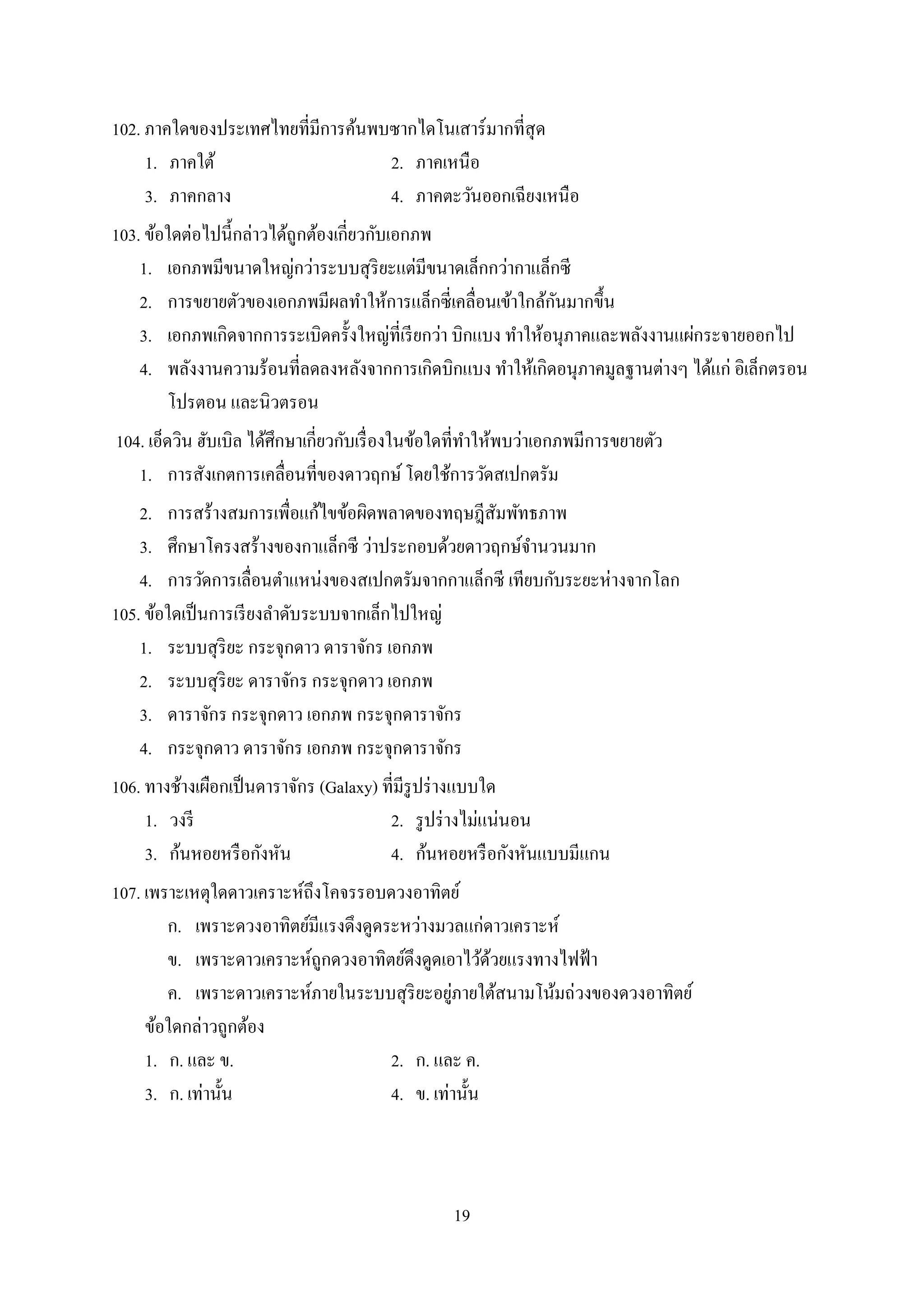 19
102. ภำคใดของประเทศไทยที่มีกำรค้นพบซำกไดโนเสำร์มำกที่สุด
1. ภำคใต้ 2. ภำคเหนือ
3. ภำคกลำง 4. ภำคตะวันออกเฉียงเหนือ
103. ข้อใดต่อไปนี้กล่ำวได้ถูกต้องเกี่ยวกับเอกภพ
1. เอกภพมีขนำดใหญ่กว่ำระบบสุริยะแต่มีขนำดเล็กกว่ำกำแล็กซี
2. กำรขยำยตัวของเอกภพมีผลทำให้กำรแล็กซี่เคลื่อนเข้ำใกล้กันมำกขึ้น
3. เอกภพเกิดจำกกำรระเบิดครั้งใหญ่ที่เรียกว่ำ บิกแบง ทำให้อนุภำคและพลังงำนแผ่กระจำยออกไป
4. พลังงำนควำมร้อนที่ลดลงหลังจำกกำรเกิดบิกแบง ทำให้เกิดอนุภำคมูลฐำนต่ำงๆ ได้แก่ อิเล็กตรอน
โปรตอน และนิวตรอน
104. เอ็ดวิน ฮับเบิล ได้ศึกษำเกี่ยวกับเรื่องในข้อใดที่ทำให้พบว่ำเอกภพมีกำรขยำยตัว
1. กำรสังเกตกำรเคลื่อนที่ของดำวฤกษ์โดยใช้กำรวัดสเปกตรัม
2. กำรสร้ำงสมกำรเพื่อแก้ไขข้อผิดพลำดของทฤษฎีสัมพัทธภำพ
3. ศึกษำโครงสร้ำงของกำแล็กซี ว่ำประกอบด้วยดำวฤกษ์จำนวนมำก
4. กำรวัดกำรเลื่อนตำแหน่งของสเปกตรัมจำกกำแล็กซี เทียบกับระยะห่ำงจำกโลก
105. ข้อใดเป็นกำรเรียงลำดับระบบจำกเล็กไปใหญ่
1. ระบบสุริยะ กระจุกดำว ดำรำจักร เอกภพ
2. ระบบสุริยะ ดำรำจักร กระจุกดำว เอกภพ
3. ดำรำจักร กระจุกดำว เอกภพ กระจุกดำรำจักร
4. กระจุกดำว ดำรำจักร เอกภพ กระจุกดำรำจักร
106. ทำงช้ำงเผือกเป็นดำรำจักร (Galaxy) ที่มีรูปร่ำงแบบใด
1. วงรี 2. รูปร่ำงไม่แน่นอน
3. ก้นหอยหรือกังหัน 4. ก้นหอยหรือกังหันแบบมีแกน
107. เพรำะเหตุใดดำวเครำะห์ถึงโคจรรอบดวงอำทิตย์
ก. เพรำะดวงอำทิตย์มีแรงดึงดูดระหว่ำงมวลแก่ดำวเครำะห์
ข. เพรำะดำวเครำะห์ถูกดวงอำทิตย์ดึงดูดเอำไว้ด้วยแรงทำงไฟฟ้ำ
ค. เพรำะดำวเครำะห์ภำยในระบบสุริยะอยู่ภำยใต้สนำมโน้มถ่วงของดวงอำทิตย์
ข้อใดกล่ำวถูกต้อง
1. ก. และ ข. 2. ก. และ ค.
3. ก. เท่ำนั้น 4. ข. เท่ำนั้น
 