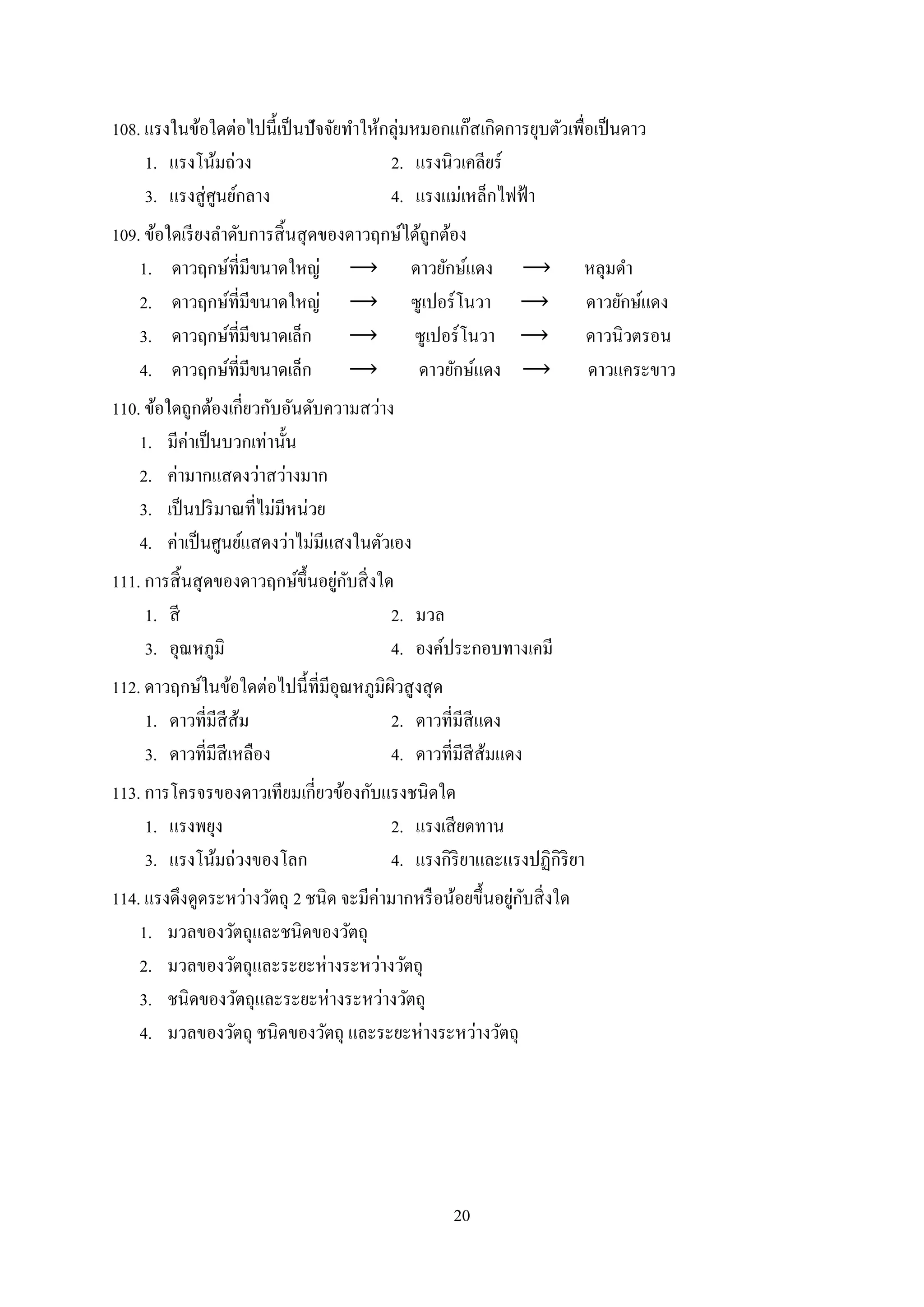 20
108. แรงในข้อใดต่อไปนี้เป็นปัจจัยทำให้กลุ่มหมอกแก๊สเกิดกำรยุบตัวเพื่อเป็นดำว
1. แรงโน้มถ่วง 2. แรงนิวเคลียร์
3. แรงสู่ศูนย์กลำง 4. แรงแม่เหล็กไฟฟ้ำ
109. ข้อใดเรียงลำดับกำรสิ้นสุดของดำวฤกษ์ได้ถูกต้อง
1. ดำวฤกษ์ที่มีขนำดใหญ่ ดำวยักษ์แดง หลุมดำ
2. ดำวฤกษ์ที่มีขนำดใหญ่ ซูเปอร์โนวำ ดำวยักษ์แดง
3. ดำวฤกษ์ที่มีขนำดเล็ก ซูเปอร์โนวำ ดำวนิวตรอน
4. ดำวฤกษ์ที่มีขนำดเล็ก ดำวยักษ์แดง ดำวแคระขำว
110. ข้อใดถูกต้องเกี่ยวกับอันดับควำมสว่ำง
1. มีค่ำเป็นบวกเท่ำนั้น
2. ค่ำมำกแสดงว่ำสว่ำงมำก
3. เป็นปริมำณที่ไม่มีหน่วย
4. ค่ำเป็นศูนย์แสดงว่ำไม่มีแสงในตัวเอง
111. กำรสิ้นสุดของดำวฤกษ์ขึ้นอยู่กับสิ่งใด
1. สี 2. มวล
3. อุณหภูมิ 4. องค์ประกอบทำงเคมี
112. ดำวฤกษ์ในข้อใดต่อไปนี้ที่มีอุณหภูมิผิวสูงสุด
1. ดำวที่มีสีส้ม 2. ดำวที่มีสีแดง
3. ดำวที่มีสีเหลือง 4. ดำวที่มีสีส้มแดง
113. กำรโครจรของดำวเทียมเกี่ยวข้องกับแรงชนิดใด
1. แรงพยุง 2. แรงเสียดทำน
3. แรงโน้มถ่วงของโลก 4. แรงกิริยำและแรงปฏิกิริยำ
114. แรงดึงดูดระหว่ำงวัตถุ 2 ชนิด จะมีค่ำมำกหรือน้อยขึ้นอยู่กับสิ่งใด
1. มวลของวัตถุและชนิดของวัตถุ
2. มวลของวัตถุและระยะห่ำงระหว่ำงวัตถุ
3. ชนิดของวัตถุและระยะห่ำงระหว่ำงวัตถุ
4. มวลของวัตถุ ชนิดของวัตถุ และระยะห่ำงระหว่ำงวัตถุ
 
