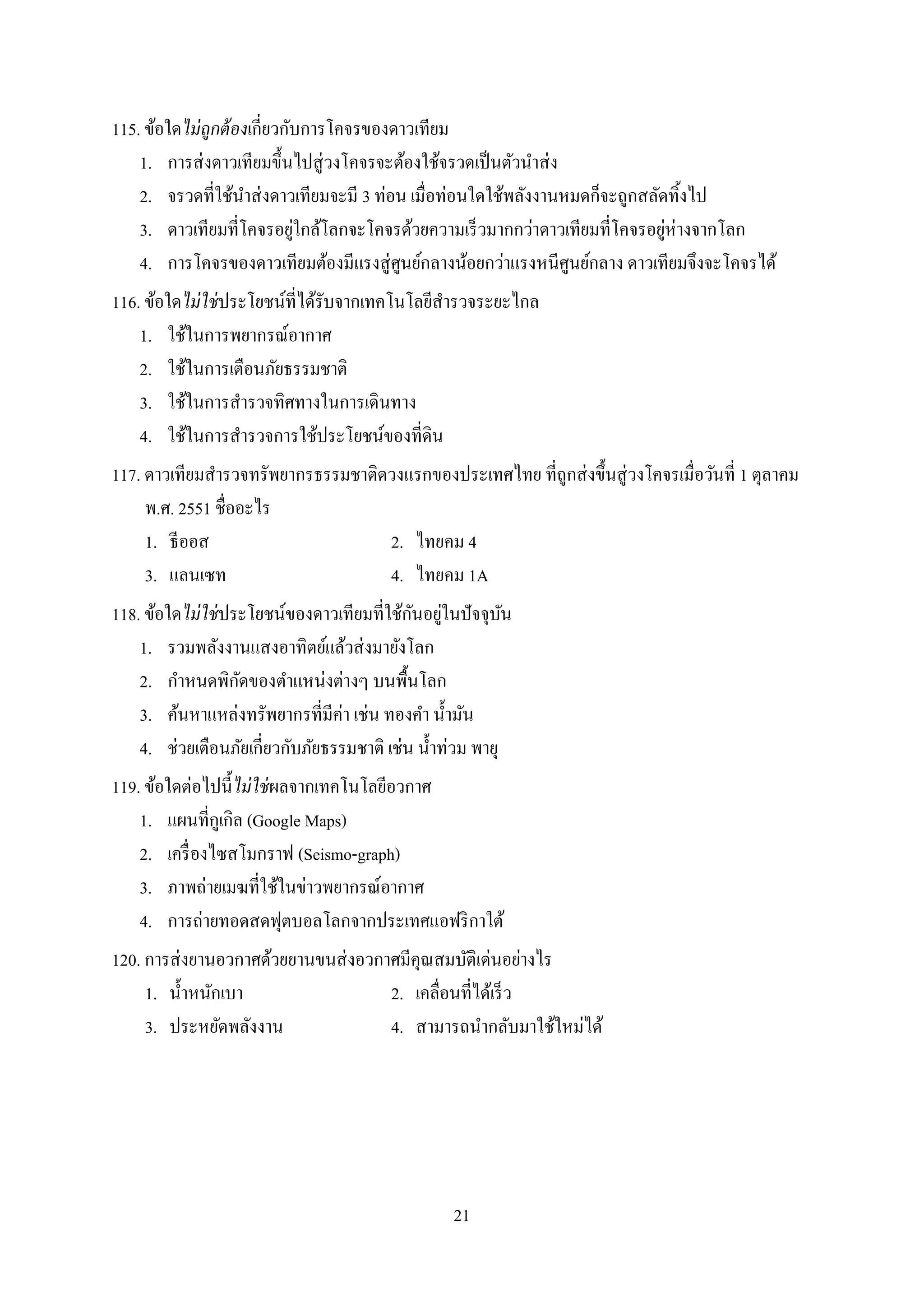 21
115. ข้อใดไม่ถูกต้องเกี่ยวกับกำรโคจรของดำวเทียม
1. กำรส่งดำวเทียมขึ้นไปสู่วงโคจรจะต้องใช้จรวดเป็นตัวนำส่ง
2. จรวดที่ใช้นำส่งดำวเทียมจะมี 3 ท่อน เมื่อท่อนใดใช้พลังงำนหมดก็จะถูกสลัดทิ้งไป
3. ดำวเทียมที่โคจรอยู่ใกล้โลกจะโคจรด้วยควำมเร็วมำกกว่ำดำวเทียมที่โคจรอยู่ห่ำงจำกโลก
4. กำรโคจรของดำวเทียมต้องมีแรงสู่ศูนย์กลำงน้อยกว่ำแรงหนีศูนย์กลำง ดำวเทียมจึงจะโคจรได้
116. ข้อใดไม่ใช่ประโยชน์ที่ได้รับจำกเทคโนโลยีสำรวจระยะไกล
1. ใช้ในกำรพยำกรณ์อำกำศ
2. ใช้ในกำรเตือนภัยธรรมชำติ
3. ใช้ในกำรสำรวจทิศทำงในกำรเดินทำง
4. ใช้ในกำรสำรวจกำรใช้ประโยชน์ของที่ดิน
117. ดำวเทียมสำรวจทรัพยำกรธรรมชำติดวงแรกของประเทศไทย ที่ถูกส่งขึ้นสู่วงโคจรเมื่อวันที่ 1 ตุลำคม
พ.ศ. 2551 ชื่ออะไร
1. ธีออส 2. ไทยคม 4
3. แลนเซท 4. ไทยคม 1A
118. ข้อใดไม่ใช่ประโยชน์ของดำวเทียมที่ใช้กันอยู่ในปัจจุบัน
1. รวมพลังงำนแสงอำทิตย์แล้วส่งมำยังโลก
2. กำหนดพิกัดของตำแหน่งต่ำงๆ บนพื้นโลก
3. ค้นหำแหล่งทรัพยำกรที่มีค่ำ เช่น ทองคำ น้ำมัน
4. ช่วยเตือนภัยเกี่ยวกับภัยธรรมชำติ เช่น น้ำท่วม พำยุ
119. ข้อใดต่อไปนี้ไม่ใช่ผลจำกเทคโนโลยีอวกำศ
1. แผนที่กูเกิล (Google Maps)
2. เครื่องไซสโมกรำฟ (Seismo-graph)
3. ภำพถ่ำยเมฆที่ใช้ในข่ำวพยำกรณ์อำกำศ
4. กำรถ่ำยทอดสดฟุตบอลโลกจำกประเทศแอฟริกำใต้
120. กำรส่งยำนอวกำศด้วยยำนขนส่งอวกำศมีคุณสมบัติเด่นอย่ำงไร
1. น้ำหนักเบำ 2. เคลื่อนที่ได้เร็ว
3. ประหยัดพลังงำน 4. สำมำรถนำกลับมำใช้ใหม่ได้
 