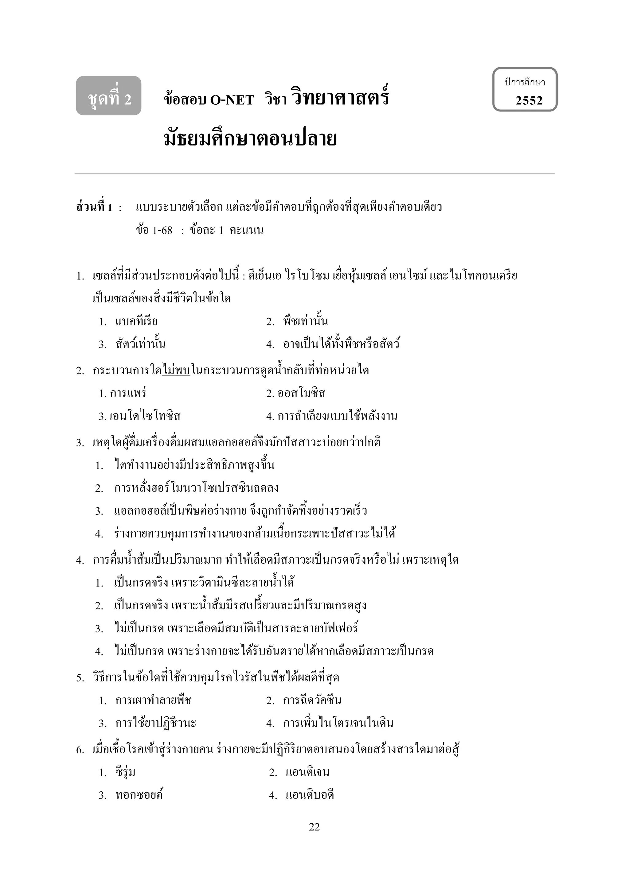 22
ชุดที่ 2 ข้อสอบ O-NET วิชา วิทยาศาสตร์ 2552
มัธยมศึกษาตอนปลาย
ส่วนที่ 1 : แบบระบำยตัวเลือก แต่ละข้อมีคำตอบที่ถูกต้องที่สุดเพียงคำตอบเดียว
ข้อ 1-68 : ข้อละ 1 คะแนน
1. เซลล์ที่มีส่วนประกอบดังต่อไปนี้ : ดีเอ็นเอ ไรโบโซม เยื่อหุ้มเซลล์ เอนไซม์และไมโทคอนเดรีย
เป็นเซลล์ของสิ่งมีชีวิตในข้อใด
1. แบคทีเรีย 2. พืชเท่ำนั้น
3. สัตว์เท่ำนั้น 4. อำจเป็นได้ทั้งพืชหรือสัตว์
2. กระบวนกำรใดไม่พบในกระบวนกำรดูดน้ำกลับที่ท่อหน่วยไต
1. กำรแพร่ 2. ออสโมซิส
3. เอนโดไซโทซิส 4. กำรลำเลียงแบบใช้พลังงำน
3. เหตุใดผู้ดื่มเครื่องดื่มผสมแอลกอฮอล์จึงมักปัสสำวะบ่อยกว่ำปกติ
1. ไตทำงำนอย่ำงมีประสิทธิภำพสูงขึ้น
2. กำรหลั่งฮอร์โมนวำโซเปรสซินลดลง
3. แอลกอฮอล์เป็นพิษต่อร่ำงกำย จึงถูกกำจัดทิ้งอย่ำงรวดเร็ว
4. ร่ำงกำยควบคุมกำรทำงำนของกล้ำมเนื้อกระเพำะปัสสำวะไม่ได้
4. กำรดื่มน้ำส้มเป็นปริมำณมำก ทำให้เลือดมีสภำวะเป็นกรดจริงหรือไม่ เพรำะเหตุใด
1. เป็นกรดจริง เพรำะวิตำมินซีละลำยน้ำได้
2. เป็นกรดจริง เพรำะน้ำส้มมีรสเปรี้ยวและมีปริมำณกรดสูง
3. ไม่เป็นกรด เพรำะเลือดมีสมบัติเป็นสำรละลำยบัฟเฟอร์
4. ไม่เป็นกรด เพรำะร่ำงกำยจะได้รับอันตรำยได้หำกเลือดมีสภำวะเป็นกรด
5. วิธีกำรในข้อใดที่ใช้ควบคุมโรคไวรัสในพืชได้ผลดีที่สุด
1. กำรเผำทำลำยพืช 2. กำรฉีดวัคซีน
3. กำรใช้ยำปฏิชีวนะ 4. กำรเพิ่มไนโตรเจนในดิน
6. เมื่อเชื้อโรคเข้ำสู่ร่ำงกำยคน ร่ำงกำยจะมีปฏิกิริยำตอบสนองโดยสร้ำงสำรใดมำต่อสู้
1. ซีรุ่ม 2. แอนติเจน
3. ทอกซอยด์ 4. แอนติบอดี
ปีการศึกษา
 