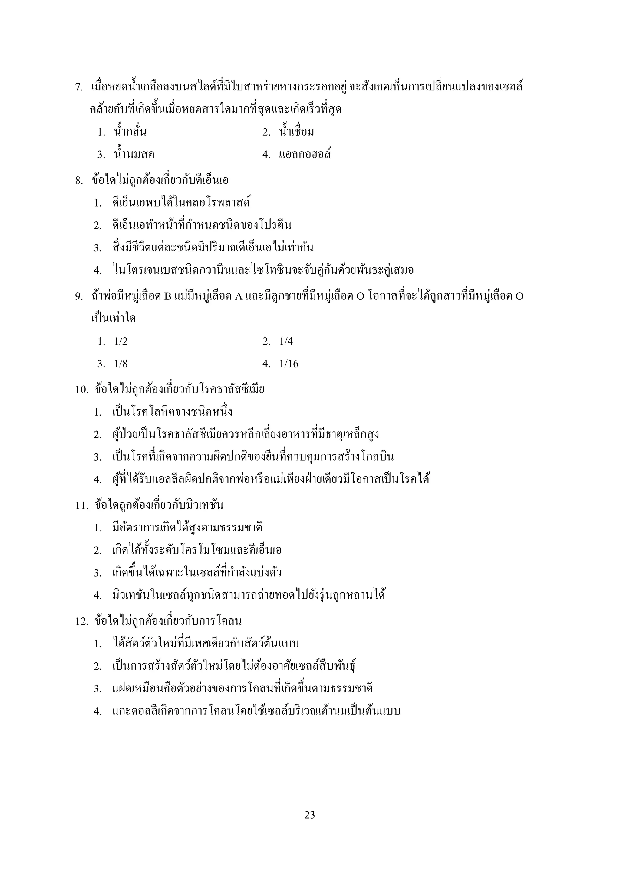 23
7. เมื่อหยดน้ำเกลือลงบนสไลด์ที่มีใบสำหร่ำยหำงกระรอกอยู่ จะสังเกตเห็นกำรเปลี่ยนแปลงของเซลล์
คล้ำยกับที่เกิดขึ้นเมื่อหยดสำรใดมำกที่สุดและเกิดเร็วที่สุด
1. น้ำกลั่น 2. น้ำเชื่อม
3. น้ำนมสด 4. แอลกอฮอล์
8. ข้อใดไม่ถูกต้องเกี่ยวกับดีเอ็นเอ
1. ดีเอ็นเอพบได้ในคลอโรพลำสต์
2. ดีเอ็นเอทำหน้ำที่กำหนดชนิดของโปรตีน
3. สิ่งมีชีวิตแต่ละชนิดมีปริมำณดีเอ็นเอไม่เท่ำกัน
4. ไนโตรเจนเบสชนิดกวำนีนและไซโทซีนจะจับคู่กันด้วยพันธะคู่เสมอ
9. ถ้ำพ่อมีหมู่เลือด B แม่มีหมู่เลือด A และมีลูกชำยที่มีหมู่เลือด O โอกำสที่จะได้ลูกสำวที่มีหมู่เลือด O
เป็นเท่ำใด
1. 1/2 2. 1/4
3. 1/8 4. 1/16
10. ข้อใดไม่ถูกต้องเกี่ยวกับโรคธำลัสซีเมีย
1. เป็นโรคโลหิตจำงชนิดหนึ่ง
2. ผู้ป่วยเป็นโรคธำลัสซีเมียควรหลีกเลี่ยงอำหำรที่มีธำตุเหล็กสูง
3. เป็นโรคที่เกิดจำกควำมผิดปกติของยีนที่ควบคุมกำรสร้ำงโกลบิน
4. ผู้ที่ได้รับแอลลีลผิดปกติจำกพ่อหรือแม่เพียงฝ่ำยเดียวมีโอกำสเป็นโรคได้
11. ข้อใดถูกต้องเกี่ยวกับมิวเทชัน
1. มีอัตรำกำรเกิดได้สูงตำมธรรมชำติ
2. เกิดได้ทั้งระดับโครโมโซมและดีเอ็นเอ
3. เกิดขึ้นได้เฉพำะในเซลล์ที่กำลังแบ่งตัว
4. มิวเทชันในเซลล์ทุกชนิดสำมำรถถ่ำยทอดไปยังรุ่นลูกหลำนได้
12. ข้อใดไม่ถูกต้องเกี่ยวกับกำรโคลน
1. ได้สัตว์ตัวใหม่ที่มีเพศเดียวกับสัตว์ต้นแบบ
2. เป็นกำรสร้ำงสัตว์ตัวใหม่โดยไม่ต้องอำศัยเซลล์สืบพันธุ์
3. แฝดเหมือนคือตัวอย่ำงของกำรโคลนที่เกิดขึ้นตำมธรรมชำติ
4. แกะดอลลีเกิดจำกกำรโคลนโดยใช้เซลล์บริเวณเต้ำนมเป็นต้นแบบ
 