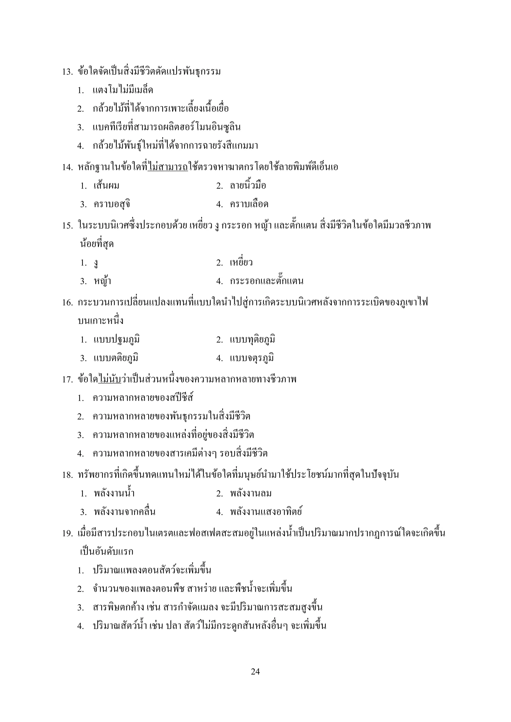 24
13. ข้อใดจัดเป็นสิ่งมีชีวิตดัดแปรพันธุกรรม
1. แตงโมไม่มีเมล็ด
2. กล้วยไม้ที่ได้จำกกำรเพำะเลี้ยงเนื้อเยื่อ
3. แบคทีเรียที่สำมำรถผลิตฮอร์โมนอินซูลิน
4. กล้วยไม้พันธุ์ใหม่ที่ได้จำกกำรฉำยรังสีแกมมำ
14. หลักฐำนในข้อใดที่ไม่สำมำรถใช้ตรวจหำฆำตกรโดยใช้ลำยพิมพ์ดีเอ็นเอ
1. เส้นผม 2. ลำยนิ้วมือ
3. ครำบอสุจิ 4. ครำบเลือด
15. ในระบบนิเวศซึ่งประกอบด้วย เหยี่ยว งู กระรอก หญ้ำ และตั๊กแตน สิ่งมีชีวิตในข้อใดมีมวลชีวภำพ
น้อยที่สุด
1. งู 2. เหยี่ยว
3. หญ้ำ 4. กระรอกและตั๊กแตน
16. กระบวนกำรเปลี่ยนแปลงแทนที่แบบใดนำไปสู่กำรเกิดระบบนิเวศหลังจำกกำรระเบิดของภูเขำไฟ
บนเกำะหนึ่ง
1. แบบปฐมภูมิ 2. แบบทุติยภูมิ
3. แบบตติยภูมิ 4. แบบจตุรภูมิ
17. ข้อใดไม่นับว่ำเป็นส่วนหนึ่งของควำมหลำกหลำยทำงชีวภำพ
1. ควำมหลำกหลำยของสปีชีส์
2. ควำมหลำกหลำยของพันธุกรรมในสิ่งมีชีวิต
3. ควำมหลำกหลำยของแหล่งที่อยู่ของสิ่งมีชีวิต
4. ควำมหลำกหลำยของสำรเคมีต่ำงๆ รอบสิ่งมีชีวิต
18. ทรัพยำกรที่เกิดขึ้นทดแทนใหม่ได้ในข้อใดที่มนุษย์นำมำใช้ประโยชน์มำกที่สุดในปัจจุบัน
1. พลังงำนน้ำ 2. พลังงำนลม
3. พลังงำนจำกคลื่น 4. พลังงำนแสงอำทิตย์
19. เมื่อมีสำรประกอบไนเตรตและฟอสเฟตสะสมอยู่ในแหล่งน้ำเป็นปริมำณมำกปรำกฏกำรณ์ใดจะเกิดขึ้น
เป็นอันดับแรก
1. ปริมำณแพลงตอนสัตว์จะเพิ่มขึ้น
2. จำนวนของแพลงตอนพืช สำหร่ำย และพืชน้ำจะเพิ่มขึ้น
3. สำรพิษตกค้ำง เช่น สำรกำจัดแมลง จะมีปริมำณกำรสะสมสูงขึ้น
4. ปริมำณสัตว์น้ำ เช่น ปลำ สัตว์ไม่มีกระดูกสันหลังอื่นๆ จะเพิ่มขึ้น
 