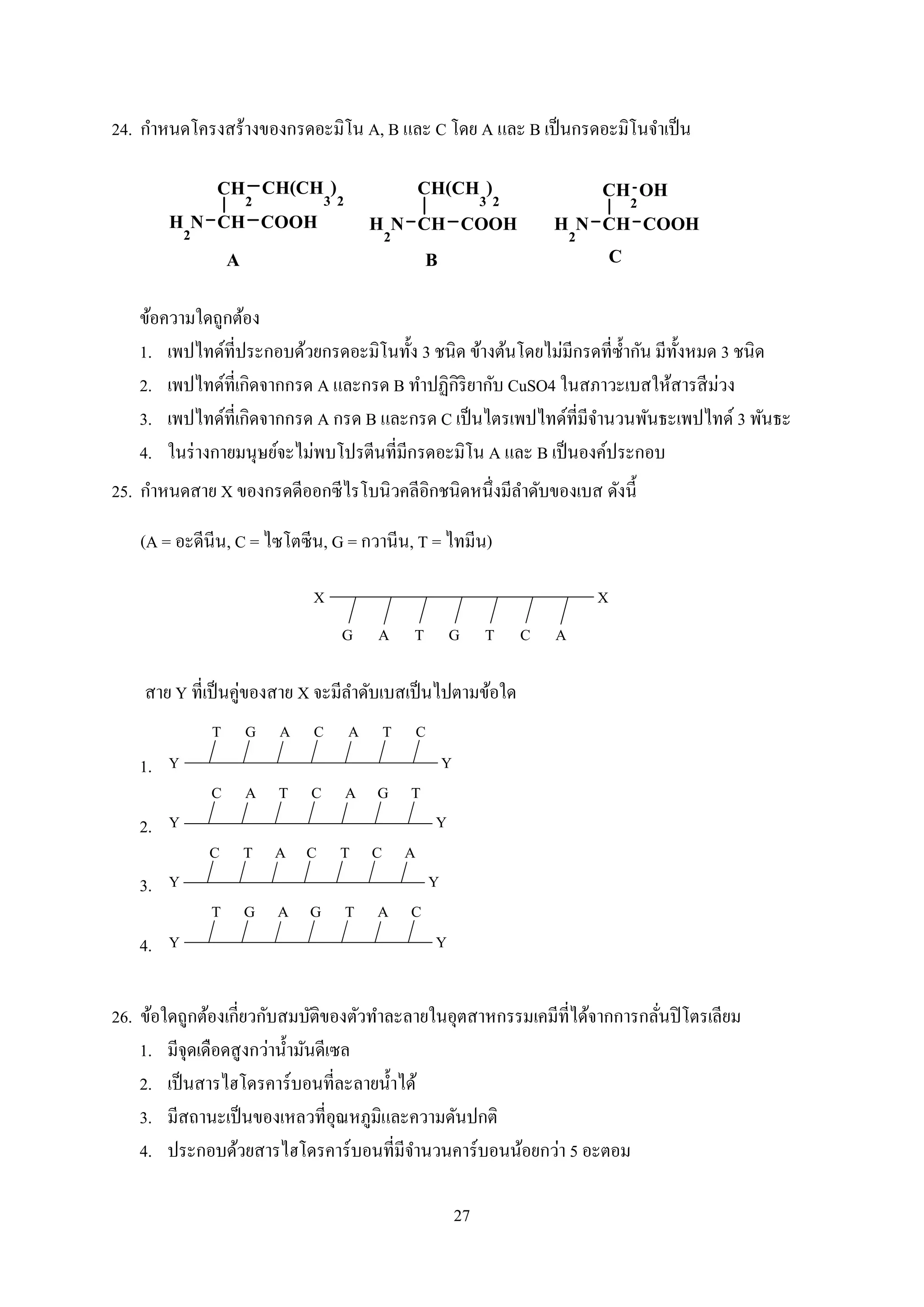 27
24. กำหนดโครงสร้ำงของกรดอะมิโน A, B และ C โดย A และ B เป็นกรดอะมิโนจำเป็น
ข้อควำมใดถูกต้อง
1. เพปไทด์ที่ประกอบด้วยกรดอะมิโนทั้ง 3 ชนิด ข้ำงต้นโดยไม่มีกรดที่ซ้ำกัน มีทั้งหมด 3 ชนิด
2. เพปไทด์ที่เกิดจำกกรด A และกรด B ทำปฏิกิริยำกับ CuSO4 ในสภำวะเบสให้สำรสีม่วง
3. เพปไทด์ที่เกิดจำกกรด A กรด B และกรด C เป็นไตรเพปไทด์ที่มีจำนวนพันธะเพปไทด์ 3 พันธะ
4. ในร่ำงกำยมนุษย์จะไม่พบโปรตีนที่มีกรดอะมิโน A และ B เป็นองค์ประกอบ
25. กำหนดสำย X ของกรดดีออกซีไรโบนิวคลีอิกชนิดหนึ่งมีลำดับของเบส ดังนี้
(A = อะดีนีน, C = ไซโตซีน, G = กวำนีน, T = ไทมีน)
TGTAG C A
XX
สำย Y ที่เป็นคู่ของสำย X จะมีลำดับเบสเป็นไปตำมข้อใด
1.
A C A T CGT
Y Y
2.
T C A G TAC
Y Y
3.
A C T C ATC
Y Y
4.
A G T A CGT
Y Y
26. ข้อใดถูกต้องเกี่ยวกับสมบัติของตัวทำละลำยในอุตสำหกรรมเคมีที่ได้จำกกำรกลั่นปิโตรเลียม
1. มีจุดเดือดสูงกว่ำน้ำมันดีเซล
2. เป็นสำรไฮโดรคำร์บอนที่ละลำยน้ำได้
3. มีสถำนะเป็นของเหลวที่อุณหภูมิและควำมดันปกติ
4. ประกอบด้วยสำรไฮโดรคำร์บอนที่มีจำนวนคำร์บอนน้อยกว่ำ 5 อะตอม
 