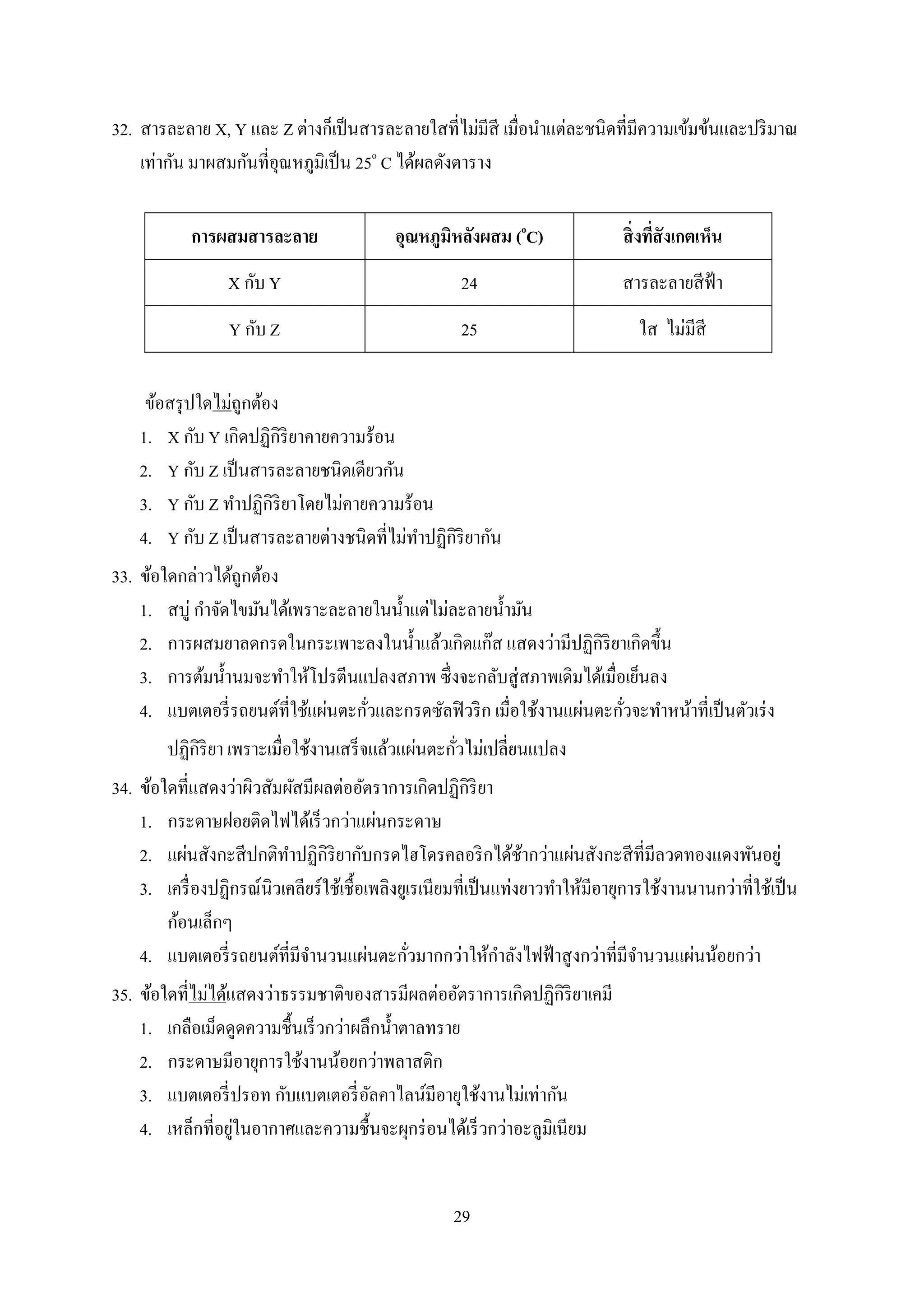29
32. สำรละลำย X, Y และ Z ต่ำงก็เป็นสำรละลำยใสที่ไม่มีสี เมื่อนำแต่ละชนิดที่มีควำมเข้มข้นและปริมำณ
เท่ำกัน มำผสมกันที่อุณหภูมิเป็น 25o
C ได้ผลดังตำรำง
การผสมสารละลาย อุณหภูมิหลังผสม (o
C) สิ่งที่สังเกตเห็น
X กับ Y 24 สำรละลำยสีฟ้ำ
Y กับ Z 25 ใส ไม่มีสี
ข้อสรุปใดไม่ถูกต้อง
1. X กับ Y เกิดปฏิกิริยำคำยควำมร้อน
2. Y กับ Z เป็นสำรละลำยชนิดเดียวกัน
3. Y กับ Z ทำปฏิกิริยำโดยไม่คำยควำมร้อน
4. Y กับ Z เป็นสำรละลำยต่ำงชนิดที่ไม่ทำปฏิกิริยำกัน
33. ข้อใดกล่ำวได้ถูกต้อง
1. สบู่ กำจัดไขมันได้เพรำะละลำยในน้ำแต่ไม่ละลำยน้ำมัน
2. กำรผสมยำลดกรดในกระเพำะลงในน้ำแล้วเกิดแก๊ส แสดงว่ำมีปฏิกิริยำเกิดขึ้น
3. กำรต้มน้ำนมจะทำให้โปรตีนแปลงสภำพ ซึ่งจะกลับสู่สภำพเดิมได้เมื่อเย็นลง
4. แบตเตอรี่รถยนต์ที่ใช้แผ่นตะกั่วและกรดซัลฟิวริก เมื่อใช้งำนแผ่นตะกั่วจะทำหน้ำที่เป็นตัวเร่ง
ปฏิกิริยำ เพรำะเมื่อใช้งำนเสร็จแล้วแผ่นตะกั่วไม่เปลี่ยนแปลง
34. ข้อใดที่แสดงว่ำผิวสัมผัสมีผลต่ออัตรำกำรเกิดปฏิกิริยำ
1. กระดำษฝอยติดไฟได้เร็วกว่ำแผ่นกระดำษ
2. แผ่นสังกะสีปกติทำปฏิกิริยำกับกรดไฮโดรคลอริกได้ช้ำกว่ำแผ่นสังกะสีที่มีลวดทองแดงพันอยู่
3. เครื่องปฏิกรณ์นิวเคลียร์ใช้เชื้อเพลิงยูเรเนียมที่เป็นแท่งยำวทำให้มีอำยุกำรใช้งำนนำนกว่ำที่ใช้เป็น
ก้อนเล็กๆ
4. แบตเตอรี่รถยนต์ที่มีจำนวนแผ่นตะกั่วมำกกว่ำให้กำลังไฟฟ้ำสูงกว่ำที่มีจำนวนแผ่นน้อยกว่ำ
35. ข้อใดที่ไม่ได้แสดงว่ำธรรมชำติของสำรมีผลต่ออัตรำกำรเกิดปฏิกิริยำเคมี
1. เกลือเม็ดดูดควำมชื้นเร็วกว่ำผลึกน้ำตำลทรำย
2. กระดำษมีอำยุกำรใช้งำนน้อยกว่ำพลำสติก
3. แบตเตอรี่ปรอท กับแบตเตอรี่อัลคำไลน์มีอำยุใช้งำนไม่เท่ำกัน
4. เหล็กที่อยู่ในอำกำศและควำมชื้นจะผุกร่อนได้เร็วกว่ำอะลูมิเนียม
 