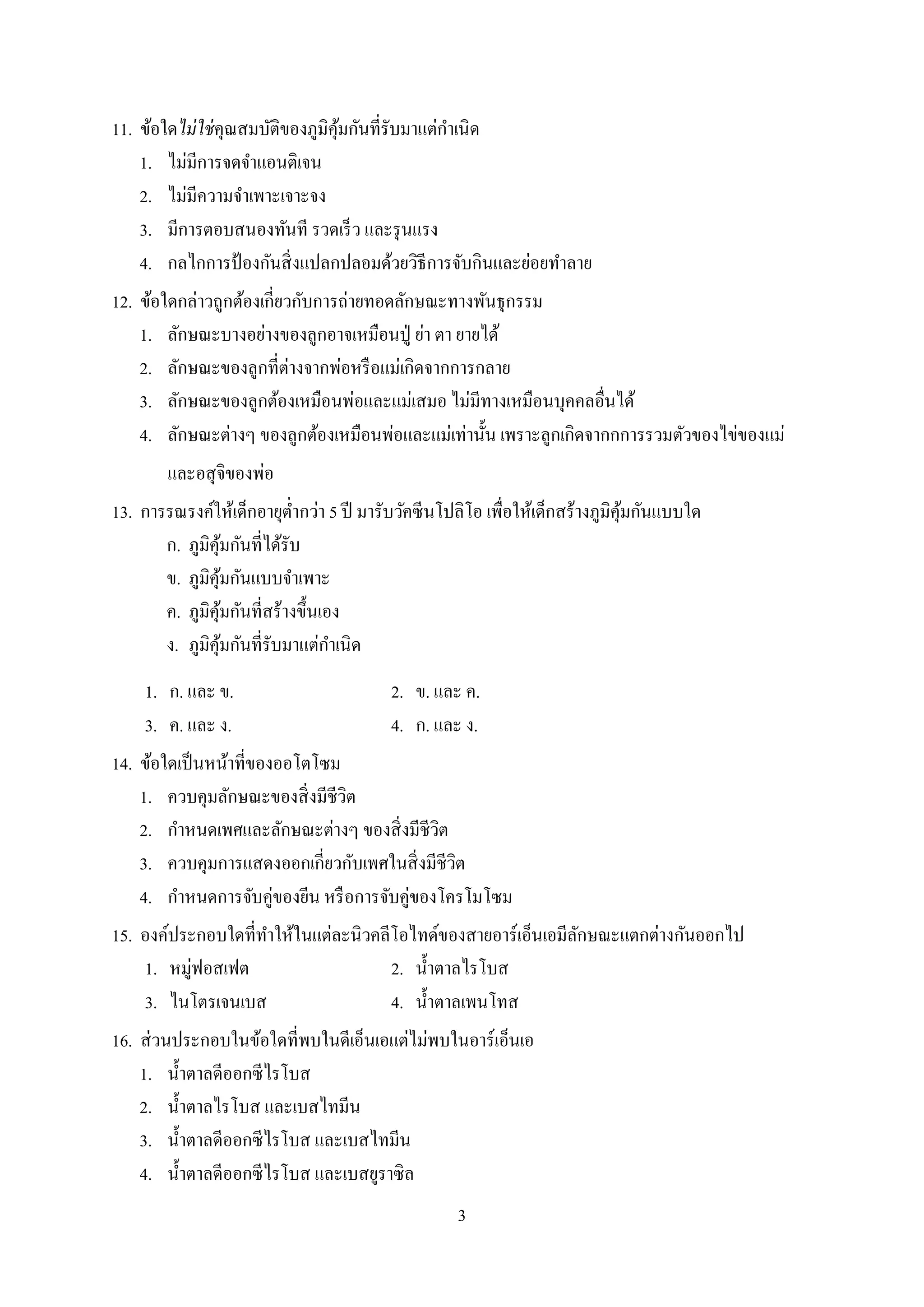 3
11. ข้อใดไม่ใช่คุณสมบัติของภูมิคุ้มกันที่รับมำแต่กำเนิด
1. ไม่มีกำรจดจำแอนติเจน
2. ไม่มีควำมจำเพำะเจำะจง
3. มีกำรตอบสนองทันที รวดเร็ว และรุนแรง
4. กลไกกำรป้ องกันสิ่งแปลกปลอมด้วยวิธีกำรจับกินและย่อยทำลำย
12. ข้อใดกล่ำวถูกต้องเกี่ยวกับกำรถ่ำยทอดลักษณะทำงพันธุกรรม
1. ลักษณะบำงอย่ำงของลูกอำจเหมือนปู่ ย่ำ ตำ ยำยได้
2. ลักษณะของลูกที่ต่ำงจำกพ่อหรือแม่เกิดจำกกำรกลำย
3. ลักษณะของลูกต้องเหมือนพ่อและแม่เสมอ ไม่มีทำงเหมือนบุคคลอื่นได้
4. ลักษณะต่ำงๆ ของลูกต้องเหมือนพ่อและแม่เท่ำนั้น เพรำะลูกเกิดจำกกกำรรวมตัวของไข่ของแม่
และอสุจิของพ่อ
13. กำรรณรงค์ให้เด็กอำยุต่ำกว่ำ 5 ปี มำรับวัคซีนโปลิโอ เพื่อให้เด็กสร้ำงภูมิคุ้มกันแบบใด
ก. ภูมิคุ้มกันที่ได้รับ
ข. ภูมิคุ้มกันแบบจำเพำะ
ค. ภูมิคุ้มกันที่สร้ำงขึ้นเอง
ง. ภูมิคุ้มกันที่รับมำแต่กำเนิด
1. ก. และ ข. 2. ข. และ ค.
3. ค. และ ง. 4. ก. และ ง.
14. ข้อใดเป็นหน้ำที่ของออโตโซม
1. ควบคุมลักษณะของสิ่งมีชีวิต
2. กำหนดเพศและลักษณะต่ำงๆ ของสิ่งมีชีวิต
3. ควบคุมกำรแสดงออกเกี่ยวกับเพศในสิ่งมีชีวิต
4. กำหนดกำรจับคู่ของยีน หรือกำรจับคู่ของโครโมโซม
15. องค์ประกอบใดที่ทำให้ในแต่ละนิวคลีโอไทด์ของสำยอำร์เอ็นเอมีลักษณะแตกต่ำงกันออกไป
1. หมู่ฟอสเฟต 2. น้ำตำลไรโบส
3. ไนโตรเจนเบส 4. น้ำตำลเพนโทส
16. ส่วนประกอบในข้อใดที่พบในดีเอ็นเอแต่ไม่พบในอำร์เอ็นเอ
1. น้ำตำลดีออกซีไรโบส
2. น้ำตำลไรโบส และเบสไทมีน
3. น้ำตำลดีออกซีไรโบส และเบสไทมีน
4. น้ำตำลดีออกซีไรโบส และเบสยูรำซิล
 