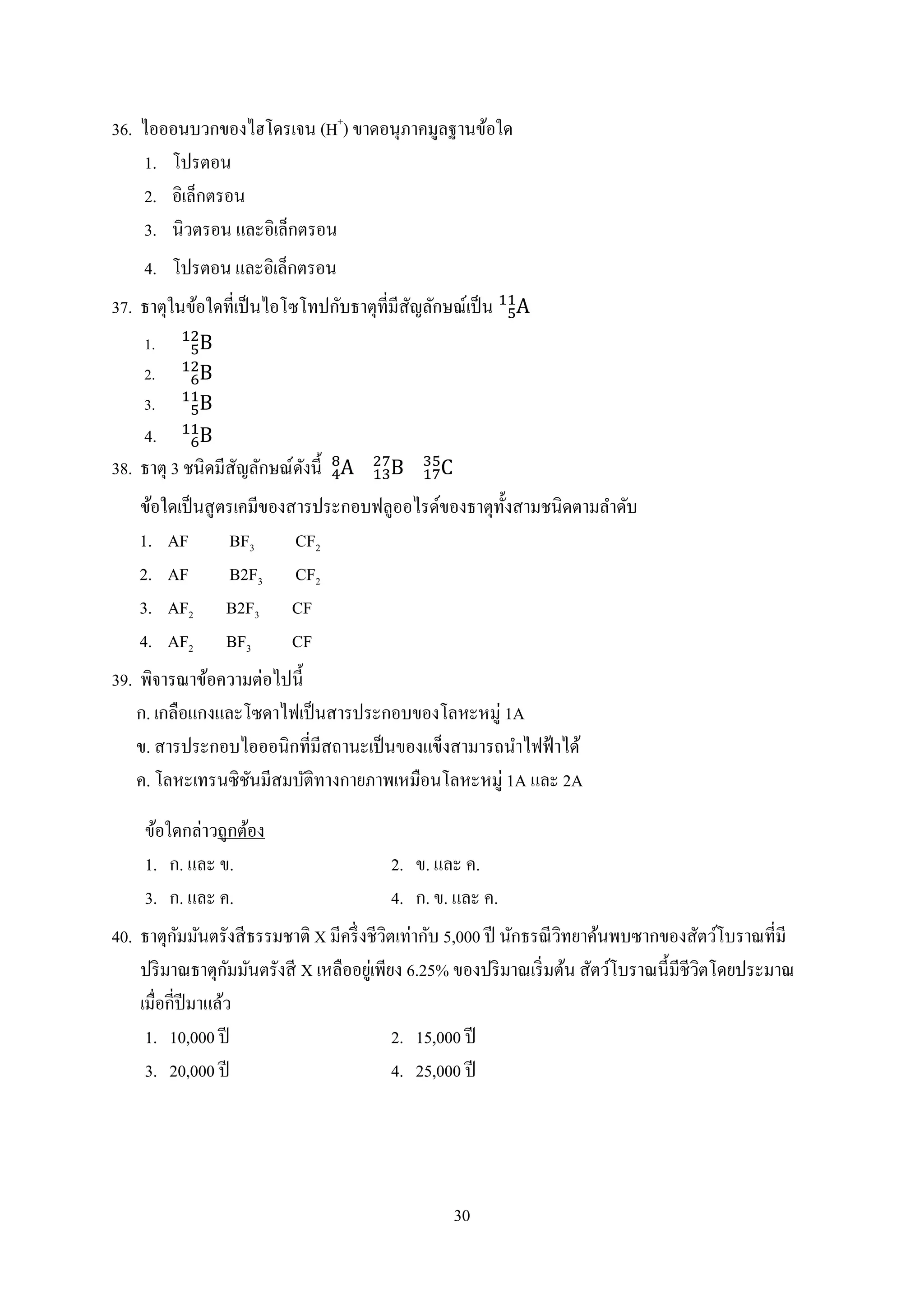 30
36. ไอออนบวกของไฮโดรเจน (H+
) ขำดอนุภำคมูลฐำนข้อใด
1. โปรตอน
2. อิเล็กตรอน
3. นิวตรอน และอิเล็กตรอน
4. โปรตอน และอิเล็กตรอน
37. ธำตุในข้อใดที่เป็นไอโซโทปกับธำตุที่มีสัญลักษณ์เป็น
1.
2.
3.
4.
38. ธำตุ 3 ชนิดมีสัญลักษณ์ดังนี้
ข้อใดเป็นสูตรเคมีของสำรประกอบฟลูออไรด์ของธำตุทั้งสำมชนิดตำมลำดับ
1. AF BF3 CF2
2. AF B2F3 CF2
3. AF2 B2F3 CF
4. AF2 BF3 CF
39. พิจำรณำข้อควำมต่อไปนี้
ก. เกลือแกงและโซดำไฟเป็นสำรประกอบของโลหะหมู่ 1A
ข. สำรประกอบไอออนิกที่มีสถำนะเป็นของแข็งสำมำรถนำไฟฟ้ำได้
ค. โลหะเทรนซิชันมีสมบัติทำงกำยภำพเหมือนโลหะหมู่ 1A และ 2A
ข้อใดกล่ำวถูกต้อง
1. ก. และ ข. 2. ข. และ ค.
3. ก. และ ค. 4. ก. ข. และ ค.
40. ธำตุกัมมันตรังสีธรรมชำติ X มีครึ่งชีวิตเท่ำกับ 5,000 ปี นักธรณีวิทยำค้นพบซำกของสัตว์โบรำณที่มี
ปริมำณธำตุกัมมันตรังสี X เหลืออยู่เพียง 6.25% ของปริมำณเริ่มต้น สัตว์โบรำณนี้มีชีวิตโดยประมำณ
เมื่อกี่ปีมำแล้ว
1. 10,000 ปี 2. 15,000 ปี
3. 20,000 ปี 4. 25,000 ปี
 