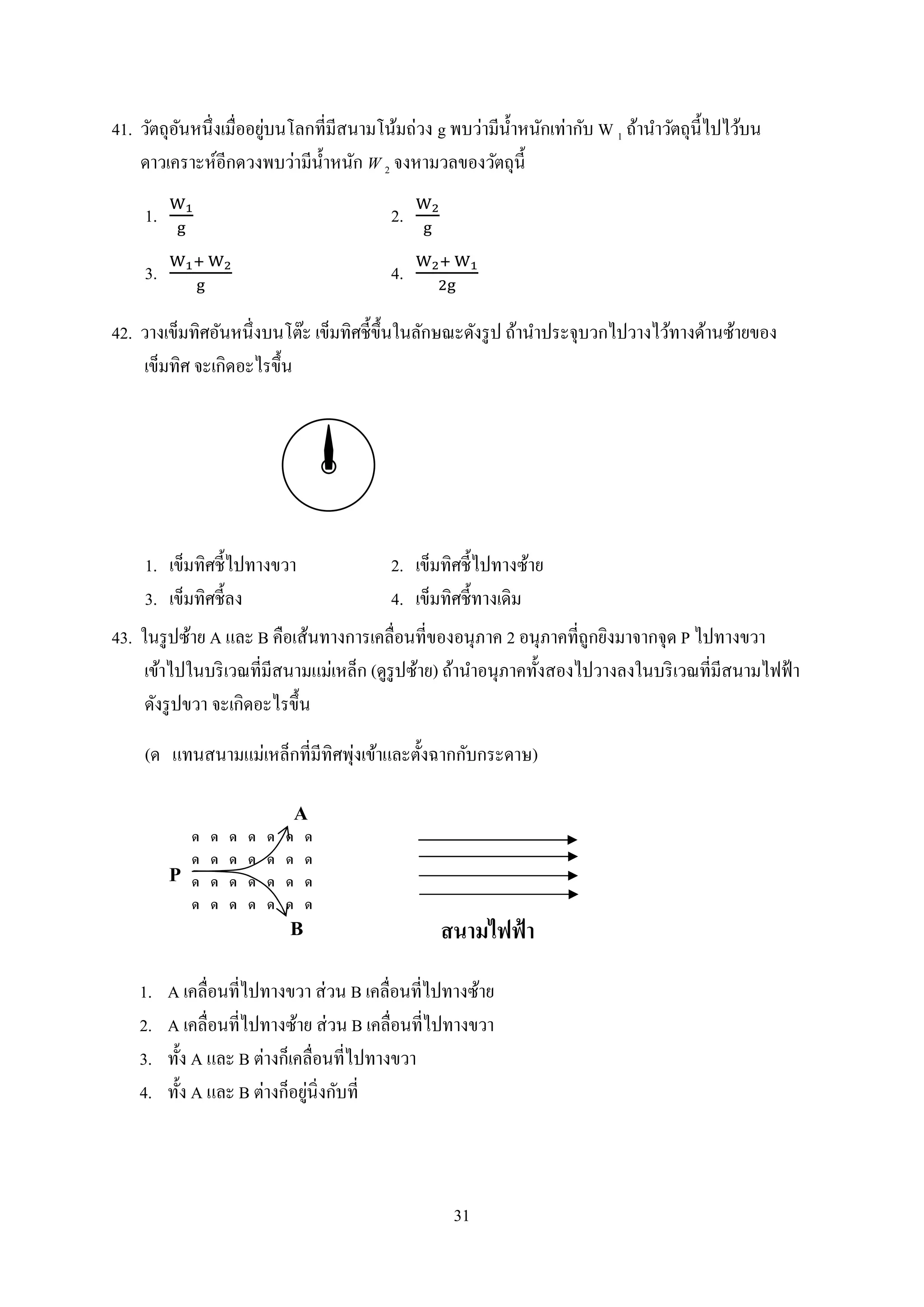 31
41. วัตถุอันหนึ่งเมื่ออยู่บนโลกที่มีสนำมโน้มถ่วง g พบว่ำมีน้ำหนักเท่ำกับ W 1 ถ้ำนำวัตถุนี้ไปไว้บน
ดำวเครำะห์อีกดวงพบว่ำมีน้ำหนัก W 2 จงหำมวลของวัตถุนี้
1. 2.
3. 4.
42. วำงเข็มทิศอันหนึ่งบนโต๊ะ เข็มทิศชี้ขึ้นในลักษณะดังรูป ถ้ำนำประจุบวกไปวำงไว้ทำงด้ำนซ้ำยของ
เข็มทิศ จะเกิดอะไรขึ้น
1. เข็มทิศชี้ไปทำงขวำ 2. เข็มทิศชี้ไปทำงซ้ำย
3. เข็มทิศชี้ลง 4. เข็มทิศชี้ทำงเดิม
43. ในรูปซ้ำย A และ B คือเส้นทำงกำรเคลื่อนที่ของอนุภำค 2 อนุภำคที่ถูกยิงมำจำกจุด P ไปทำงขวำ
เข้ำไปในบริเวณที่มีสนำมแม่เหล็ก (ดูรูปซ้ำย) ถ้ำนำอนุภำคทั้งสองไปวำงลงในบริเวณที่มีสนำมไฟฟ้ำ
ดังรูปขวำ จะเกิดอะไรขึ้น
(ด แทนสนำมแม่เหล็กที่มีทิศพุ่งเข้ำและตั้งฉำกกับกระดำษ)
1. A เคลื่อนที่ไปทำงขวำ ส่วน B เคลื่อนที่ไปทำงซ้ำย
2. A เคลื่อนที่ไปทำงซ้ำย ส่วน B เคลื่อนที่ไปทำงขวำ
3. ทั้ง A และ B ต่ำงก็เคลื่อนที่ไปทำงขวำ
4. ทั้ง A และ B ต่ำงก็อยู่นิ่งกับที่
 