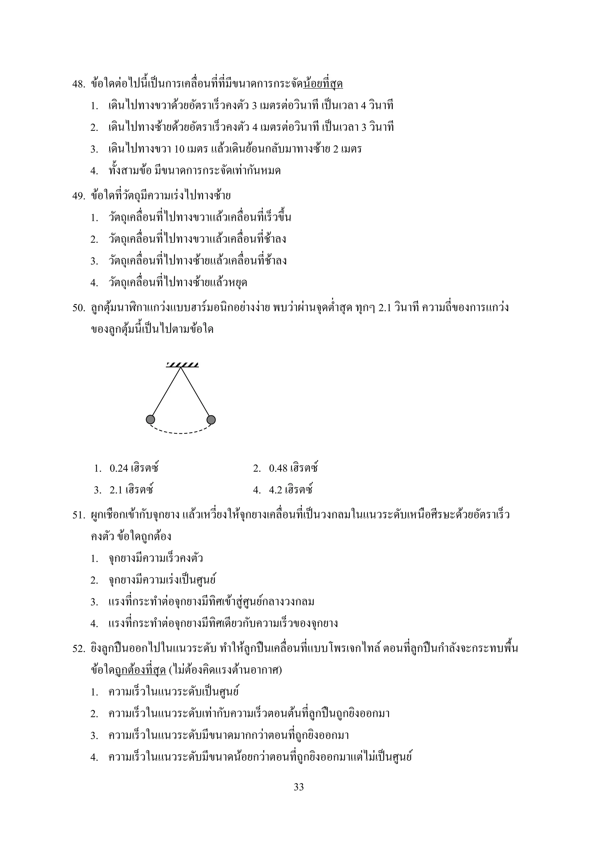 33
48. ข้อใดต่อไปนี้เป็นกำรเคลื่อนที่ที่มีขนำดกำรกระจัดน้อยที่สุด
1. เดินไปทำงขวำด้วยอัตรำเร็วคงตัว 3 เมตรต่อวินำที เป็นเวลำ 4 วินำที
2. เดินไปทำงซ้ำยด้วยอัตรำเร็วคงตัว 4 เมตรต่อวินำที เป็นเวลำ 3 วินำที
3. เดินไปทำงขวำ 10 เมตร แล้วเดินย้อนกลับมำทำงซ้ำย 2 เมตร
4. ทั้งสำมข้อ มีขนำดกำรกระจัดเท่ำกันหมด
49. ข้อใดที่วัตถุมีควำมเร่งไปทำงซ้ำย
1. วัตถุเคลื่อนที่ไปทำงขวำแล้วเคลื่อนที่เร็วขึ้น
2. วัตถุเคลื่อนที่ไปทำงขวำแล้วเคลื่อนที่ช้ำลง
3. วัตถุเคลื่อนที่ไปทำงซ้ำยแล้วเคลื่อนที่ช้ำลง
4. วัตถุเคลื่อนที่ไปทำงซ้ำยแล้วหยุด
50. ลูกตุ้มนำฬิกำแกว่งแบบฮำร์มอนิกอย่ำงง่ำย พบว่ำผ่ำนจุดต่ำสุด ทุกๆ 2.1 วินำที ควำมถี่ของกำรแกว่ง
ของลูกตุ้มนี้เป็นไปตำมข้อใด
1. 0.24 เฮิรตซ์ 2. 0.48 เฮิรตซ์
3. 2.1 เฮิรตซ์ 4. 4.2 เฮิรตซ์
51. ผูกเชือกเข้ำกับจุกยำง แล้วเหวี่ยงให้จุกยำงเคลื่อนที่เป็นวงกลมในแนวระดับเหนือศีรษะด้วยอัตรำเร็ว
คงตัว ข้อใดถูกต้อง
1. จุกยำงมีควำมเร็วคงตัว
2. จุกยำงมีควำมเร่งเป็นศูนย์
3. แรงที่กระทำต่อจุกยำงมีทิศเข้ำสู่ศูนย์กลำงวงกลม
4. แรงที่กระทำต่อจุกยำงมีทิศเดียวกับควำมเร็วของจุกยำง
52. ยิงลูกปืนออกไปในแนวระดับ ทำให้ลูกปืนเคลื่อนที่แบบโพรเจกไทล์ ตอนที่ลูกปืนกำลังจะกระทบพื้น
ข้อใดถูกต้องที่สุด (ไม่ต้องคิดแรงต้ำนอำกำศ)
1. ควำมเร็วในแนวระดับเป็นศูนย์
2. ควำมเร็วในแนวระดับเท่ำกับควำมเร็วตอนต้นที่ลูกปืนถูกยิงออกมำ
3. ควำมเร็วในแนวระดับมีขนำดมำกกว่ำตอนที่ถูกยิงออกมำ
4. ควำมเร็วในแนวระดับมีขนำดน้อยกว่ำตอนที่ถูกยิงออกมำแต่ไม่เป็นศูนย์
 