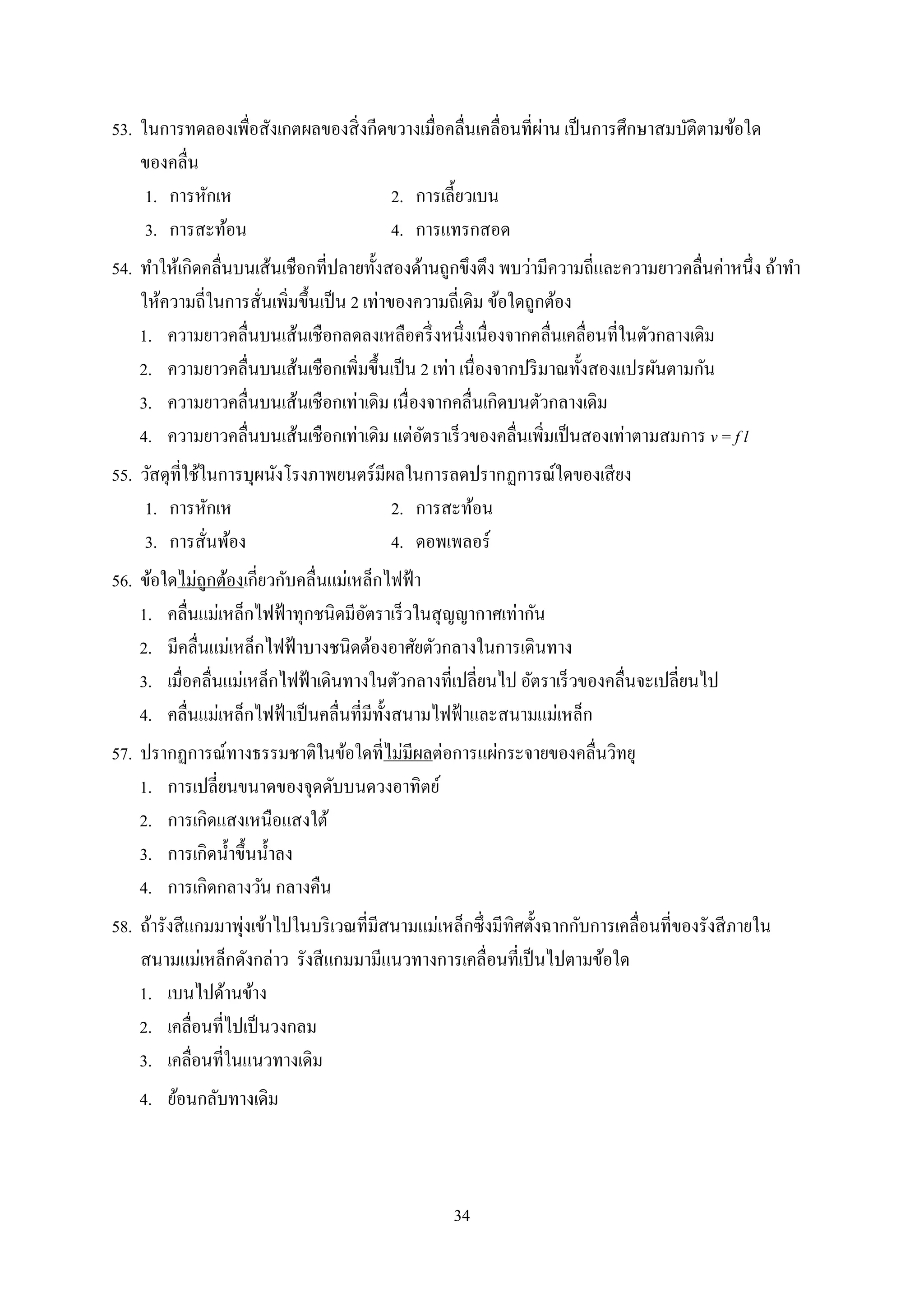 34
53. ในกำรทดลองเพื่อสังเกตผลของสิ่งกีดขวำงเมื่อคลื่นเคลื่อนที่ผ่ำน เป็นกำรศึกษำสมบัติตำมข้อใด
ของคลื่น
1. กำรหักเห 2. กำรเลี้ยวเบน
3. กำรสะท้อน 4. กำรแทรกสอด
54. ทำให้เกิดคลื่นบนเส้นเชือกที่ปลำยทั้งสองด้ำนถูกขึงตึง พบว่ำมีควำมถี่และควำมยำวคลื่นค่ำหนึ่ง ถ้ำทำ
ให้ควำมถี่ในกำรสั่นเพิ่มขึ้นเป็น 2 เท่ำของควำมถี่เดิม ข้อใดถูกต้อง
1. ควำมยำวคลื่นบนเส้นเชือกลดลงเหลือครึ่งหนึ่งเนื่องจำกคลื่นเคลื่อนที่ในตัวกลำงเดิม
2. ควำมยำวคลื่นบนเส้นเชือกเพิ่มขึ้นเป็น 2 เท่ำ เนื่องจำกปริมำณทั้งสองแปรผันตำมกัน
3. ควำมยำวคลื่นบนเส้นเชือกเท่ำเดิม เนื่องจำกคลื่นเกิดบนตัวกลำงเดิม
4. ควำมยำวคลื่นบนเส้นเชือกเท่ำเดิม แต่อัตรำเร็วของคลื่นเพิ่มเป็นสองเท่ำตำมสมกำร v = f l
55. วัสดุที่ใช้ในกำรบุผนังโรงภำพยนตร์มีผลในกำรลดปรำกฏกำรณ์ใดของเสียง
1. กำรหักเห 2. กำรสะท้อน
3. กำรสั่นพ้อง 4. ดอพเพลอร์
56. ข้อใดไม่ถูกต้องเกี่ยวกับคลื่นแม่เหล็กไฟฟ้ำ
1. คลื่นแม่เหล็กไฟฟ้ำทุกชนิดมีอัตรำเร็วในสุญญำกำศเท่ำกัน
2. มีคลื่นแม่เหล็กไฟฟ้ำบำงชนิดต้องอำศัยตัวกลำงในกำรเดินทำง
3. เมื่อคลื่นแม่เหล็กไฟฟ้ำเดินทำงในตัวกลำงที่เปลี่ยนไป อัตรำเร็วของคลื่นจะเปลี่ยนไป
4. คลื่นแม่เหล็กไฟฟ้ำเป็นคลื่นที่มีทั้งสนำมไฟฟ้ำและสนำมแม่เหล็ก
57. ปรำกฏกำรณ์ทำงธรรมชำติในข้อใดที่ไม่มีผลต่อกำรแผ่กระจำยของคลื่นวิทยุ
1. กำรเปลี่ยนขนำดของจุดดับบนดวงอำทิตย์
2. กำรเกิดแสงเหนือแสงใต้
3. กำรเกิดน้ำขึ้นน้ำลง
4. กำรเกิดกลำงวัน กลำงคืน
58. ถ้ำรังสีแกมมำพุ่งเข้ำไปในบริเวณที่มีสนำมแม่เหล็กซึ่งมีทิศตั้งฉำกกับกำรเคลื่อนที่ของรังสีภำยใน
สนำมแม่เหล็กดังกล่ำว รังสีแกมมำมีแนวทำงกำรเคลื่อนที่เป็นไปตำมข้อใด
1. เบนไปด้ำนข้ำง
2. เคลื่อนที่ไปเป็นวงกลม
3. เคลื่อนที่ในแนวทำงเดิม
4. ย้อนกลับทำงเดิม
 
