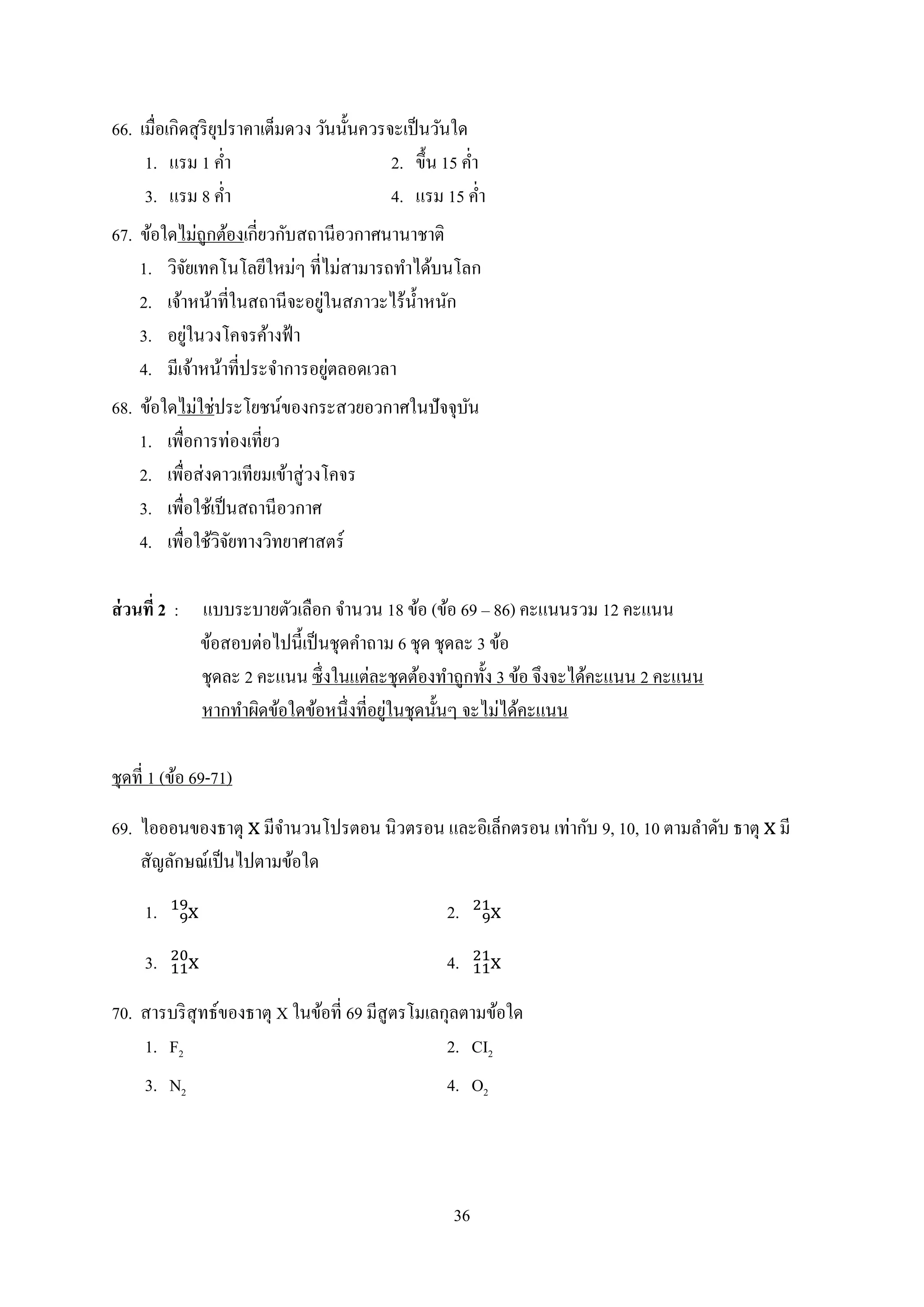 36
66. เมื่อเกิดสุริยุปรำคำเต็มดวง วันนั้นควรจะเป็นวันใด
1. แรม 1 ค่ำ 2. ขึ้น 15 ค่ำ
3. แรม 8 ค่ำ 4. แรม 15 ค่ำ
67. ข้อใดไม่ถูกต้องเกี่ยวกับสถำนีอวกำศนำนำชำติ
1. วิจัยเทคโนโลยีใหม่ๆ ที่ไม่สำมำรถทำได้บนโลก
2. เจ้ำหน้ำที่ในสถำนีจะอยู่ในสภำวะไร้น้ำหนัก
3. อยู่ในวงโคจรค้ำงฟ้ำ
4. มีเจ้ำหน้ำที่ประจำกำรอยู่ตลอดเวลำ
68. ข้อใดไม่ใช่ประโยชน์ของกระสวยอวกำศในปัจจุบัน
1. เพื่อกำรท่องเที่ยว
2. เพื่อส่งดำวเทียมเข้ำสู่วงโคจร
3. เพื่อใช้เป็นสถำนีอวกำศ
4. เพื่อใช้วิจัยทำงวิทยำศำสตร์
ส่วนที่ 2 : แบบระบำยตัวเลือก จำนวน 18 ข้อ (ข้อ 69 – 86) คะแนนรวม 12 คะแนน
ข้อสอบต่อไปนี้เป็นชุดคำถำม 6 ชุด ชุดละ 3 ข้อ
ชุดละ 2 คะแนน ซึ่งในแต่ละชุดต้องทำถูกทั้ง 3 ข้อ จึงจะได้คะแนน 2 คะแนน
หำกทำผิดข้อใดข้อหนึ่งที่อยู่ในชุดนั้นๆ จะไม่ได้คะแนน
ชุดที่ 1 (ข้อ 69-71)
69. ไอออนของธำตุ มีจำนวนโปรตอน นิวตรอน และอิเล็กตรอน เท่ำกับ 9, 10, 10 ตำมลำดับ ธำตุ มี
สัญลักษณ์เป็นไปตำมข้อใด
1. 2.
3. 4.
70. สำรบริสุทธ์ของธำตุ X ในข้อที่ 69 มีสูตรโมเลกุลตำมข้อใด
1. F2 2. CI2
3. N2 4. O2
 