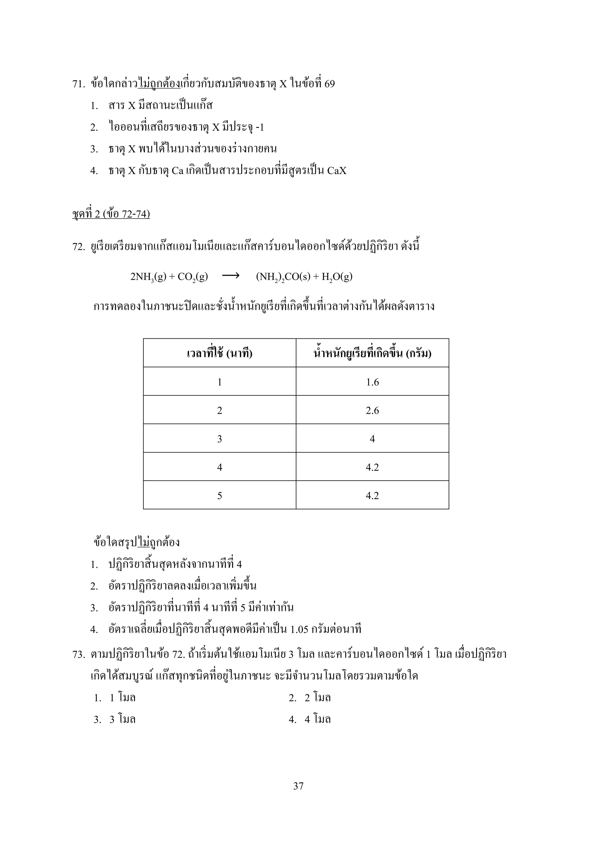 37
71. ข้อใดกล่ำวไม่ถูกต้องเกี่ยวกับสมบัติของธำตุ X ในข้อที่ 69
1. สำร X มีสถำนะเป็นแก๊ส
2. ไอออนที่เสถียรของธำตุ X มีประจุ -1
3. ธำตุ X พบได้ในบำงส่วนของร่ำงกำยคน
4. ธำตุ X กับธำตุ Ca เกิดเป็นสำรประกอบที่มีสูตรเป็น CaX
ชุดที่ 2 (ข้อ 72-74)
72. ยูเรียเตรียมจำกแก๊สแอมโมเนียและแก๊สคำร์บอนไดออกไซด์ด้วยปฏิกิริยำ ดังนี้
2NH3(g) + CO2(g) (NH2)2CO(s) + H2O(g)
กำรทดลองในภำชนะปิดและชั่งน้ำหนักยูเรียที่เกิดขึ้นที่เวลำต่ำงกันได้ผลดังตำรำง
เวลาที่ใช้ (นาที) น้าหนักยูเรียที่เกิดขึ้น (กรัม)
1 1.6
2 2.6
3 4
4 4.2
5 4.2
ข้อใดสรุปไม่ถูกต้อง
1. ปฏิกิริยำสิ้นสุดหลังจำกนำทีที่ 4
2. อัตรำปฏิกิริยำลดลงเมื่อเวลำเพิ่มขึ้น
3. อัตรำปฏิกิริยำที่นำทีที่ 4 นำทีที่ 5 มีค่ำเท่ำกัน
4. อัตรำเฉลี่ยเมื่อปฏิกิริยำสิ้นสุดพอดีมีค่ำเป็น 1.05 กรัมต่อนำที
73. ตำมปฏิกิริยำในข้อ 72. ถ้ำเริ่มต้นใช้แอมโมเนีย 3 โมล และคำร์บอนไดออกไซด์ 1 โมล เมื่อปฏิกิริยำ
เกิดได้สมบูรณ์ แก๊สทุกชนิดที่อยู่ในภำชนะ จะมีจำนวนโมลโดยรวมตำมข้อใด
1. 1 โมล 2. 2 โมล
3. 3 โมล 4. 4 โมล
 
