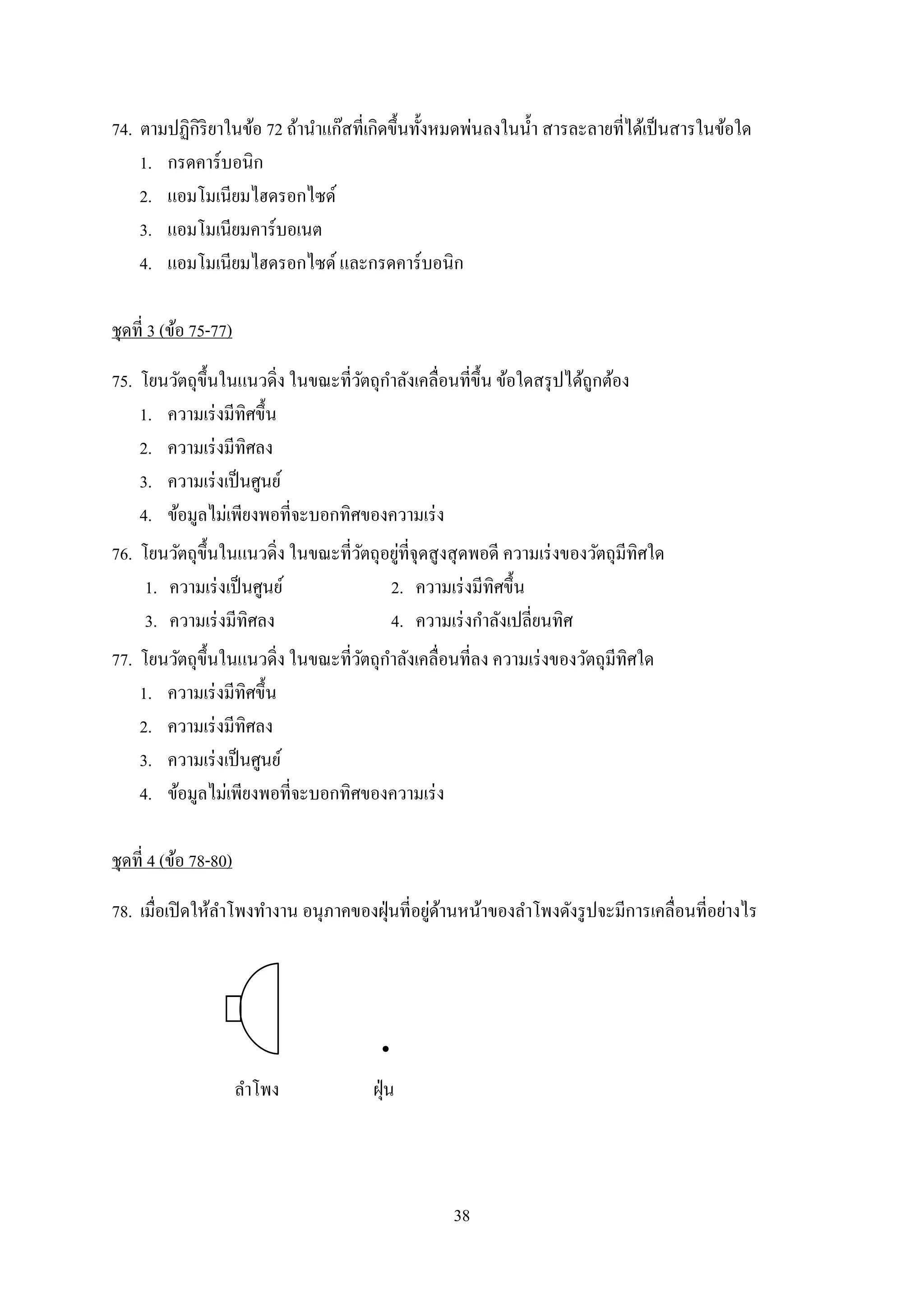 38
74. ตำมปฏิกิริยำในข้อ 72 ถ้ำนำแก๊สที่เกิดขึ้นทั้งหมดพ่นลงในน้ำ สำรละลำยที่ได้เป็นสำรในข้อใด
1. กรดคำร์บอนิก
2. แอมโมเนียมไฮดรอกไซด์
3. แอมโมเนียมคำร์บอเนต
4. แอมโมเนียมไฮดรอกไซด์ และกรดคำร์บอนิก
ชุดที่ 3 (ข้อ 75-77)
75. โยนวัตถุขึ้นในแนวดิ่ง ในขณะที่วัตถุกำลังเคลื่อนที่ขึ้น ข้อใดสรุปได้ถูกต้อง
1. ควำมเร่งมีทิศขึ้น
2. ควำมเร่งมีทิศลง
3. ควำมเร่งเป็นศูนย์
4. ข้อมูลไม่เพียงพอที่จะบอกทิศของควำมเร่ง
76. โยนวัตถุขึ้นในแนวดิ่ง ในขณะที่วัตถุอยู่ที่จุดสูงสุดพอดี ควำมเร่งของวัตถุมีทิศใด
1. ควำมเร่งเป็นศูนย์ 2. ควำมเร่งมีทิศขึ้น
3. ควำมเร่งมีทิศลง 4. ควำมเร่งกำลังเปลี่ยนทิศ
77. โยนวัตถุขึ้นในแนวดิ่ง ในขณะที่วัตถุกำลังเคลื่อนที่ลง ควำมเร่งของวัตถุมีทิศใด
1. ควำมเร่งมีทิศขึ้น
2. ควำมเร่งมีทิศลง
3. ควำมเร่งเป็นศูนย์
4. ข้อมูลไม่เพียงพอที่จะบอกทิศของควำมเร่ง
ชุดที่ 4 (ข้อ 78-80)
78. เมื่อเปิดให้ลำโพงทำงำน อนุภำคของฝุ่นที่อยู่ด้ำนหน้ำของลำโพงดังรูปจะมีกำรเคลื่อนที่อย่ำงไร
•
ลำโพง ฝุ่น
 