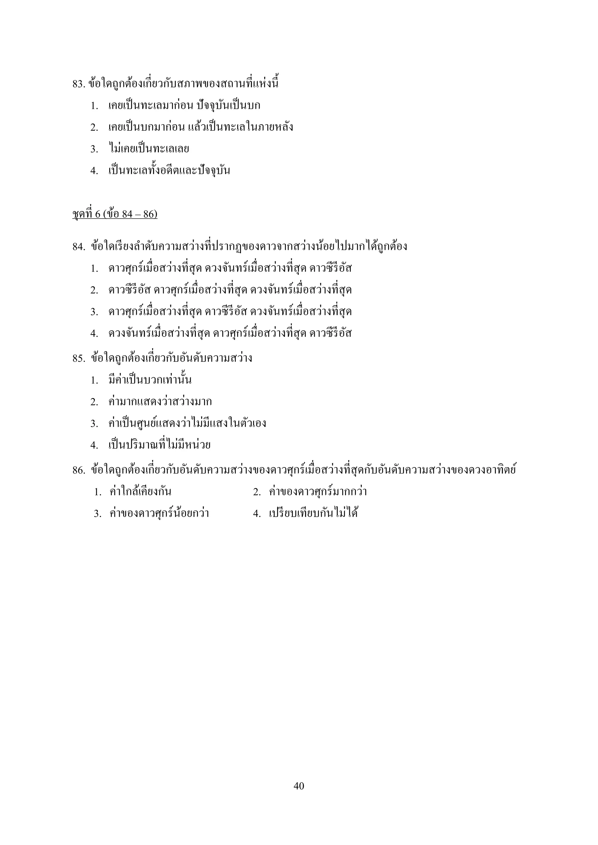 40
83. ข้อใดถูกต้องเกี่ยวกับสภำพของสถำนที่แห่งนี้
1. เคยเป็นทะเลมำก่อน ปัจจุบันเป็นบก
2. เคยเป็นบกมำก่อน แล้วเป็นทะเลในภำยหลัง
3. ไม่เคยเป็นทะเลเลย
4. เป็นทะเลทั้งอดีตและปัจจุบัน
ชุดที่ 6 (ข้อ 84 – 86)
84. ข้อใดเรียงลำดับควำมสว่ำงที่ปรำกฏของดำวจำกสว่ำงน้อยไปมำกได้ถูกต้อง
1. ดำวศุกร์เมื่อสว่ำงที่สุด ดวงจันทร์เมื่อสว่ำงที่สุด ดำวซีรีอัส
2. ดำวซีรีอัส ดำวศุกร์เมื่อสว่ำงที่สุด ดวงจันทร์เมื่อสว่ำงที่สุด
3. ดำวศุกร์เมื่อสว่ำงที่สุด ดำวซีรีอัส ดวงจันทร์เมื่อสว่ำงที่สุด
4. ดวงจันทร์เมื่อสว่ำงที่สุด ดำวศุกร์เมื่อสว่ำงที่สุด ดำวซีรีอัส
85. ข้อใดถูกต้องเกี่ยวกับอันดับควำมสว่ำง
1. มีค่ำเป็นบวกเท่ำนั้น
2. ค่ำมำกแสดงว่ำสว่ำงมำก
3. ค่ำเป็นศูนย์แสดงว่ำไม่มีแสงในตัวเอง
4. เป็นปริมำณที่ไม่มีหน่วย
86. ข้อใดถูกต้องเกี่ยวกับอันดับควำมสว่ำงของดำวศุกร์เมื่อสว่ำงที่สุดกับอันดับควำมสว่ำงของดวงอำทิตย์
1. ค่ำใกล้เคียงกัน 2. ค่ำของดำวศุกร์มำกกว่ำ
3. ค่ำของดำวศุกร์น้อยกว่ำ 4. เปรียบเทียบกันไม่ได้
 
