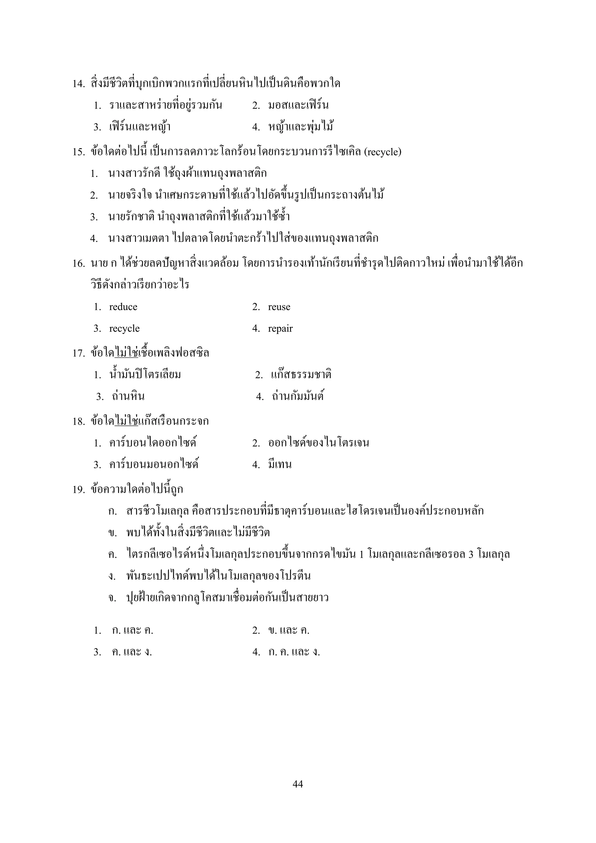 44
14. สิ่งมีชีวิตที่บุกเบิกพวกแรกที่เปลี่ยนหินไปเป็นดินคือพวกใด
1. รำและสำหร่ำยที่อยู่รวมกัน 2. มอสและเฟิร์น
3. เฟิร์นและหญ้ำ 4. หญ้ำและพุ่มไม้
15. ข้อใดต่อไปนี้ เป็นกำรลดภำวะโลกร้อนโดยกระบวนกำรรีไซเคิล (recycle)
1. นำงสำวรักดี ใช้ถุงผ้ำแทนถุงพลำสติก
2. นำยจริงใจ นำเศษกระดำษที่ใช้แล้วไปอัดขึ้นรูปเป็นกระถำงต้นไม้
3. นำยรักชำติ นำถุงพลำสติกที่ใช้แล้วมำใช้ซ้ำ
4. นำงสำวเมตตำ ไปตลำดโดยนำตะกร้ำไปใส่ของแทนถุงพลำสติก
16. นำย ก ได้ช่วยลดปัญหำสิ่งแวดล้อม โดยกำรนำรองเท้ำนักเรียนที่ชำรุดไปติดกำวใหม่ เพื่อนำมำใช้ได้อีก
วิธีดังกล่ำวเรียกว่ำอะไร
1. reduce 2. reuse
3. recycle 4. repair
17. ข้อใดไม่ใช่เชื้อเพลิงฟอสซิล
1. น้ำมันปิโตรเลียม 2. แก๊สธรรมชำติ
3. ถ่ำนหิน 4. ถ่ำนกัมมันต์
18. ข้อใดไม่ใช่แก๊สเรือนกระจก
1. คำร์บอนไดออกไซด์ 2. ออกไซด์ของไนโตรเจน
3. คำร์บอนมอนอกไซด์ 4. มีเทน
19. ข้อควำมใดต่อไปนี้ถูก
ก. สำรชีวโมเลกุล คือสำรประกอบที่มีธำตุคำร์บอนและไฮโดรเจนเป็นองค์ประกอบหลัก
ข. พบได้ทั้งในสิ่งมีชีวิตและไม่มีชีวิต
ค. ไตรกลีเซอไรด์หนึ่งโมเลกุลประกอบขึ้นจำกกรดไขมัน 1 โมเลกุลและกลีเซอรอล 3 โมเลกุล
ง. พันธะเปปไทด์พบได้ในโมเลกุลของโปรตีน
จ. ปุยฝ้ำยเกิดจำกกลูโคสมำเชื่อมต่อกันเป็นสำยยำว
1. ก. และ ค. 2. ข. และ ค.
3. ค. และ ง. 4. ก. ค. และ ง.
 