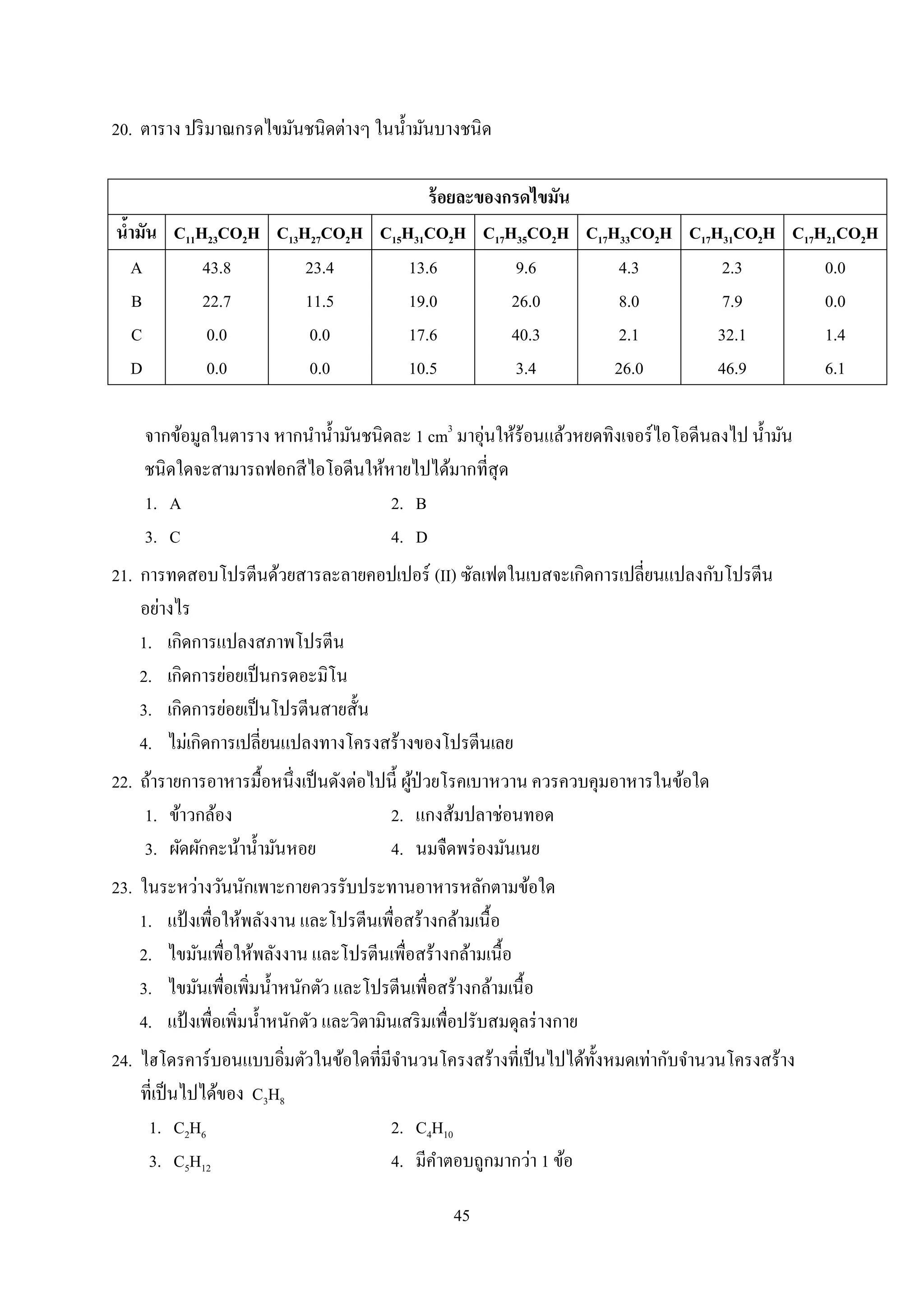 45
20. ตำรำง ปริมำณกรดไขมันชนิดต่ำงๆ ในน้ำมันบำงชนิด
ร้อยละของกรดไขมัน
น้ามัน C11H23CO2H C13H27CO2H C15H31CO2H C17H35CO2H C17H33CO2H C17H31CO2H C17H21CO2H
A
B
C
D
43.8
22.7
0.0
0.0
23.4
11.5
0.0
0.0
13.6
19.0
17.6
10.5
9.6
26.0
40.3
3.4
4.3
8.0
2.1
26.0
2.3
7.9
32.1
46.9
0.0
0.0
1.4
6.1
จำกข้อมูลในตำรำง หำกนำน้ำมันชนิดละ 1 cm3
มำอุ่นให้ร้อนแล้วหยดทิงเจอร์ไอโอดีนลงไป น้ำมัน
ชนิดใดจะสำมำรถฟอกสีไอโอดีนให้หำยไปได้มำกที่สุด
1. A 2. B
3. C 4. D
21. กำรทดสอบโปรตีนด้วยสำรละลำยคอปเปอร์ (II) ซัลเฟตในเบสจะเกิดกำรเปลี่ยนแปลงกับโปรตีน
อย่ำงไร
1. เกิดกำรแปลงสภำพโปรตีน
2. เกิดกำรย่อยเป็นกรดอะมิโน
3. เกิดกำรย่อยเป็นโปรตีนสำยสั้น
4. ไม่เกิดกำรเปลี่ยนแปลงทำงโครงสร้ำงของโปรตีนเลย
22. ถ้ำรำยกำรอำหำรมื้อหนึ่งเป็นดังต่อไปนี้ ผู้ป่วยโรคเบำหวำน ควรควบคุมอำหำรในข้อใด
1. ข้ำวกล้อง 2. แกงส้มปลำช่อนทอด
3. ผัดผักคะน้ำน้ำมันหอย 4. นมจืดพร่องมันเนย
23. ในระหว่ำงวันนักเพำะกำยควรรับประทำนอำหำรหลักตำมข้อใด
1. แป้ งเพื่อให้พลังงำน และโปรตีนเพื่อสร้ำงกล้ำมเนื้อ
2. ไขมันเพื่อให้พลังงำน และโปรตีนเพื่อสร้ำงกล้ำมเนื้อ
3. ไขมันเพื่อเพิ่มน้ำหนักตัว และโปรตีนเพื่อสร้ำงกล้ำมเนื้อ
4. แป้ งเพื่อเพิ่มน้ำหนักตัว และวิตำมินเสริมเพื่อปรับสมดุลร่ำงกำย
24. ไฮโดรคำร์บอนแบบอิ่มตัวในข้อใดที่มีจำนวนโครงสร้ำงที่เป็นไปได้ทั้งหมดเท่ำกับจำนวนโครงสร้ำง
ที่เป็นไปได้ของ C3H8
1. C2H6 2. C4H10
3. C5H12 4. มีคำตอบถูกมำกว่ำ 1 ข้อ
 