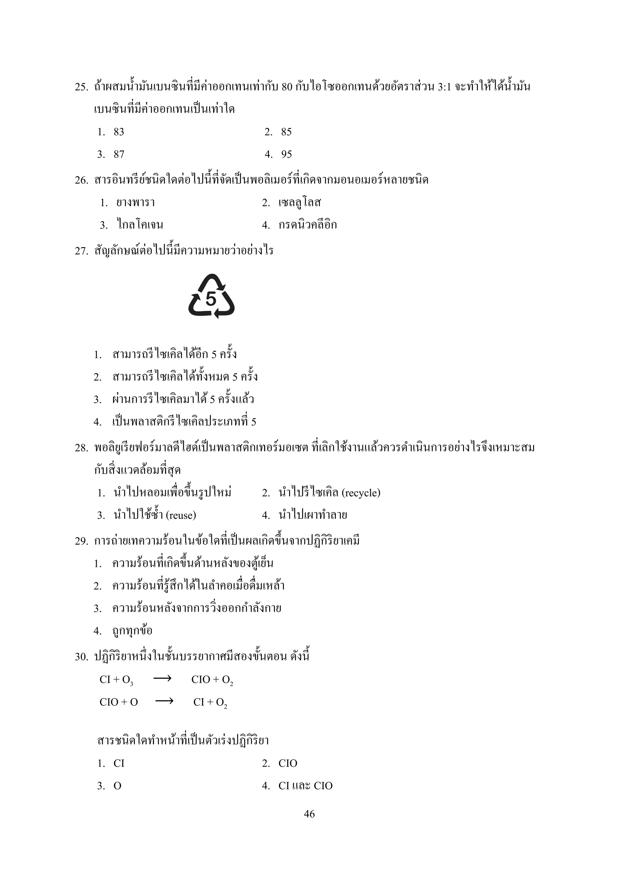 46
25. ถ้ำผสมน้ำมันเบนซินที่มีค่ำออกเทนเท่ำกับ 80 กับไอโซออกเทนด้วยอัตรำส่วน 3:1 จะทำให้ได้น้ำมัน
เบนซินที่มีค่ำออกเทนเป็นเท่ำใด
1. 83 2. 85
3. 87 4. 95
26. สำรอินทรีย์ชนิดใดต่อไปนี้ที่จัดเป็นพอลิเมอร์ที่เกิดจำกมอนอเมอร์หลำยชนิด
1. ยำงพำรำ 2. เซลลูโลส
3. ไกลโคเจน 4. กรดนิวคลีอิก
27. สัญลักษณ์ต่อไปนี้มีควำมหมำยว่ำอย่ำงไร
1. สำมำรถรีไซเคิลได้อีก 5 ครั้ง
2. สำมำรถรีไซเคิลได้ทั้งหมด 5 ครั้ง
3. ผ่ำนกำรรีไซเคิลมำได้ 5 ครั้งแล้ว
4. เป็นพลำสติกรีไซเคิลประเภทที่ 5
28. พอลิยูเรียฟอร์มำลดีไฮด์เป็นพลำสติกเทอร์มอเซต ที่เลิกใช้งำนแล้วควรดำเนินกำรอย่ำงไรจึงเหมำะสม
กับสิ่งแวดล้อมที่สุด
1. นำไปหลอมเพื่อขึ้นรูปใหม่ 2. นำไปรีไซเคิล (recycle)
3. นำไปใช้ซ้ำ (reuse) 4. นำไปเผำทำลำย
29. กำรถ่ำยเทควำมร้อนในข้อใดที่เป็นผลเกิดขึ้นจำกปฏิกิริยำเคมี
1. ควำมร้อนที่เกิดขึ้นด้ำนหลังของตู้เย็น
2. ควำมร้อนที่รู้สึกได้ในลำคอเมื่อดื่มเหล้ำ
3. ควำมร้อนหลังจำกกำรวิ่งออกกำลังกำย
4. ถูกทุกข้อ
30. ปฏิกิริยำหนึ่งในชั้นบรรยำกำศมีสองขั้นตอน ดังนี้
CI + O3 CIO + O2
CIO + O CI + O2
สำรชนิดใดทำหน้ำที่เป็นตัวเร่งปฏิกิริยำ
1. CI 2. CIO
3. O 4. CI และ CIO
 