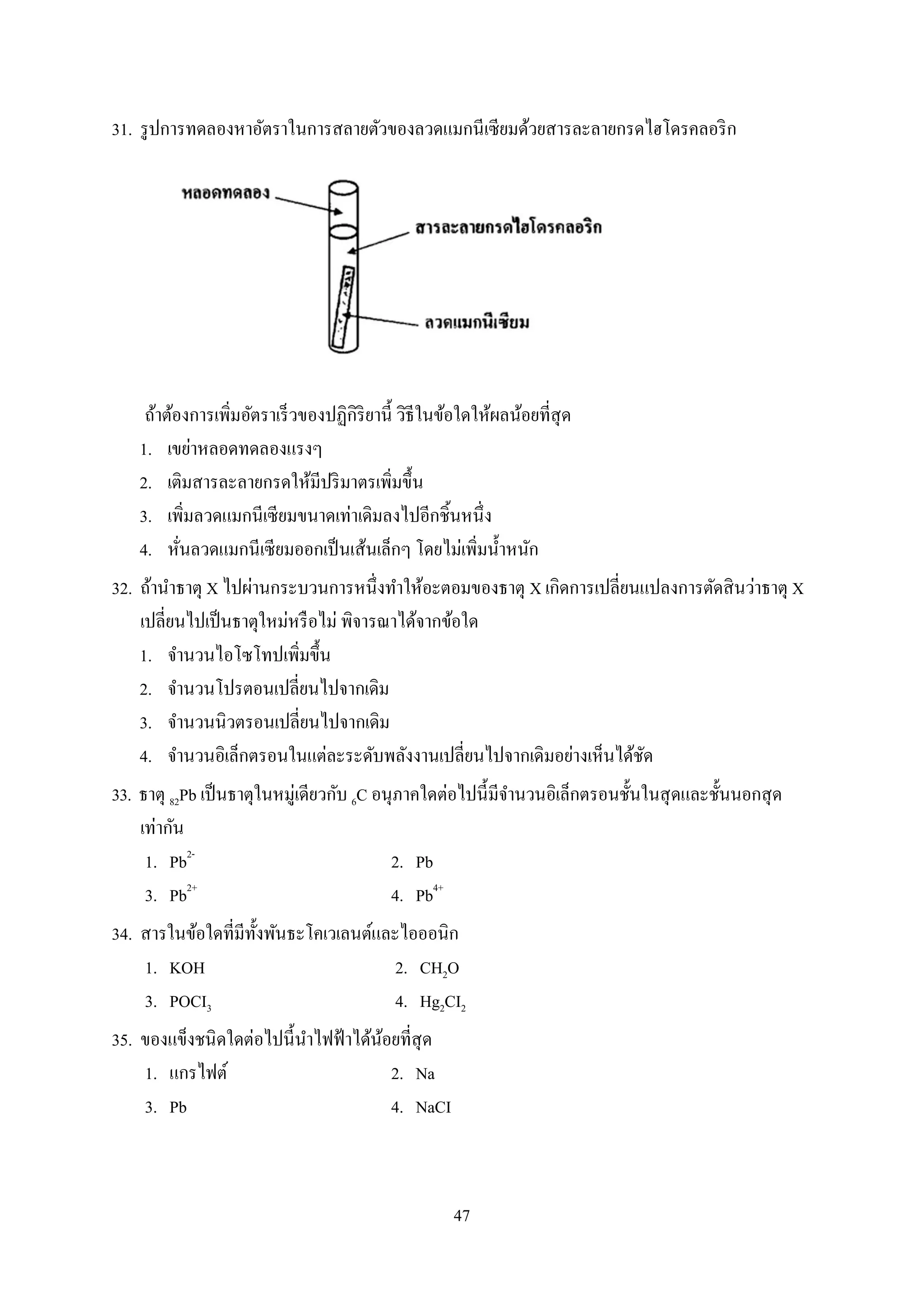 47
31. รูปกำรทดลองหำอัตรำในกำรสลำยตัวของลวดแมกนีเซียมด้วยสำรละลำยกรดไฮโดรคลอริก
ถ้ำต้องกำรเพิ่มอัตรำเร็วของปฏิกิริยำนี้ วิธีในข้อใดให้ผลน้อยที่สุด
1. เขย่ำหลอดทดลองแรงๆ
2. เติมสำรละลำยกรดให้มีปริมำตรเพิ่มขึ้น
3. เพิ่มลวดแมกนีเซียมขนำดเท่ำเดิมลงไปอีกชิ้นหนึ่ง
4. หั่นลวดแมกนีเซียมออกเป็นเส้นเล็กๆ โดยไม่เพิ่มน้ำหนัก
32. ถ้ำนำธำตุ X ไปผ่ำนกระบวนกำรหนึ่งทำให้อะตอมของธำตุ X เกิดกำรเปลี่ยนแปลงกำรตัดสินว่ำธำตุ X
เปลี่ยนไปเป็นธำตุใหม่หรือไม่ พิจำรณำได้จำกข้อใด
1. จำนวนไอโซโทปเพิ่มขึ้น
2. จำนวนโปรตอนเปลี่ยนไปจำกเดิม
3. จำนวนนิวตรอนเปลี่ยนไปจำกเดิม
4. จำนวนอิเล็กตรอนในแต่ละระดับพลังงำนเปลี่ยนไปจำกเดิมอย่ำงเห็นได้ชัด
33. ธำตุ 82Pb เป็นธำตุในหมู่เดียวกับ 6C อนุภำคใดต่อไปนี้มีจำนวนอิเล็กตรอนชั้นในสุดและชั้นนอกสุด
เท่ำกัน
1. Pb2-
2. Pb
3. Pb2+
4. Pb4+
34. สำรในข้อใดที่มีทั้งพันธะโคเวเลนต์และไอออนิก
1. KOH 2. CH2O
3. POCI3 4. Hg2CI2
35. ของแข็งชนิดใดต่อไปนี้นำไฟฟ้ำได้น้อยที่สุด
1. แกรไฟต์ 2. Na
3. Pb 4. NaCI
 