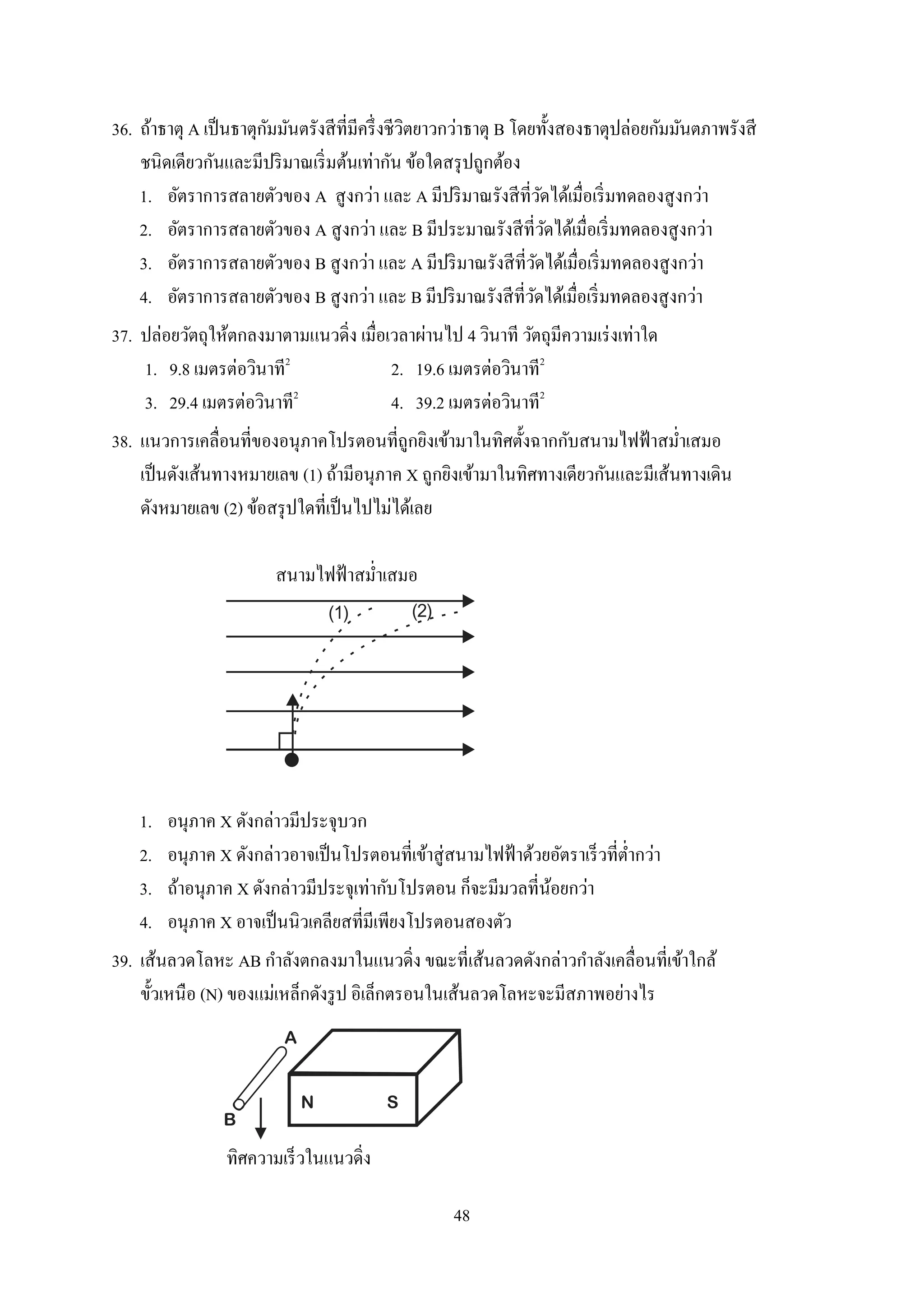 48
36. ถ้ำธำตุ A เป็นธำตุกัมมันตรังสีที่มีครึ่งชีวิตยำวกว่ำธำตุ B โดยทั้งสองธำตุปล่อยกัมมันตภำพรังสี
ชนิดเดียวกันและมีปริมำณเริ่มต้นเท่ำกัน ข้อใดสรุปถูกต้อง
1. อัตรำกำรสลำยตัวของ A สูงกว่ำ และ A มีปริมำณรังสีที่วัดได้เมื่อเริ่มทดลองสูงกว่ำ
2. อัตรำกำรสลำยตัวของ A สูงกว่ำ และ B มีประมำณรังสีที่วัดได้เมื่อเริ่มทดลองสูงกว่ำ
3. อัตรำกำรสลำยตัวของ B สูงกว่ำ และ A มีปริมำณรังสีที่วัดได้เมื่อเริ่มทดลองสูงกว่ำ
4. อัตรำกำรสลำยตัวของ B สูงกว่ำ และ B มีปริมำณรังสีที่วัดได้เมื่อเริ่มทดลองสูงกว่ำ
37. ปล่อยวัตถุให้ตกลงมำตำมแนวดิ่ง เมื่อเวลำผ่ำนไป 4 วินำที วัตถุมีควำมเร่งเท่ำใด
1. 9.8 เมตรต่อวินำที2
2. 19.6 เมตรต่อวินำที2
3. 29.4 เมตรต่อวินำที2
4. 39.2 เมตรต่อวินำที2
38. แนวกำรเคลื่อนที่ของอนุภำคโปรตอนที่ถูกยิงเข้ำมำในทิศตั้งฉำกกับสนำมไฟฟ้ำสม่ำเสมอ
เป็นดังเส้นทำงหมำยเลข (1) ถ้ำมีอนุภำค X ถูกยิงเข้ำมำในทิศทำงเดียวกันและมีเส้นทำงเดิน
ดังหมำยเลข (2) ข้อสรุปใดที่เป็นไปไม่ได้เลย
สนำมไฟฟ้ำสม่ำเสมอ
(1) (2)
1. อนุภำค X ดังกล่ำวมีประจุบวก
2. อนุภำค X ดังกล่ำวอำจเป็นโปรตอนที่เข้ำสู่สนำมไฟฟ้ำด้วยอัตรำเร็วที่ต่ำกว่ำ
3. ถ้ำอนุภำค X ดังกล่ำวมีประจุเท่ำกับโปรตอน ก็จะมีมวลที่น้อยกว่ำ
4. อนุภำค X อำจเป็นนิวเคลียสที่มีเพียงโปรตอนสองตัว
39. เส้นลวดโลหะ AB กำลังตกลงมำในแนวดิ่ง ขณะที่เส้นลวดดังกล่ำวกำลังเคลื่อนที่เข้ำใกล้
ขั้วเหนือ (N) ของแม่เหล็กดังรูป อิเล็กตรอนในเส้นลวดโลหะจะมีสภำพอย่ำงไร
A
B
N S
ทิศควำมเร็วในแนวดิ่ง
 