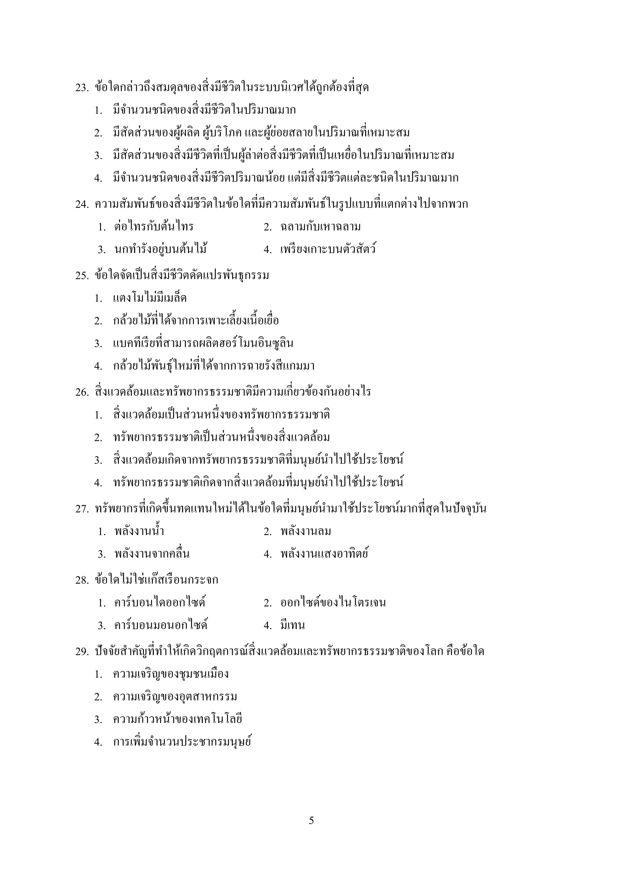 5
23. ข้อใดกล่ำวถึงสมดุลของสิ่งมีชีวิตในระบบนิเวศได้ถูกต้องที่สุด
1. มีจำนวนชนิดของสิ่งมีชีวิตในปริมำณมำก
2. มีสัดส่วนของผู้ผลิต ผู้บริโภค และผู้ย่อยสลำยในปริมำณที่เหมำะสม
3. มีสัดส่วนของสิ่งมีชีวิตที่เป็นผู้ล่ำต่อสิ่งมีชีวิตที่เป็นเหยื่อในปริมำณที่เหมำะสม
4. มีจำนวนชนิดของสิ่งมีชีวิตปริมำณน้อย แต่มีสิ่งมีชีวิตแต่ละชนิดในปริมำณมำก
24. ควำมสัมพันธ์ของสิ่งมีชีวิตในข้อใดที่มีควำมสัมพันธ์ในรูปแบบที่แตกต่ำงไปจำกพวก
1. ต่อไทรกับต้นไทร 2. ฉลำมกับเหำฉลำม
3. นกทำรังอยู่บนต้นไม้ 4. เพรียงเกำะบนตัวสัตว์
25. ข้อใดจัดเป็นสิ่งมีชีวิตดัดแปรพันธุกรรม
1. แตงโมไม่มีเมล็ด
2. กล้วยไม้ที่ได้จำกกำรเพำะเลี้ยงเนี้อเยื่อ
3. แบคทีเรียที่สำมำรถผลิตฮอร์โมนอินซูลิน
4. กล้วยไม้พันธุ์ใหม่ที่ได้จำกกำรฉำยรังสีแกมมำ
26. สิ่งแวดล้อมและทรัพยำกรธรรมชำติมีควำมเกี่ยวข้องกันอย่ำงไร
1. สิ่งแวดล้อมเป็นส่วนหนึ่งของทรัพยำกรธรรมชำติ
2. ทรัพยำกรธรรมชำติเป็นส่วนหนึ่งของสิ่งแวดล้อม
3. สิ่งแวดล้อมเกิดจำกทรัพยำกรธรรมชำติที่มนุษย์นำไปใช้ประโยชน์
4. ทรัพยำกรธรรมชำติเกิดจำกสิ่งแวดล้อมที่มนุษย์นำไปใช้ประโยชน์
27. ทรัพยำกรที่เกิดขึ้นทดแทนใหม่ได้ในข้อใดที่มนุษย์นำมำใช้ประโยชน์มำกที่สุดในปัจจุบัน
1. พลังงำนน้ำ 2. พลังงำนลม
3. พลังงำนจำกคลื่น 4. พลังงำนแสงอำทิตย์
28. ข้อใดไม่ใช่แก๊สเรือนกระจก
1. คำร์บอนไดออกไซด์ 2. ออกไซด์ของไนโตรเจน
3. คำร์บอนมอนอกไซด์ 4. มีเทน
29. ปัจจัยสำคัญที่ทำให้เกิดวิกฤตกำรณ์สิ่งแวดล้อมและทรัพยำกรธรรมชำติของโลก คือข้อใด
1. ควำมเจริญของชุมชนเมือง
2. ควำมเจริญของอุตสำหกรรม
3. ควำมก้ำวหน้ำของเทคโนโลยี
4. กำรเพิ่มจำนวนประชำกรมนุษย์
 