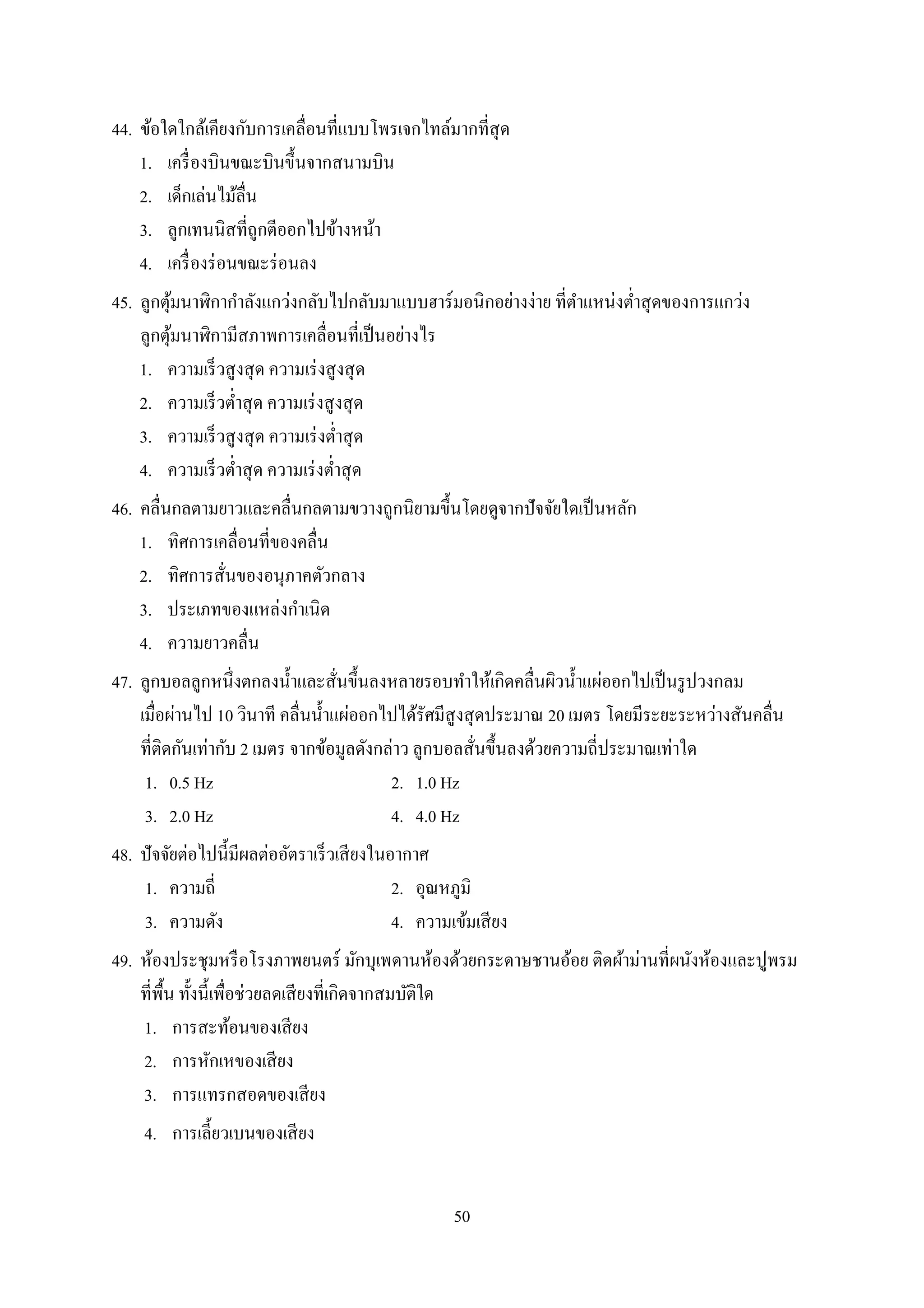 50
44. ข้อใดใกล้เคียงกับกำรเคลื่อนที่แบบโพรเจกไทล์มำกที่สุด
1. เครื่องบินขณะบินขึ้นจำกสนำมบิน
2. เด็กเล่นไม้ลื่น
3. ลูกเทนนิสที่ถูกตีออกไปข้ำงหน้ำ
4. เครื่องร่อนขณะร่อนลง
45. ลูกตุ้มนำฬิกำกำลังแกว่งกลับไปกลับมำแบบฮำร์มอนิกอย่ำงง่ำย ที่ตำแหน่งต่ำสุดของกำรแกว่ง
ลูกตุ้มนำฬิกำมีสภำพกำรเคลื่อนที่เป็นอย่ำงไร
1. ควำมเร็วสูงสุด ควำมเร่งสูงสุด
2. ควำมเร็วต่ำสุด ควำมเร่งสูงสุด
3. ควำมเร็วสูงสุด ควำมเร่งต่ำสุด
4. ควำมเร็วต่ำสุด ควำมเร่งต่ำสุด
46. คลื่นกลตำมยำวและคลื่นกลตำมขวำงถูกนิยำมขึ้นโดยดูจำกปัจจัยใดเป็นหลัก
1. ทิศกำรเคลื่อนที่ของคลื่น
2. ทิศกำรสั่นของอนุภำคตัวกลำง
3. ประเภทของแหล่งกำเนิด
4. ควำมยำวคลื่น
47. ลูกบอลลูกหนึ่งตกลงน้ำและสั่นขึ้นลงหลำยรอบทำให้เกิดคลื่นผิวน้ำแผ่ออกไปเป็นรูปวงกลม
เมื่อผ่ำนไป 10 วินำที คลื่นน้ำแผ่ออกไปได้รัศมีสูงสุดประมำณ 20 เมตร โดยมีระยะระหว่ำงสันคลื่น
ที่ติดกันเท่ำกับ 2 เมตร จำกข้อมูลดังกล่ำว ลูกบอลสั่นขึ้นลงด้วยควำมถี่ประมำณเท่ำใด
1. 0.5 Hz 2. 1.0 Hz
3. 2.0 Hz 4. 4.0 Hz
48. ปัจจัยต่อไปนี้มีผลต่ออัตรำเร็วเสียงในอำกำศ
1. ควำมถี่ 2. อุณหภูมิ
3. ควำมดัง 4. ควำมเข้มเสียง
49. ห้องประชุมหรือโรงภำพยนตร์ มักบุเพดำนห้องด้วยกระดำษชำนอ้อย ติดผ้ำม่ำนที่ผนังห้องและปูพรม
ที่พื้น ทั้งนี้เพื่อช่วยลดเสียงที่เกิดจำกสมบัติใด
1. กำรสะท้อนของเสียง
2. กำรหักเหของเสียง
3. กำรแทรกสอดของเสียง
4. กำรเลี้ยวเบนของเสียง
 
