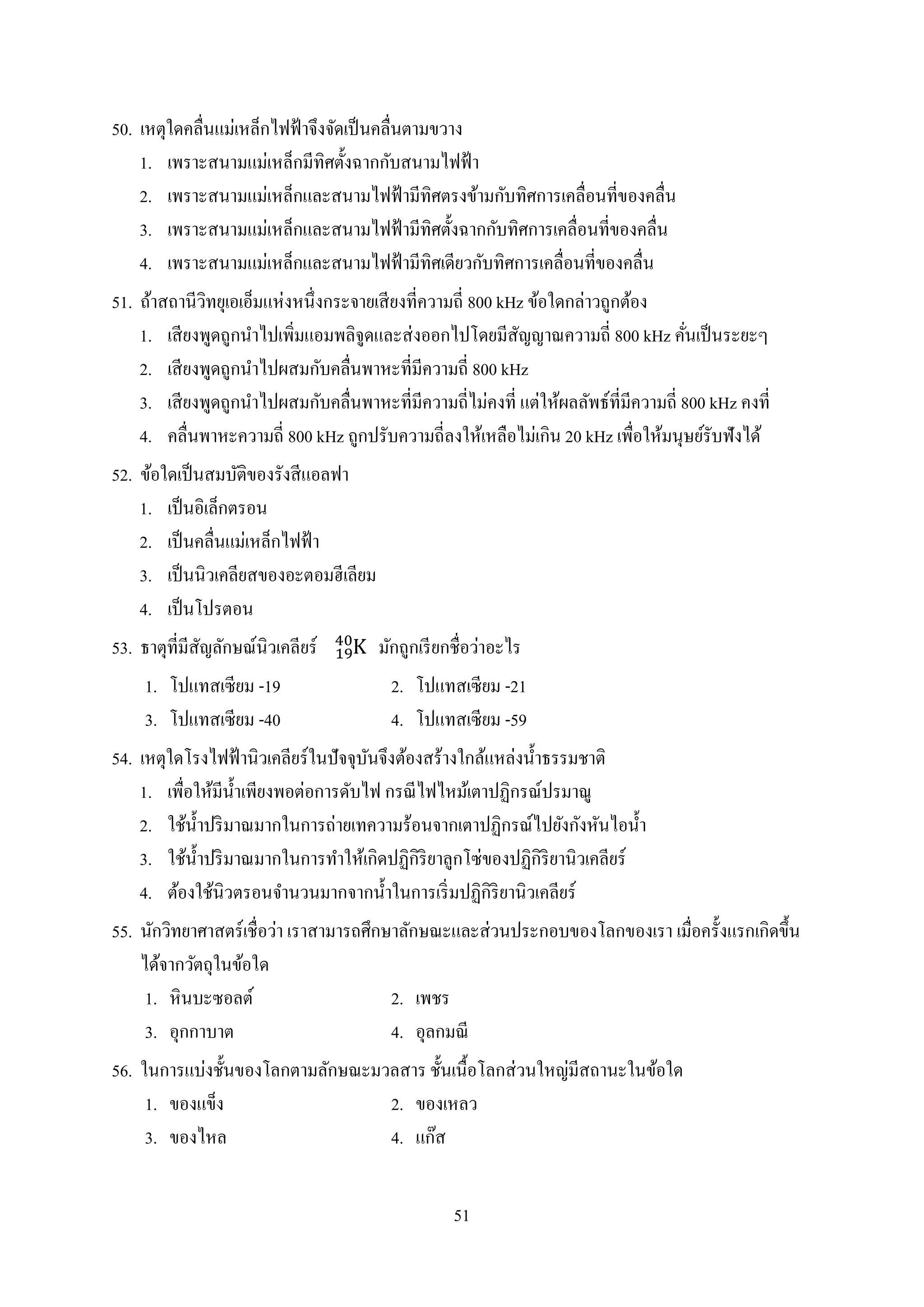51
50. เหตุใดคลื่นแม่เหล็กไฟฟ้ำจึงจัดเป็นคลื่นตำมขวำง
1. เพรำะสนำมแม่เหล็กมีทิศตั้งฉำกกับสนำมไฟฟ้ำ
2. เพรำะสนำมแม่เหล็กและสนำมไฟฟ้ำมีทิศตรงข้ำมกับทิศกำรเคลื่อนที่ของคลื่น
3. เพรำะสนำมแม่เหล็กและสนำมไฟฟ้ำมีทิศตั้งฉำกกับทิศกำรเคลื่อนที่ของคลื่น
4. เพรำะสนำมแม่เหล็กและสนำมไฟฟ้ำมีทิศเดียวกับทิศกำรเคลื่อนที่ของคลื่น
51. ถ้ำสถำนีวิทยุเอเอ็มแห่งหนึ่งกระจำยเสียงที่ควำมถี่ 800 kHz ข้อใดกล่ำวถูกต้อง
1. เสียงพูดถูกนำไปเพิ่มแอมพลิจูดและส่งออกไปโดยมีสัญญำณควำมถี่ 800 kHz คั่นเป็นระยะๆ
2. เสียงพูดถูกนำไปผสมกับคลื่นพำหะที่มีควำมถี่ 800 kHz
3. เสียงพูดถูกนำไปผสมกับคลื่นพำหะที่มีควำมถี่ไม่คงที่ แต่ให้ผลลัพธ์ที่มีควำมถี่ 800 kHz คงที่
4. คลื่นพำหะควำมถี่ 800 kHz ถูกปรับควำมถี่ลงให้เหลือไม่เกิน 20 kHz เพื่อให้มนุษย์รับฟังได้
52. ข้อใดเป็นสมบัติของรังสีแอลฟำ
1. เป็นอิเล็กตรอน
2. เป็นคลื่นแม่เหล็กไฟฟ้ำ
3. เป็นนิวเคลียสของอะตอมฮีเลียม
4. เป็นโปรตอน
53. ธำตุที่มีสัญลักษณ์นิวเคลียร์ มักถูกเรียกชื่อว่ำอะไร
1. โปแทสเซียม -19 2. โปแทสเซียม -21
3. โปแทสเซียม -40 4. โปแทสเซียม -59
54. เหตุใดโรงไฟฟ้ำนิวเคลียร์ในปัจจุบันจึงต้องสร้ำงใกล้แหล่งน้ำธรรมชำติ
1. เพื่อให้มีน้ำเพียงพอต่อกำรดับไฟ กรณีไฟไหม้เตำปฏิกรณ์ปรมำณู
2. ใช้น้ำปริมำณมำกในกำรถ่ำยเทควำมร้อนจำกเตำปฏิกรณ์ไปยังกังหันไอน้ำ
3. ใช้น้ำปริมำณมำกในกำรทำให้เกิดปฏิกิริยำลูกโซ่ของปฏิกิริยำนิวเคลียร์
4. ต้องใช้นิวตรอนจำนวนมำกจำกน้ำในกำรเริ่มปฏิกิริยำนิวเคลียร์
55. นักวิทยำศำสตร์เชื่อว่ำ เรำสำมำรถศึกษำลักษณะและส่วนประกอบของโลกของเรำ เมื่อครั้งแรกเกิดขึ้น
ได้จำกวัตถุในข้อใด
1. หินบะซอลต์ 2. เพชร
3. อุกกำบำต 4. อุลกมณี
56. ในกำรแบ่งชั้นของโลกตำมลักษณะมวลสำร ชั้นเนื้อโลกส่วนใหญ่มีสถำนะในข้อใด
1. ของแข็ง 2. ของเหลว
3. ของไหล 4. แก๊ส
 