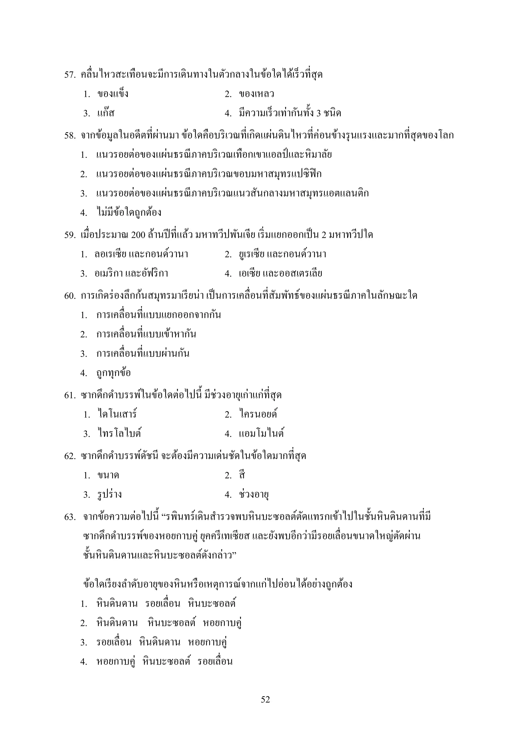 52
57. คลื่นไหวสะเทือนจะมีกำรเดินทำงในตัวกลำงในข้อใดได้เร็วที่สุด
1. ของแข็ง 2. ของเหลว
3. แก๊ส 4. มีควำมเร็วเท่ำกันทั้ง 3 ชนิด
58. จำกข้อมูลในอดีตที่ผ่ำนมำ ข้อใดคือบริเวณที่เกิดแผ่นดินไหวที่ค่อนข้ำงรุนแรงและมำกที่สุดของโลก
1. แนวรอยต่อของแผ่นธรณีภำคบริเวณเทือกเขำแอลป์และหิมำลัย
2. แนวรอยต่อของแผ่นธรณีภำคบริเวณขอบมหำสมุทรแปซิฟิก
3. แนวรอยต่อของแผ่นธรณีภำคบริเวณแนวสันกลำงมหำสมุทรแอตแลนติก
4. ไม่มีข้อใดถูกต้อง
59. เมื่อประมำณ 200 ล้ำนปีที่แล้ว มหำทวีปพันเจีย เริ่มแยกออกเป็น 2 มหำทวีปใด
1. ลอเรเซีย และกอนด์วำนำ 2. ยูเรเซีย และกอนด์วำนำ
3. อเมริกำ และอัฟริกำ 4. เอเซีย และออสเตรเลีย
60. กำรเกิดร่องลึกก้นสมุทรมำเรียน่ำ เป็นกำรเคลื่อนที่สัมพัทธ์ของแผ่นธรณีภำคในลักษณะใด
1. กำรเคลื่อนที่แบบแยกออกจำกกัน
2. กำรเคลื่อนที่แบบเข้ำหำกัน
3. กำรเคลื่อนที่แบบผ่ำนกัน
4. ถูกทุกข้อ
61. ซำกดึกดำบรรพ์ในข้อใดต่อไปนี้ มีช่วงอำยุเก่ำแก่ที่สุด
1. ไดโนเสำร์ 2. ไครนอยด์
3. ไทรโลไบต์ 4. แอมโมไนต์
62. ซำกดึกดำบรรพ์ดัชนี จะต้องมีควำมเด่นชัดในข้อใดมำกที่สุด
1. ขนำด 2. สี
3. รูปร่ำง 4. ช่วงอำยุ
63. จำกข้อควำมต่อไปนี้ “รพินทร์เดินสำรวจพบหินบะซอลต์ตัดแทรกเข้ำไปในชั้นหินดินดำนที่มี
ซำกดึกดำบรรพ์ของหอยกำบคู่ ยุคครีเทเซียส และยังพบอีกว่ำมีรอยเลื่อนขนำดใหญ่ตัดผ่ำน
ชั้นหินดินดำนและหินบะซอลต์ดังกล่ำว”
ข้อใดเรียงลำดับอำยุของหินหรือเหตุกำรณ์จำกแก่ไปอ่อนได้อย่ำงถูกต้อง
1. หินดินดำน รอยเลื่อน หินบะซอลต์
2. หินดินดำน หินบะซอลต์ หอยกำบคู่
3. รอยเลื่อน หินดินดำน หอยกำบคู่
4. หอยกำบคู่ หินบะซอลต์ รอยเลื่อน
 
