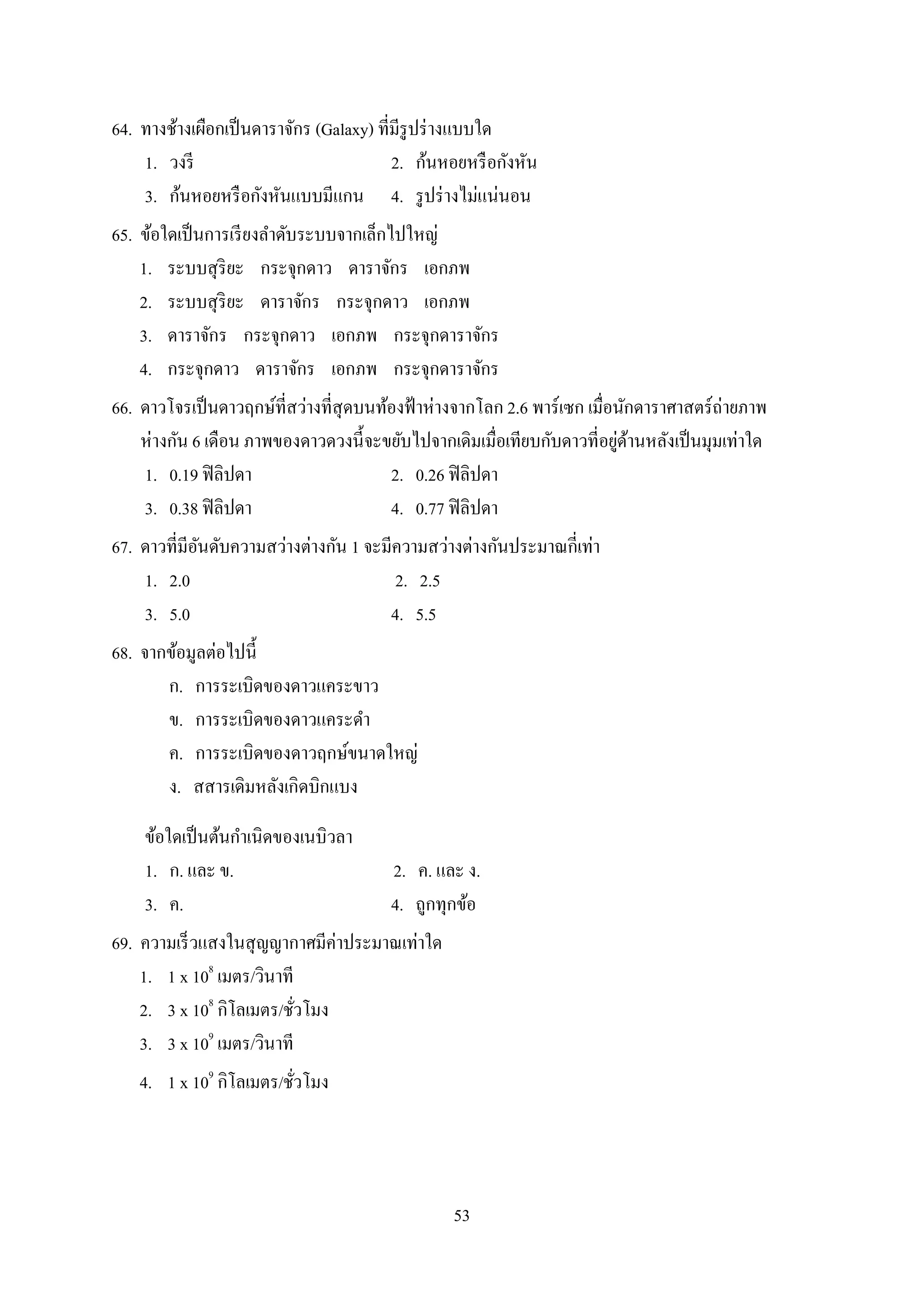 53
64. ทำงช้ำงเผือกเป็นดำรำจักร (Galaxy) ที่มีรูปร่ำงแบบใด
1. วงรี 2. ก้นหอยหรือกังหัน
3. ก้นหอยหรือกังหันแบบมีแกน 4. รูปร่ำงไม่แน่นอน
65. ข้อใดเป็นกำรเรียงลำดับระบบจำกเล็กไปใหญ่
1. ระบบสุริยะ กระจุกดำว ดำรำจักร เอกภพ
2. ระบบสุริยะ ดำรำจักร กระจุกดำว เอกภพ
3. ดำรำจักร กระจุกดำว เอกภพ กระจุกดำรำจักร
4. กระจุกดำว ดำรำจักร เอกภพ กระจุกดำรำจักร
66. ดำวโจรเป็นดำวฤกษ์ที่สว่ำงที่สุดบนท้องฟ้ำห่ำงจำกโลก 2.6 พำร์เซก เมื่อนักดำรำศำสตร์ถ่ำยภำพ
ห่ำงกัน 6 เดือน ภำพของดำวดวงนี้จะขยับไปจำกเดิมเมื่อเทียบกับดำวที่อยู่ด้ำนหลังเป็นมุมเท่ำใด
1. 0.19 ฟิลิปดำ 2. 0.26 ฟิลิปดำ
3. 0.38 ฟิลิปดำ 4. 0.77 ฟิลิปดำ
67. ดำวที่มีอันดับควำมสว่ำงต่ำงกัน 1 จะมีควำมสว่ำงต่ำงกันประมำณกี่เท่ำ
1. 2.0 2. 2.5
3. 5.0 4. 5.5
68. จำกข้อมูลต่อไปนี้
ก. กำรระเบิดของดำวแคระขำว
ข. กำรระเบิดของดำวแคระดำ
ค. กำรระเบิดของดำวฤกษ์ขนำดใหญ่
ง. สสำรเดิมหลังเกิดบิกแบง
ข้อใดเป็นต้นกำเนิดของเนบิวลำ
1. ก. และ ข. 2. ค. และ ง.
3. ค. 4. ถูกทุกข้อ
69. ควำมเร็วแสงในสุญญำกำศมีค่ำประมำณเท่ำใด
1. 1 x 108
เมตร/วินำที
2. 3 x 108
กิโลเมตร/ชั่วโมง
3. 3 x 109
เมตร/วินำที
4. 1 x 109
กิโลเมตร/ชั่วโมง
 