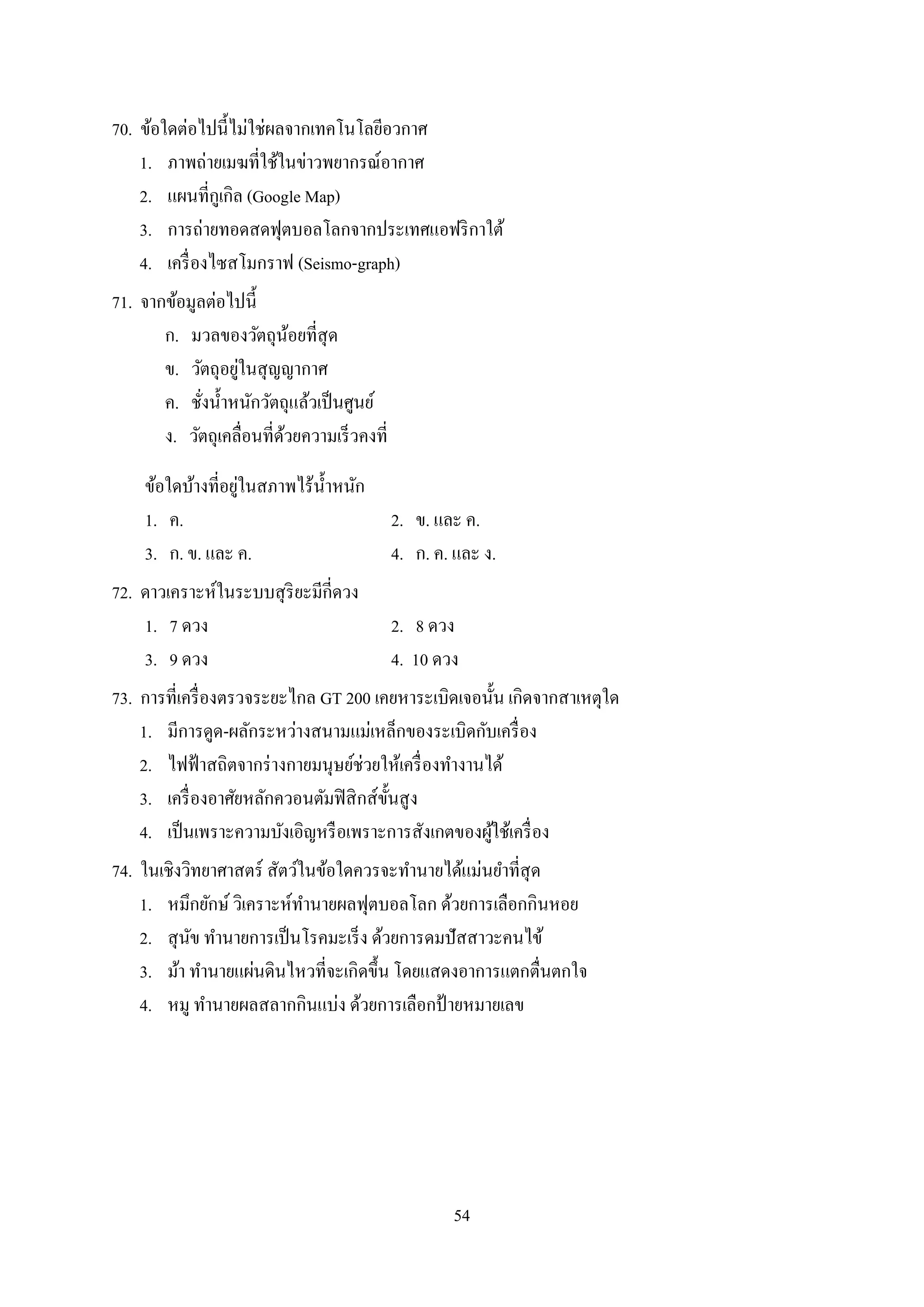 54
70. ข้อใดต่อไปนี้ไม่ใช่ผลจำกเทคโนโลยีอวกำศ
1. ภำพถ่ำยเมฆที่ใช้ในข่ำวพยำกรณ์อำกำศ
2. แผนที่กูเกิล (Google Map)
3. กำรถ่ำยทอดสดฟุตบอลโลกจำกประเทศแอฟริกำใต้
4. เครื่องไซสโมกรำฟ (Seismo-graph)
71. จำกข้อมูลต่อไปนี้
ก. มวลของวัตถุน้อยที่สุด
ข. วัตถุอยู่ในสุญญำกำศ
ค. ชั่งน้ำหนักวัตถุแล้วเป็นศูนย์
ง. วัตถุเคลื่อนที่ด้วยควำมเร็วคงที่
ข้อใดบ้ำงที่อยู่ในสภำพไร้น้ำหนัก
1. ค. 2. ข. และ ค.
3. ก. ข. และ ค. 4. ก. ค. และ ง.
72. ดำวเครำะห์ในระบบสุริยะมีกี่ดวง
1. 7 ดวง 2. 8 ดวง
3. 9 ดวง 4. 10 ดวง
73. กำรที่เครื่องตรวจระยะไกล GT 200 เคยหำระเบิดเจอนั้น เกิดจำกสำเหตุใด
1. มีกำรดูด-ผลักระหว่ำงสนำมแม่เหล็กของระเบิดกับเครื่อง
2. ไฟฟ้ำสถิตจำกร่ำงกำยมนุษย์ช่วยให้เครื่องทำงำนได้
3. เครื่องอำศัยหลักควอนตัมฟิสิกส์ขั้นสูง
4. เป็นเพรำะควำมบังเอิญหรือเพรำะกำรสังเกตของผู้ใช้เครื่อง
74. ในเชิงวิทยำศำสตร์ สัตว์ในข้อใดควรจะทำนำยได้แม่นยำที่สุด
1. หมึกยักษ์วิเครำะห์ทำนำยผลฟุตบอลโลก ด้วยกำรเลือกกินหอย
2. สุนัข ทำนำยกำรเป็นโรคมะเร็ง ด้วยกำรดมปัสสำวะคนไข้
3. ม้ำ ทำนำยแผ่นดินไหวที่จะเกิดขึ้น โดยแสดงอำกำรแตกตื่นตกใจ
4. หมู ทำนำยผลสลำกกินแบ่ง ด้วยกำรเลือกป้ ำยหมำยเลข
 