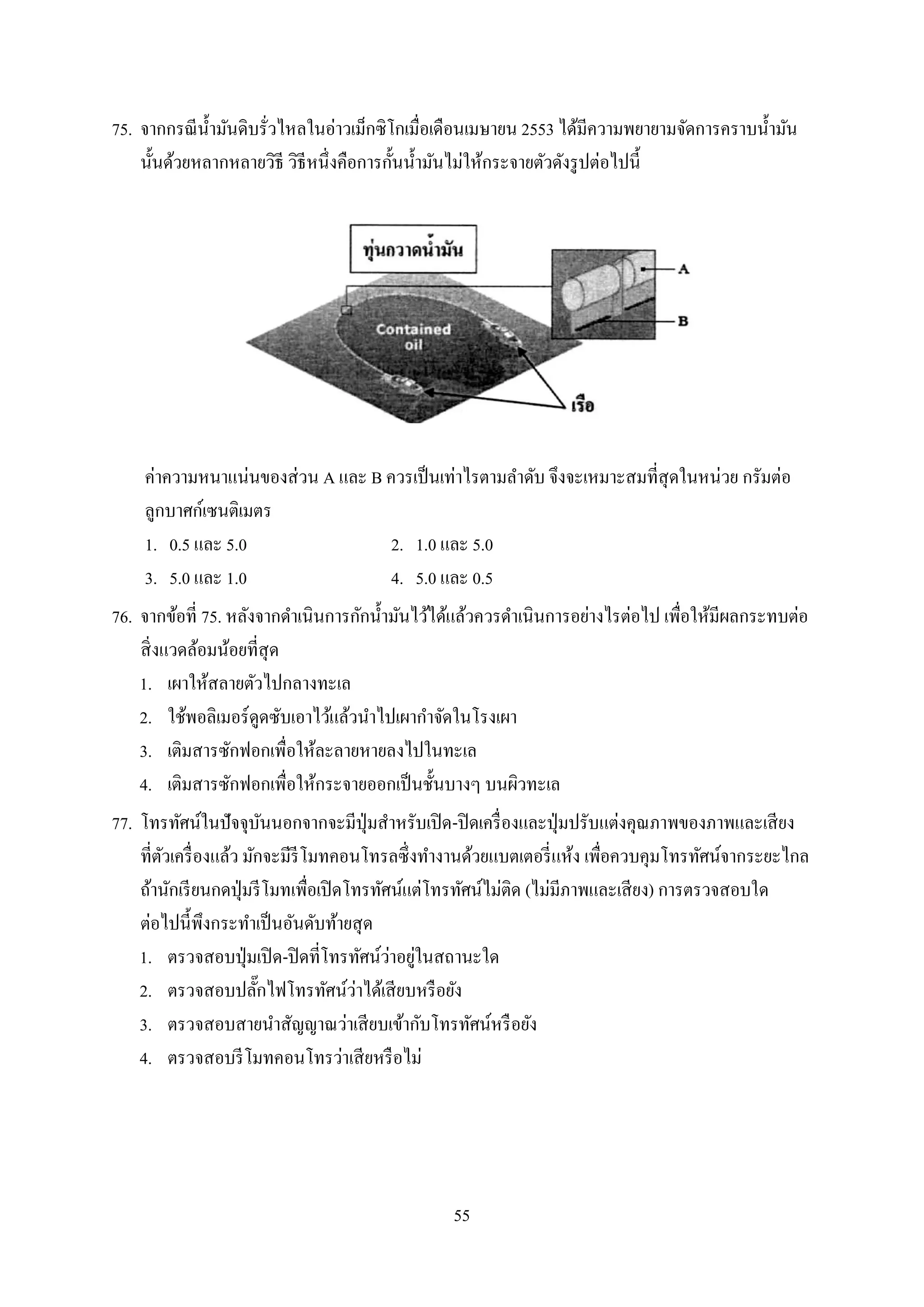 55
75. จำกกรณีน้ำมันดิบรั่วไหลในอ่ำวเม็กซิโกเมื่อเดือนเมษำยน 2553 ได้มีควำมพยำยำมจัดกำรครำบน้ำมัน
นั้นด้วยหลำกหลำยวิธี วิธีหนึ่งคือกำรกั้นน้ำมันไม่ให้กระจำยตัวดังรูปต่อไปนี้
ค่ำควำมหนำแน่นของส่วน A และ B ควรเป็นเท่ำไรตำมลำดับ จึงจะเหมำะสมที่สุดในหน่วย กรัมต่อ
ลูกบำศก์เซนติเมตร
1. 0.5 และ 5.0 2. 1.0 และ 5.0
3. 5.0 และ 1.0 4. 5.0 และ 0.5
76. จำกข้อที่ 75. หลังจำกดำเนินกำรกักน้ำมันไว้ได้แล้วควรดำเนินกำรอย่ำงไรต่อไป เพื่อให้มีผลกระทบต่อ
สิ่งแวดล้อมน้อยที่สุด
1. เผำให้สลำยตัวไปกลำงทะเล
2. ใช้พอลิเมอร์ดูดซับเอำไว้แล้วนำไปเผำกำจัดในโรงเผำ
3. เติมสำรซักฟอกเพื่อให้ละลำยหำยลงไปในทะเล
4. เติมสำรซักฟอกเพื่อให้กระจำยออกเป็นชั้นบำงๆ บนผิวทะเล
77. โทรทัศน์ในปัจจุบันนอกจำกจะมีปุ่มสำหรับเปิด-ปิดเครื่องและปุ่มปรับแต่งคุณภำพของภำพและเสียง
ที่ตัวเครื่องแล้ว มักจะมีรีโมทคอนโทรลซึ่งทำงำนด้วยแบตเตอรี่แห้ง เพื่อควบคุมโทรทัศน์จำกระยะไกล
ถ้ำนักเรียนกดปุ่มรีโมทเพื่อเปิดโทรทัศน์แต่โทรทัศน์ไม่ติด (ไม่มีภำพและเสียง) กำรตรวจสอบใด
ต่อไปนี้พึงกระทำเป็นอันดับท้ำยสุด
1. ตรวจสอบปุ่มเปิด-ปิดที่โทรทัศน์ว่ำอยู่ในสถำนะใด
2. ตรวจสอบปลั๊กไฟโทรทัศน์ว่ำได้เสียบหรือยัง
3. ตรวจสอบสำยนำสัญญำณว่ำเสียบเข้ำกับโทรทัศน์หรือยัง
4. ตรวจสอบรีโมทคอนโทรว่ำเสียหรือไม่
 