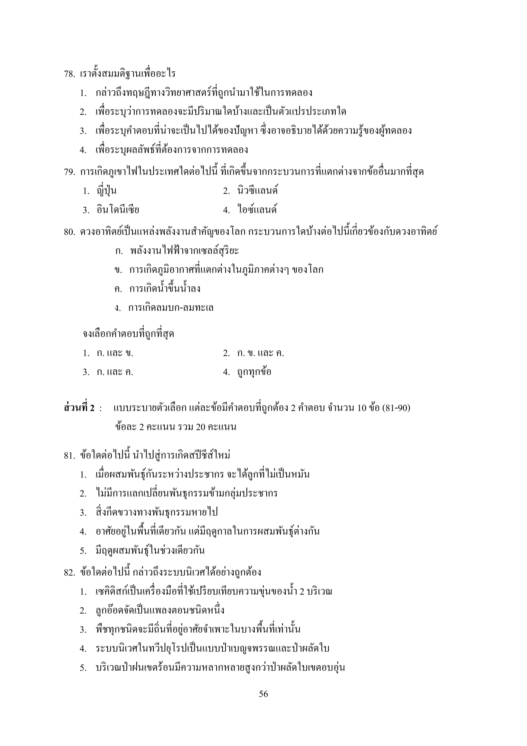 56
78. เรำตั้งสมมติฐำนเพื่ออะไร
1. กล่ำวถึงทฤษฎีทำงวิทยำศำสตร์ที่ถูกนำมำใช้ในกำรทดลอง
2. เพื่อระบุว่ำกำรทดลองจะมีปริมำณใดบ้ำงและเป็นตัวแปรประเภทใด
3. เพื่อระบุคำตอบที่น่ำจะเป็นไปได้ของปัญหำ ซึ่งอำจอธิบำยได้ด้วยควำมรู้ของผู้ทดลอง
4. เพื่อระบุผลลัพธ์ที่ต้องกำรจำกกำรทดลอง
79. กำรเกิดภูเขำไฟในประเทศใดต่อไปนี้ ที่เกิดขึ้นจำกกระบวนกำรที่แตกต่ำงจำกข้ออื่นมำกที่สุด
1. ญี่ปุ่น 2. นิวซีแลนด์
3. อินโดนีเซีย 4. ไอซ์แลนด์
80. ดวงอำทิตย์เป็นแหล่งพลังงำนสำคัญของโลก กระบวนกำรใดบ้ำงต่อไปนี้เกี่ยวข้องกับดวงอำทิตย์
ก. พลังงำนไฟฟ้ำจำกเซลล์สุริยะ
ข. กำรเกิดภูมิอำกำศที่แตกต่ำงในภูมิภำคต่ำงๆ ของโลก
ค. กำรเกิดน้ำขึ้นน้ำลง
ง. กำรเกิดลมบก-ลมทะเล
จงเลือกคำตอบที่ถูกที่สุด
1. ก. และ ข. 2. ก. ข. และ ค.
3. ก. และ ค. 4. ถูกทุกข้อ
ส่วนที่ 2 : แบบระบำยตัวเลือก แต่ละข้อมีคำตอบที่ถูกต้อง 2 คำตอบ จำนวน 10 ข้อ (81-90)
ข้อละ 2 คะแนน รวม 20 คะแนน
81. ข้อใดต่อไปนี้ นำไปสู่กำรเกิดสปีชีส์ใหม่
1. เมื่อผสมพันธุ์กันระหว่ำงประชำกร จะได้ลูกที่ไม่เป็นหมัน
2. ไม่มีกำรแลกเปลี่ยนพันธุกรรมข้ำมกลุ่มประชำกร
3. สิ่งกีดขวำงทำงพันธุกรรมหำยไป
4. อำศัยอยู่ในพื้นที่เดียวกัน แต่มีฤดูกำลในกำรผสมพันธุ์ต่ำงกัน
5. มีฤดูผสมพันธุ์ในช่วงเดียวกัน
82. ข้อใดต่อไปนี้ กล่ำวถึงระบบนิเวศได้อย่ำงถูกต้อง
1. เซคิดิสก์เป็นเครื่องมือที่ใช้เปรียบเทียบควำมขุ่นของน้ำ 2 บริเวณ
2. ลูกอ๊อดจัดเป็นแพลงตอนชนิดหนึ่ง
3. พืชทุกชนิดจะมีถิ่นที่อยู่อำศัยจำเพำะในบำงพื้นที่เท่ำนั้น
4. ระบบนิเวศในทวีปยุโรปเป็นแบบป่ำเบญจพรรณและป่ำผลัดใบ
5. บริเวณป่ำฝนเขตร้อนมีควำมหลำกหลำยสูงกว่ำป่ำผลัดใบเขตอบอุ่น
 