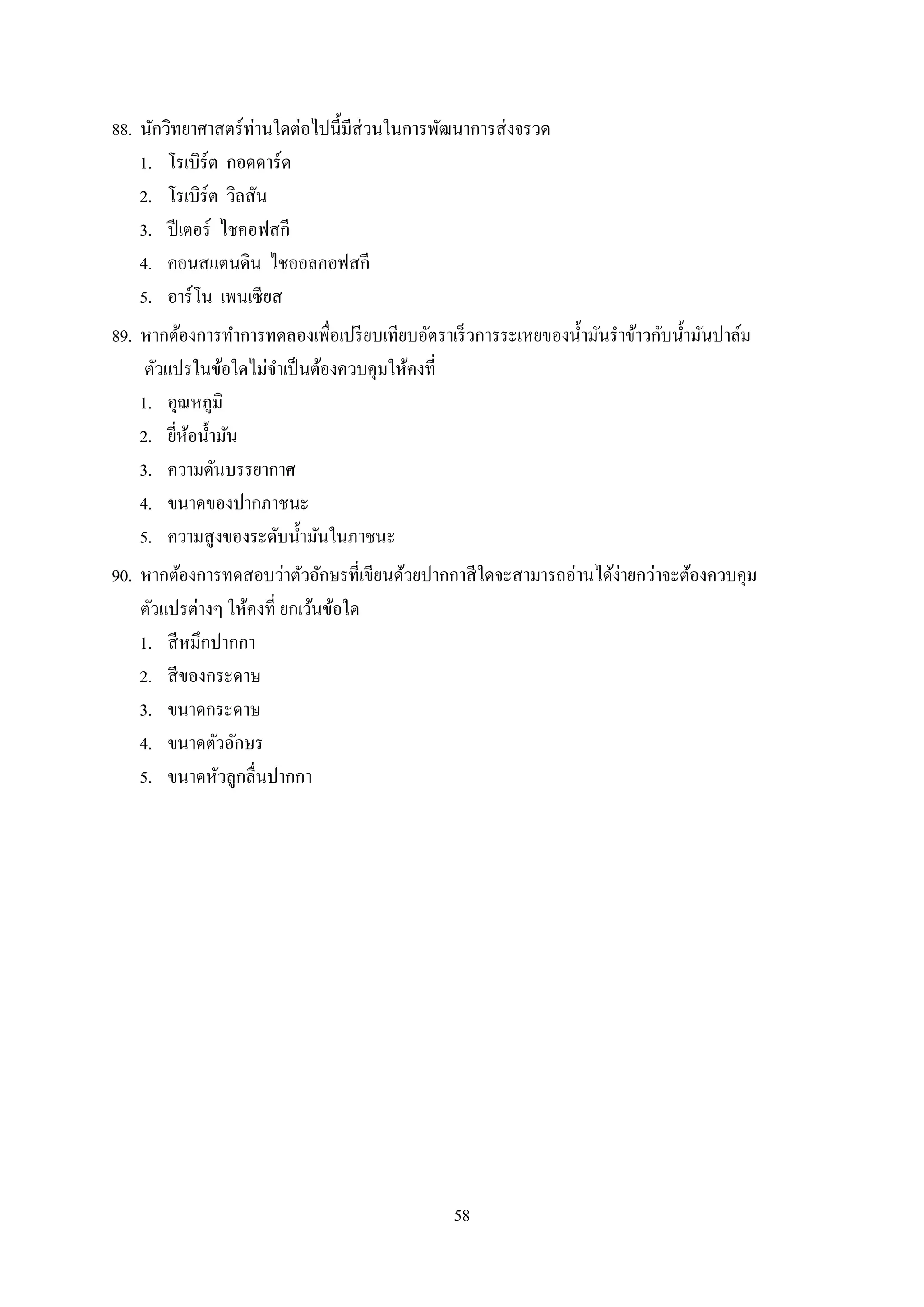 58
88. นักวิทยำศำสตร์ท่ำนใดต่อไปนี้มีส่วนในกำรพัฒนำกำรส่งจรวด
1. โรเบิร์ต กอดดำร์ด
2. โรเบิร์ต วิลสัน
3. ปีเตอร์ ไชคอฟสกี
4. คอนสแตนดิน ไชออลคอฟสกี
5. อำร์โน เพนเซียส
89. หำกต้องกำรทำกำรทดลองเพื่อเปรียบเทียบอัตรำเร็วกำรระเหยของน้ำมันรำข้ำวกับน้ำมันปำล์ม
ตัวแปรในข้อใดไม่จำเป็นต้องควบคุมให้คงที่
1. อุณหภูมิ
2. ยี่ห้อน้ำมัน
3. ควำมดันบรรยำกำศ
4. ขนำดของปำกภำชนะ
5. ควำมสูงของระดับน้ำมันในภำชนะ
90. หำกต้องกำรทดสอบว่ำตัวอักษรที่เขียนด้วยปำกกำสีใดจะสำมำรถอ่ำนได้ง่ำยกว่ำจะต้องควบคุม
ตัวแปรต่ำงๆ ให้คงที่ ยกเว้นข้อใด
1. สีหมึกปำกกำ
2. สีของกระดำษ
3. ขนำดกระดำษ
4. ขนำดตัวอักษร
5. ขนำดหัวลูกลื่นปำกกำ
 