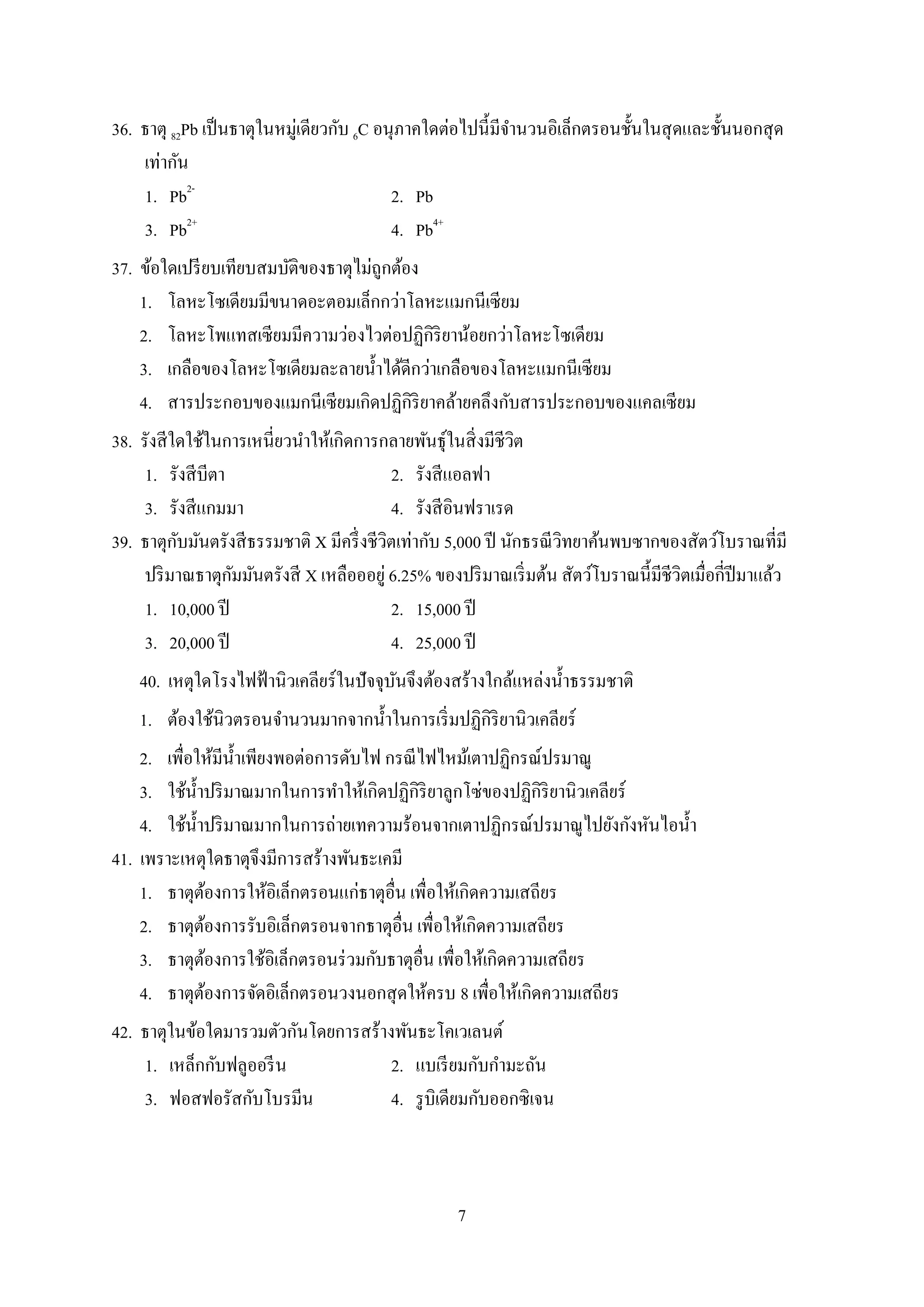 7
36. ธำตุ 82Pb เป็นธำตุในหมู่เดียวกับ 6C อนุภำคใดต่อไปนี้มีจำนวนอิเล็กตรอนชั้นในสุดและชั้นนอกสุด
เท่ำกัน
1. Pb2-
2. Pb
3. Pb2+
4. Pb4+
37. ข้อใดเปรียบเทียบสมบัติของธำตุไม่ถูกต้อง
1. โลหะโซเดียมมีขนำดอะตอมเล็กกว่ำโลหะแมกนีเซียม
2. โลหะโพแทสเซียมมีควำมว่องไวต่อปฏิกิริยำน้อยกว่ำโลหะโซเดียม
3. เกลือของโลหะโซเดียมละลำยน้ำได้ดีกว่ำเกลือของโลหะแมกนีเซียม
4. สำรประกอบของแมกนีเซียมเกิดปฏิกิริยำคล้ำยคลึงกับสำรประกอบของแคลเซียม
38. รังสีใดใช้ในกำรเหนี่ยวนำให้เกิดกำรกลำยพันธุ์ในสิ่งมีชีวิต
1. รังสีบีตำ 2. รังสีแอลฟำ
3. รังสีแกมมำ 4. รังสีอินฟรำเรด
39. ธำตุกับมันตรังสีธรรมชำติ X มีครึ่งชีวิตเท่ำกับ 5,000 ปี นักธรณีวิทยำค้นพบซำกของสัตว์โบรำณที่มี
ปริมำณธำตุกัมมันตรังสี X เหลือออยู่ 6.25% ของปริมำณเริ่มต้น สัตว์โบรำณนี้มีชีวิตเมื่อกี่ปีมำแล้ว
1. 10,000 ปี 2. 15,000 ปี
3. 20,000 ปี 4. 25,000 ปี
40. เหตุใดโรงไฟฟ้ำนิวเคลียร์ในปัจจุบันจึงต้องสร้ำงใกล้แหล่งน้ำธรรมชำติ
1. ต้องใช้นิวตรอนจำนวนมำกจำกน้ำในกำรเริ่มปฏิกิริยำนิวเคลียร์
2. เพื่อให้มีน้ำเพียงพอต่อกำรดับไฟ กรณีไฟไหม้เตำปฏิกรณ์ปรมำณู
3. ใช้น้ำปริมำณมำกในกำรทำให้เกิดปฏิกิริยำลูกโซ่ของปฏิกิริยำนิวเคลียร์
4. ใช้น้ำปริมำณมำกในกำรถ่ำยเทควำมร้อนจำกเตำปฏิกรณ์ปรมำณูไปยังกังหันไอน้ำ
41. เพรำะเหตุใดธำตุจึงมีกำรสร้ำงพันธะเคมี
1. ธำตุต้องกำรให้อิเล็กตรอนแก่ธำตุอื่น เพื่อให้เกิดควำมเสถียร
2. ธำตุต้องกำรรับอิเล็กตรอนจำกธำตุอื่น เพื่อให้เกิดควำมเสถียร
3. ธำตุต้องกำรใช้อิเล็กตรอนร่วมกับธำตุอื่น เพื่อให้เกิดควำมเสถียร
4. ธำตุต้องกำรจัดอิเล็กตรอนวงนอกสุดให้ครบ 8 เพื่อให้เกิดควำมเสถียร
42. ธำตุในข้อใดมำรวมตัวกันโดยกำรสร้ำงพันธะโคเวเลนต์
1. เหล็กกับฟลูออรีน 2. แบเรียมกับกำมะถัน
3. ฟอสฟอรัสกับโบรมีน 4. รูบิเดียมกับออกซิเจน
 