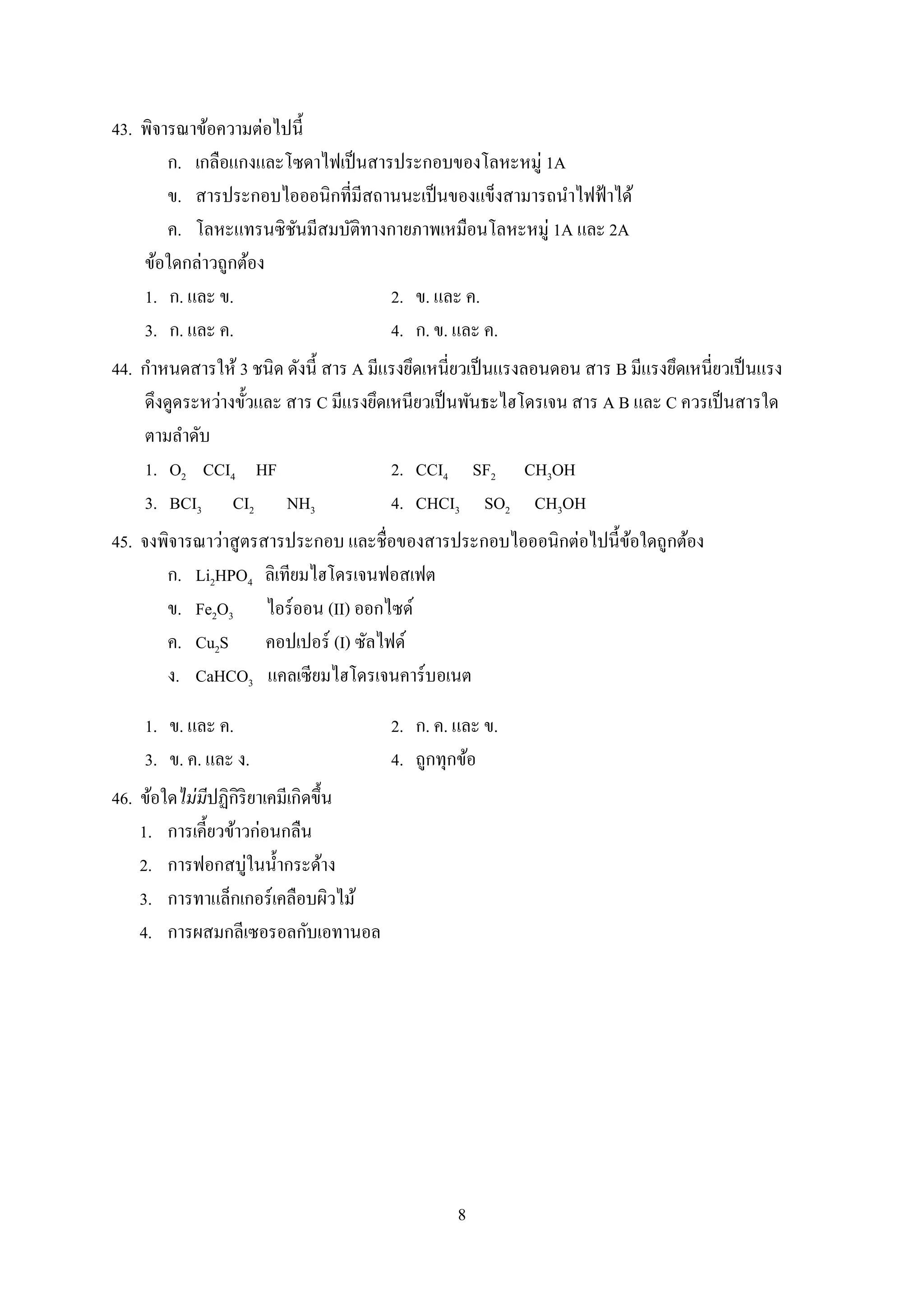 8
43. พิจำรณำข้อควำมต่อไปนี้
ก. เกลือแกงและโซดำไฟเป็นสำรประกอบของโลหะหมู่ 1A
ข. สำรประกอบไอออนิกที่มีสถำนนะเป็นของแข็งสำมำรถนำไฟฟ้ำได้
ค. โลหะแทรนซิชันมีสมบัติทำงกำยภำพเหมือนโลหะหมู่ 1A และ 2A
ข้อใดกล่ำวถูกต้อง
1. ก. และ ข. 2. ข. และ ค.
3. ก. และ ค. 4. ก. ข. และ ค.
44. กำหนดสำรให้ 3 ชนิด ดังนี้ สำร A มีแรงยึดเหนี่ยวเป็นแรงลอนดอน สำร B มีแรงยึดเหนี่ยวเป็นแรง
ดึงดูดระหว่ำงขั้วและ สำร C มีแรงยึดเหนียวเป็นพันธะไฮโดรเจน สำร A B และ C ควรเป็นสำรใด
ตำมลำดับ
1. O2 CCI4 HF 2. CCI4 SF2 CH3OH
3. BCI3 CI2 NH3 4. CHCI3 SO2 CH3OH
45. จงพิจำรณำว่ำสูตรสำรประกอบ และชื่อของสำรประกอบไอออนิกต่อไปนี้ข้อใดถูกต้อง
ก. Li2HPO4 ลิเทียมไฮโดรเจนฟอสเฟต
ข. Fe2O3 ไอร์ออน (II) ออกไซด์
ค. Cu2S คอปเปอร์ (I) ซัลไฟด์
ง. CaHCO3 แคลเซียมไฮโดรเจนคำร์บอเนต
1. ข. และ ค. 2. ก. ค. และ ข.
3. ข. ค. และ ง. 4. ถูกทุกข้อ
46. ข้อใดไม่มีปฏิกิริยำเคมีเกิดขึ้น
1. กำรเคี้ยวข้ำวก่อนกลืน
2. กำรฟอกสบู่ในน้ำกระด้ำง
3. กำรทำแล็กเกอร์เคลือบผิวไม้
4. กำรผสมกลีเซอรอลกับเอทำนอล
 