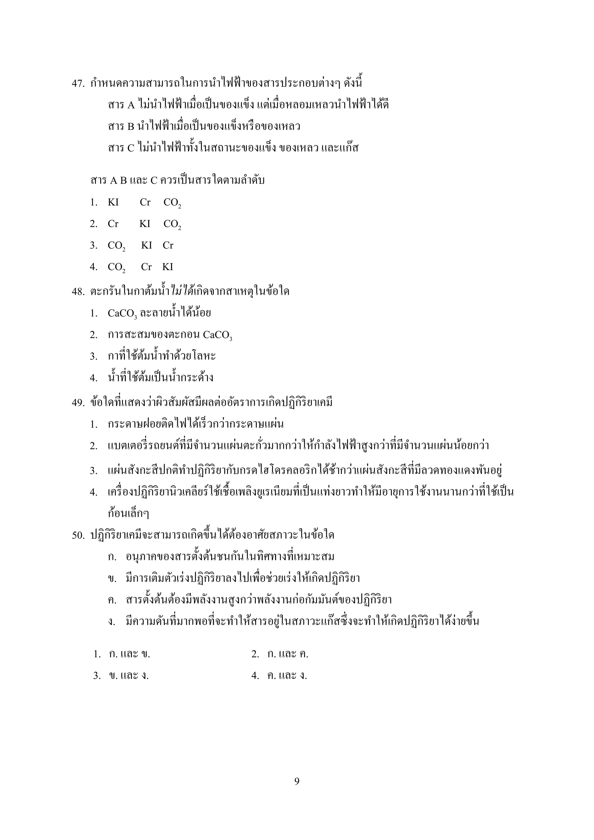 9
47. กำหนดควำมสำมำรถในกำรนำไฟฟ้ำของสำรประกอบต่ำงๆ ดังนี้
สำร A ไม่นำไฟฟ้ำเมื่อเป็นของแข็ง แต่เมื่อหลอมเหลวนำไฟฟ้ำได้ดี
สำร B นำไฟฟ้ำเมื่อเป็นของแข็งหรือของเหลว
สำร C ไม่นำไฟฟ้ำทั้งในสถำนะของแข็ง ของเหลว และแก๊ส
สำร A B และ C ควรเป็นสำรใดตำมลำดับ
1. KI Cr CO2
2. Cr KI CO2
3. CO2 KI Cr
4. CO2 Cr KI
48. ตะกรันในกำต้มน้ำไม่ได้เกิดจำกสำเหตุในข้อใด
1. CaCO3 ละลำยน้ำได้น้อย
2. กำรสะสมของตะกอน CaCO3
3. กำที่ใช้ต้มน้ำทำด้วยโลหะ
4. น้ำที่ใช้ต้มเป็นน้ำกระด้ำง
49. ข้อใดที่แสดงว่ำผิวสัมผัสมีผลต่ออัตรำกำรเกิดปฏิกิริยำเคมี
1. กระดำษฝอยติดไฟได้เร็วกว่ำกระดำษแผ่น
2. แบตเตอรี่รถยนต์ที่มีจำนวนแผ่นตะกั่วมำกกว่ำให้กำลังไฟฟ้ำสูงกว่ำที่มีจำนวนแผ่นน้อยกว่ำ
3. แผ่นสังกะสีปกติทำปฏิกิริยำกับกรดไฮโดรคลอริกได้ช้ำกว่ำแผ่นสังกะสีที่มีลวดทองแดงพันอยู่
4. เครื่องปฏิกิริยำนิวเคลียร์ใช้เชื้อเพลิงยูเรเนียมที่เป็นแท่งยำวทำให้มีอำยุกำรใช้งำนนำนกว่ำที่ใช้เป็น
ก้อนเล็กๆ
50. ปฏิกิริยำเคมีจะสำมำรถเกิดขึ้นได้ต้องอำศัยสภำวะในข้อใด
ก. อนุภำคของสำรตั้งต้นชนกันในทิศทำงที่เหมำะสม
ข. มีกำรเติมตัวเร่งปฏิกิริยำลงไปเพื่อช่วยเร่งให้เกิดปฏิกิริยำ
ค. สำรตั้งต้นต้องมีพลังงำนสูงกว่ำพลังงำนก่อกัมมันต์ของปฏิกิริยำ
ง. มีควำมดันที่มำกพอที่จะทำให้สำรอยู่ในสภำวะแก๊สซึ่งจะทำให้เกิดปฏิกิริยำได้ง่ำยขึ้น
1. ก. และ ข. 2. ก. และ ค.
3. ข. และ ง. 4. ค. และ ง.
 