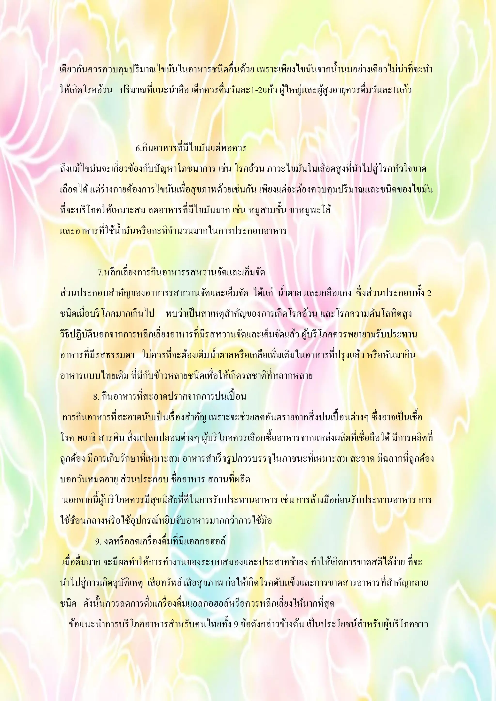 เดียวกันควรควบคุมปริมาณไขมันในอาหารชนิดอื่นด้วย เพราะเพียงไขมันจากน้านมอย่างเดียวไม่น่าที่จะทา
ให้เกิดโรคอ้วน ปริมาณที่แนะนาคือ เด็กควรดื่มวันละ1-2แก้ว ผู้ใหญ่และผู้สูงอายุควรดื่มวันละ1แก้ว
6.กินอาหารที่มีไขมันแต่พอควร
ถึงแม้ไขมันจะเกี่ยวข้องกับปัญหาโภชนาการ เช่น โรคอ้วน ภาวะไขมันในเลือดสูงที่นาไปสู่โรคหัวใจขาด
เลือดได้แต่ร่างกายต้องการไขมันเพื่อสุขภาพด้วยเช่นกัน เพียงแต่จะต้องควบคุมปริมาณและชนิดของไขมัน
ที่จะบริโภคให้เหมาะสม ลดอาหารที่มีไขมันมาก เช่น หมูสามชั้น ขาหมูพะโล้
และอาหารที่ใช้น้ามันหรือกะทิจานวนมากในการประกอบอาหาร
7.หลีกเลี่ยงการกินอาหารรสหวานจัดและเค็มจัด
ส่วนประกอบสาคัญของอาหารรสหวานจัดและเค็มจัด ได้แก่ น้าตาล และเกลือแกง ซึ่งส่วนประกอบทั้ง 2
ชนิดเมื่อบริโภคมากเกินไป พบว่าเป็นสาเหตุสาคัญของการเกิดโรคอ้วน และโรคความดันโลหิตสูง
วิธีปฏิบัตินอกจากการหลีกเลี่ยงอาหารที่มีรสหวานจัดและเค็มจัดแล้ว ผู้บริโภคควรพยายามรับประทาน
อาหารที่มีรสธรรมดา ไม่ควรที่จะต้องเติมน้าตาลหรือเกลือเพิ่มเติมในอาหารที่ปรุงแล้ว หรือหันมากิน
อาหารแบบไทยเดิม ที่มีกับข้าวหลายชนิดเพื่อให้เกิดรสชาติที่หลากหลาย
8. กินอาหารที่สะอาดปราศจากการปนเปื้อน
การกินอาหารที่สะอาดนับเป็นเรื่องสาคัญ เพราะจะช่วยลดอันตรายจากสิ่งปนเปื้อนต่างๆ ซึ่งอาจเป็นเชื้อ
โรค พยาธิ สารพิษ สิ่งแปลกปลอมต่างๆ ผู้บริโภคควรเลือกซื้ออาหารจากแหล่งผลิตที่เชื่อถือได้มีการผลิตที่
ถูกต้อง มีการเก็บรักษาที่เหมาะสม อาหารสาเร็จรูปควรบรรจุในภาชนะที่เหมาะสม สะอาด มีฉลากที่ถูกต้อง
บอกวันหมดอายุ ส่วนประกอบ ชื่ออาหาร สถานที่ผลิต
นอกจากนี้ผู้บริโภคควรมีสุขนิสัยที่ดีในการรับประทานอาหาร เช่น การล้างมือก่อนรับประทานอาหาร การ
ใช้ช้อนกลางหรือใช้อุปกรณ์หยิบจับอาหารมากกว่าการใช้มือ
9. งดหรือลดเครื่องดื่มที่มีแอลกอฮอล์
เมื่อดื่มมาก จะมีผลทาให้การทางานของระบบสมองและประสาทช้าลง ทาให้เกิดการขาดสติได้ง่าย ที่จะ
นาไปสู่การเกิดอุบัติเหตุ เสียทรัพย์เสียสุขภาพ ก่อให้เกิดโรคตับแข็งและการขาดสารอาหารที่สาคัญหลาย
ชนิด ดังนั้นควรลดการดื่มเครื่องดื่มแอลกอฮอล์หรือควรหลีกเลี่ยงให้มากที่สุด
ข้อแนะนาการบริโภคอาหารสาหรับคนไทยทั้ง 9 ข้อดังกล่าวข้างต้น เป็นประโยชน์สาหรับผู้บริโภคชาว
 