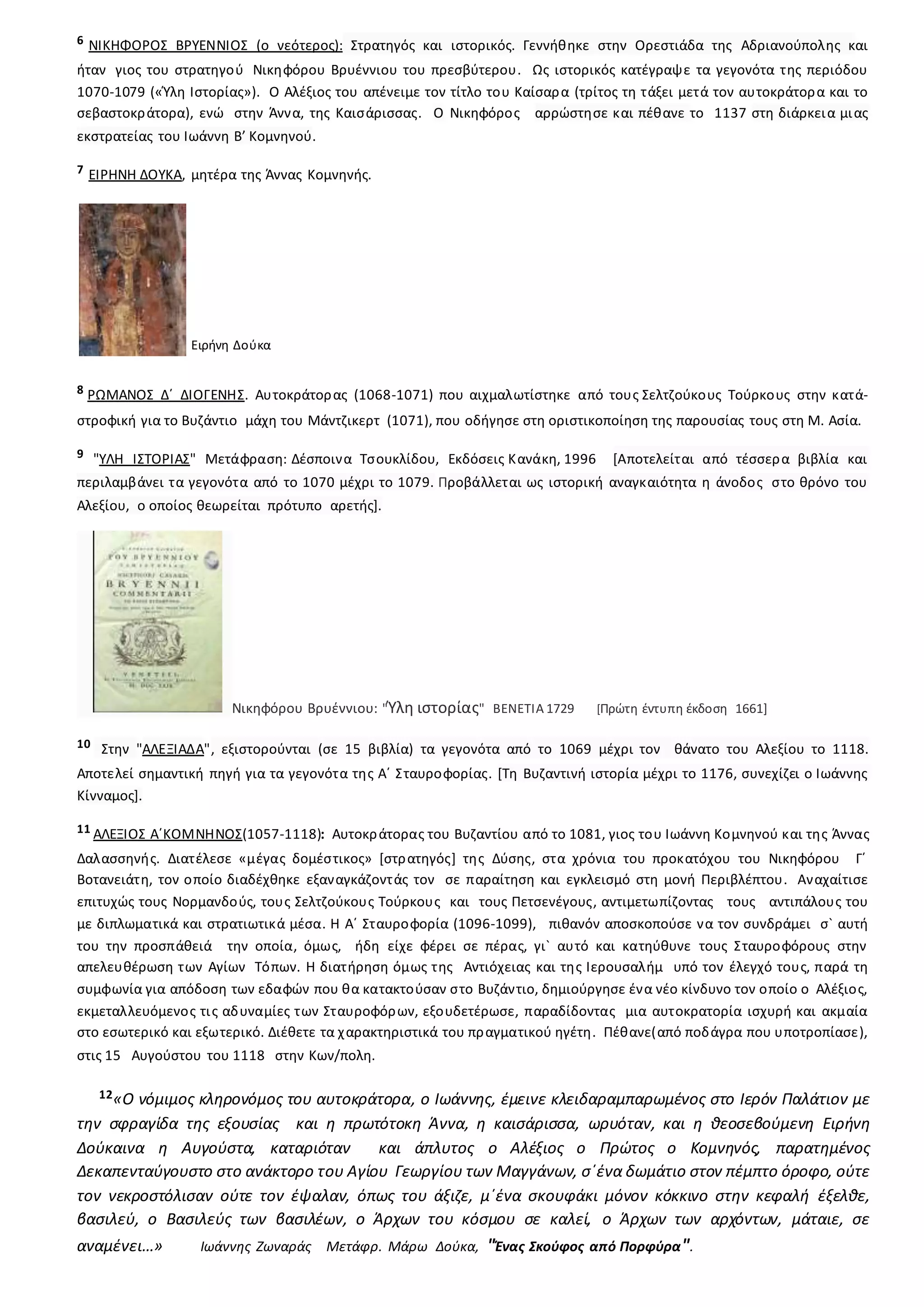 6 ΝΙΚΗΦΟΡΟΣ ΒΡΥΕΝΝΙΟΣ (ο νεότερος): Στρατηγός και ιστορικός. Γεννήθηκε στην Ορεστιάδα της Αδριανούπολης και
ήταν γιος του στρατηγού Νικηφόρου Βρυέννιου του πρεσβύτερου. Ως ιστορικός κατέγραψε τα γεγονότα της περιόδου
1070-1079 («Ύλη Ιστορίας»). Ο Αλέξιος του απένειμε τον τίτλο του Καίσαρα (τρίτος τη τάξει μετά τον αυτοκράτορα και το
σεβαστοκράτορα), ενώ στην Άννα, της Καισάρισσας. Ο Νικηφόρος αρρώστησε και πέθανε το 1137 στη διάρκεια μιας
εκστρατείας του Ιωάννη Β’ Κομνηνού.
7 ΕΙΡΗΝΗ ΔΟΥΚΑ, μητέρα της Άννας Κομνηνής.
Ειρήνη Δούκα
8 ΡΩΜΑΝΟΣ Δ΄ ΔΙΟΓΕΝΗΣ. Αυτοκράτορας (1068-1071) που αιχμαλωτίστηκε από τους Σελτζούκους Τούρκους στην κατά-
στροφική για το Βυζάντιο μάχη του Μάντζικερτ (1071), που οδήγησε στη οριστικοποίηση της παρουσίας τους στη Μ. Ασία.
9 "ΥΛΗ ΙΣΤΟΡΙΑΣ" Μετάφραση: Δέσποινα Τσουκλίδου, Εκδόσεις Κανάκη, 1996 [Αποτελείται από τέσσερα βιβλία και
περιλαμβάνει τα γεγονότα από το 1070 μέχρι το 1079. Προβάλλεται ως ιστορική αναγκαιότητα η άνοδος στο θρόνο του
Αλεξίου, ο οποίος θεωρείται πρότυπο αρετής].
Νικηφόρου Βρυέννιου: "Ύλη ιστορίας" ΒΕΝΕΤΙΑ 1729 [Πρώτη έντυπη έκδοση 1661]
10 Στην "ΑΛΕΞΙΑΔΑ", εξιστορούνται (σε 15 βιβλία) τα γεγονότα από το 1069 μέχρι τον θάνατο του Αλεξίου το 1118.
Αποτελεί σημαντική πηγή για τα γεγονότα της Α΄ Σταυροφορίας. [Τη Βυζαντινή ιστορία μέχρι το 1176, συνεχίζει ο Ιωάννης
Κίνναμος].
11 ΑΛΕΞΙΟΣ Α΄ΚΟΜΝΗΝΟΣ(1057-1118): Αυτοκράτορας του Βυζαντίου από το 1081, γιος του Ιωάννη Κομνηνού και της Άννας
Δαλασσηνής. Διατέλεσε «μέγας δομέστικος» [στρατηγός] της Δύσης, στα χρόνια του προκατόχου του Νικηφόρου Γ΄
Βοτανειάτη, τον οποίο διαδέχθηκε εξαναγκάζοντάς τον σε παραίτηση και εγκλεισμό στη μονή Περιβλέπτου. Αναχαίτισε
επιτυχώς τους Νορμανδούς, τους Σελτζούκους Τούρκους και τους Πετσενέγους, αντιμετωπίζοντας τους αντιπάλους του
με διπλωματικά και στρατιωτικά μέσα. Η Α΄ Σταυροφορία (1096-1099), πιθανόν αποσκοπούσε να τον συνδράμει σ` αυτή
του την προσπάθειά την οποία, όμως, ήδη είχε φέρει σε πέρας, γι` αυτό και κατηύθυνε τους Σταυροφόρους στην
απελευθέρωση των Αγίων Τόπων. Η διατήρηση όμως της Αντιόχειας και της Ιερουσαλήμ υπό τον έλεγχό τους, παρά τη
συμφωνία για απόδοση των εδαφών που θα κατακτούσαν στο Βυζάντιο, δημιούργησε ένα νέο κίνδυνο τον οποίο ο Αλέξιος,
εκμεταλλευόμενος τις αδυναμίες των Σταυροφόρων, εξουδετέρωσε, παραδίδοντας μια αυτοκρατορία ισχυρή και ακμαία
στο εσωτερικό και εξωτερικό. Διέθετε τα χαρακτηριστικά του πραγματικού ηγέτη. Πέθανε(από ποδάγρα που υποτροπίασε),
στις 15 Αυγούστου του 1118 στην Κων/πολη.
12«Ο νόμιμος κληρονόμος του αυτοκράτορα, ο Ιωάννης, έμεινε κλειδαραμπαρωμένος στο Ιερόν Παλάτιον με
την σφραγίδα της εξουσίας και η πρωτότοκη Άννα, η καισάρισσα, ωρυόταν, και η θεοσεβούμενη Ειρήνη
Δούκαινα η Αυγούστα, καταριόταν και άπλυτος ο Αλέξιος ο Πρώτος ο Κομνηνός, παρατημένος
Δεκαπενταύγουστο στο ανάκτορο του Αγίου Γεωργίου των Μαγγάνων, σ΄ένα δωμάτιο στον πέμπτο όροφο, ούτε
τον νεκροστόλισαν ούτε τον έψαλαν, όπως του άξιζε, μ΄ένα σκουφάκι μόνον κόκκινο στην κεφαλή έξελθε,
βασιλεύ, ο Βασιλεύς των βασιλέων, ο Άρχων του κόσμου σε καλεί, ο Άρχων των αρχόντων, μάταιε, σε
αναμένει…» Ιωάννης Ζωναράς Μετάφρ. Μάρω Δούκα, "Ένας Σκούφος από Πορφύρα".
 