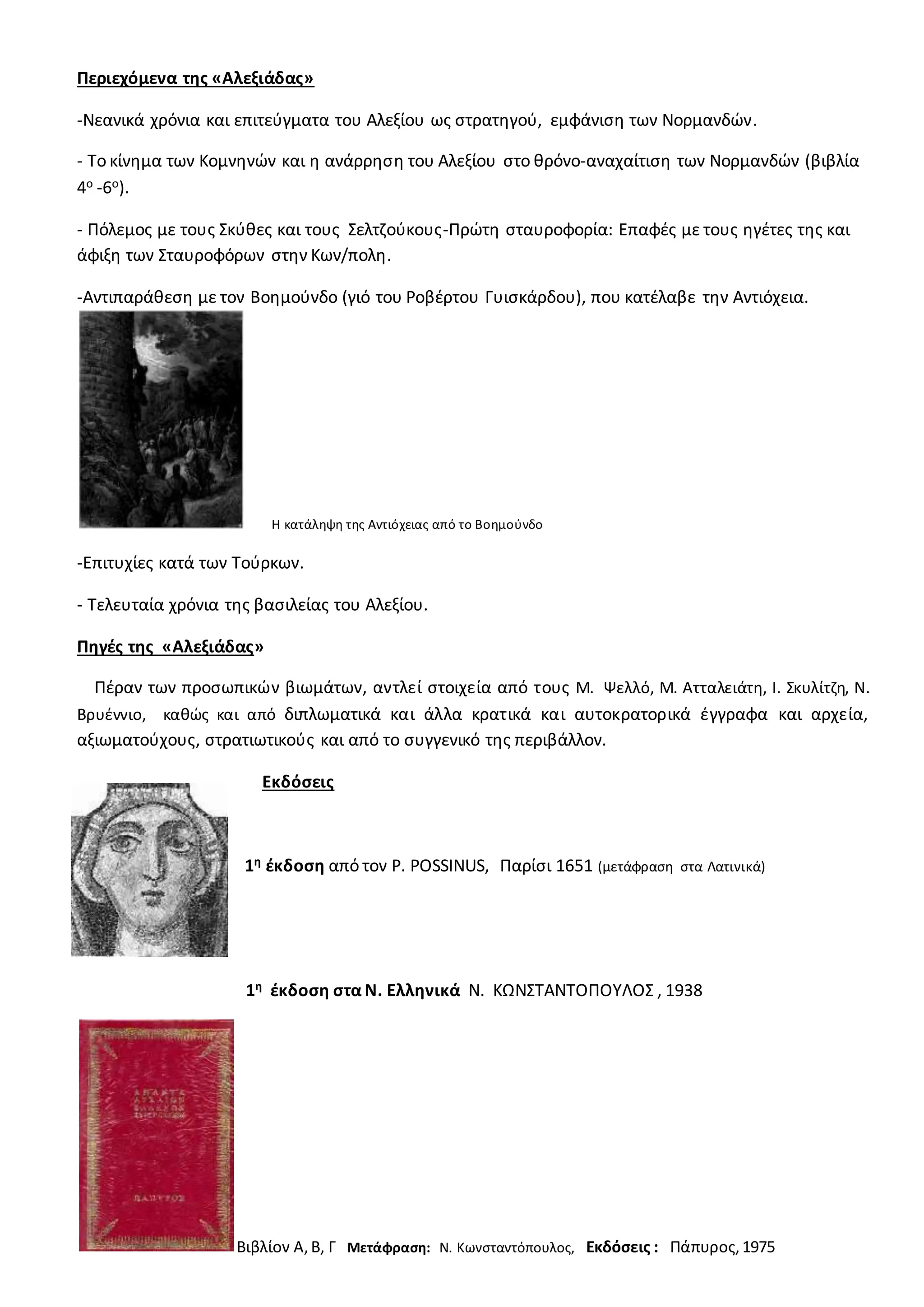 Περιεχόμενα της «Αλεξιάδας»
-Νεανικά χρόνια και επιτεύγματα του Αλεξίου ως στρατηγού, εμφάνιση των Νορμανδών.
- Το κίνημα των Κομνηνών και η ανάρρηση του Αλεξίου στο θρόνο-αναχαίτιση των Νορμανδών (βιβλία
4ο -6ο).
- Πόλεμος με τους Σκύθες και τους Σελτζούκους-Πρώτη σταυροφορία: Επαφές με τους ηγέτες της και
άφιξη των Σταυροφόρων στην Κων/πολη.
-Αντιπαράθεση με τον Βοημούνδο (γιό του Ροβέρτου Γυισκάρδου), που κατέλαβε την Αντιόχεια.
Η κατάληψη της Αντιόχειας από το Βοημούνδο
-Επιτυχίες κατά των Τούρκων.
- Τελευταία χρόνια της βασιλείας του Αλεξίου.
Πηγές της «Αλεξιάδας»
Πέραν των προσωπικών βιωμάτων, αντλεί στοιχεία από τους Μ. Ψελλό, Μ. Ατταλειάτη, Ι. Σκυλίτζη, Ν.
Βρυέννιο, καθώς και από διπλωματικά και άλλα κρατικά και αυτοκρατορικά έγγραφα και αρχεία,
αξιωματούχους, στρατιωτικούς και από το συγγενικό της περιβάλλον.
Εκδόσεις
1η έκδοση από τον P. POSSINUS, Παρίσι 1651 (μετάφραση στα Λατινικά)
1η έκδοση στα Ν. Ελληνικά Ν. ΚΩΝΣΤΑΝΤΟΠΟΥΛΟΣ , 1938
Βιβλίον Α,Β, Γ Μετάφραση: Ν. Κωνσταντόπουλος, Εκδόσεις : Πάπυρος,1975
 