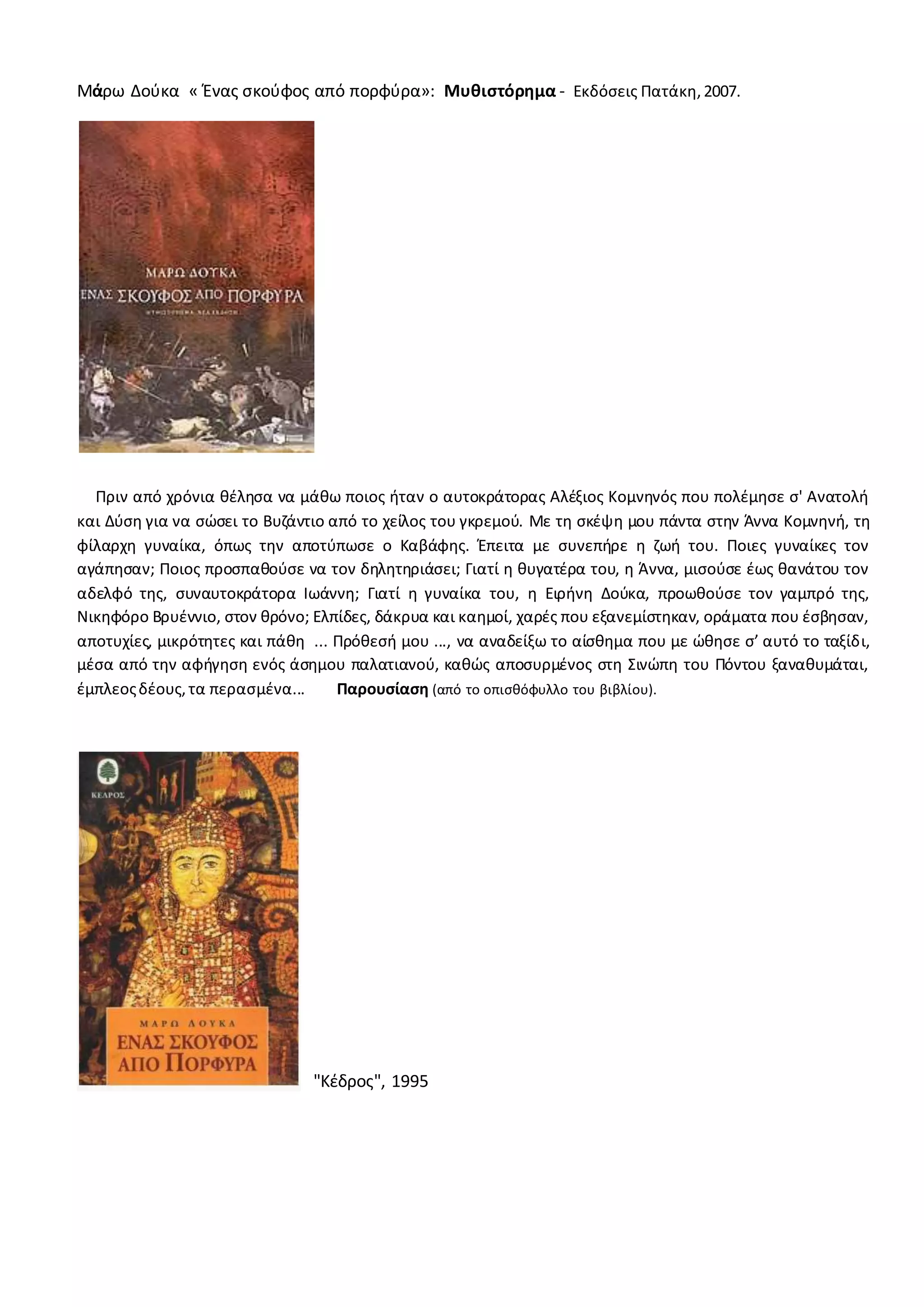 Μάρω Δούκα « Ένας σκούφος από πορφύρα»: Μυθιστόρημα - Εκδόσεις Πατάκη,2007.
Πριν από χρόνια θέλησα να μάθω ποιος ήταν ο αυτοκράτορας Αλέξιος Κομνηνός που πολέμησε σ' Ανατολή
και Δύση για να σώσει το Βυζάντιο από το χείλος του γκρεμού. Με τη σκέψη μου πάντα στην Άννα Κομνηνή, τη
φίλαρχη γυναίκα, όπως την αποτύπωσε ο Καβάφης. Έπειτα με συνεπήρε η ζωή του. Ποιες γυναίκες τον
αγάπησαν; Ποιος προσπαθούσε να τον δηλητηριάσει; Γιατί η θυγατέρα του, η Άννα, μισούσε έως θανάτου τον
αδελφό της, συναυτοκράτορα Ιωάννη; Γιατί η γυναίκα του, η Ειρήνη Δούκα, προωθούσε τον γαμπρό της,
Νικηφόρο Βρυέννιο, στον θρόνο; Ελπίδες, δάκρυα και καημοί, χαρές που εξανεμίστηκαν, οράματα που έσβησαν,
αποτυχίες, μικρότητες και πάθη ... Πρόθεσή μου ..., να αναδείξω το αίσθημα που με ώθησε σ’ αυτό το ταξίδι,
μέσα από την αφήγηση ενός άσημου παλατιανού, καθώς αποσυρμένος στη Σινώπη του Πόντου ξαναθυμάται,
έμπλεοςδέους,τα περασμένα... Παρουσίαση (από το οπισθόφυλλο του βιβλίου).
"Κέδρος", 1995
 