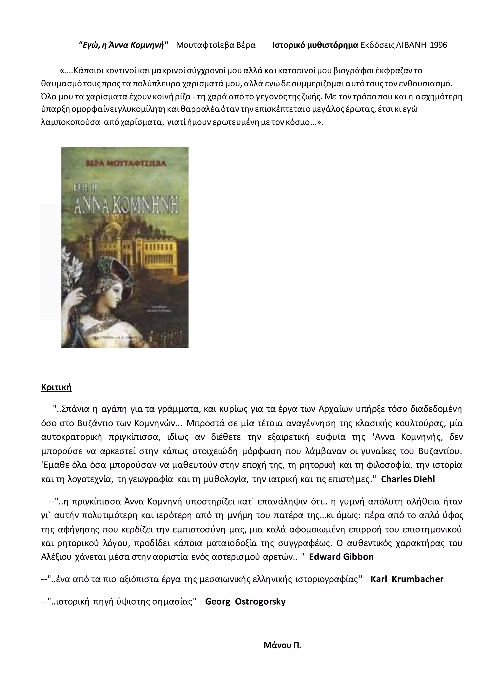 "Εγώ,η Άννα Κομνηνή" Μουταφτσίεβα Βέρα Ιστορικό μυθιστόρημα ΕκδόσειςΛΙΒΑΝΗ 1996
«….Κάποιοικοντινοίκαιμακρινοίσύγχρονοίμουαλλά καικατοπινοίμουβιογράφοιέκφραζαν το
θαυμασμότουςπρος τα πολύπλευρα χαρίσματά μου,αλλά εγώδεσυμμερίζομαιαυτότουςτον ενθουσιασμό.
Όλα μου τα χαρίσματα έχουνκοινήρίζα - τη χαρά απότο γεγονόςτηςζωής. Με τον τρόποπου καιη ασχημότερη
ύπαρξηομορφαίνειγλυκομίλητηκαιθαρραλέαόταν την επισκέπτεταιομεγάλοςέρωτας,έτσικιεγώ
λαμποκοπούσα απόχαρίσματα, γιατίήμουνερωτευμένημετον κόσμο…».
Κριτική
"..Σπάνια η αγάπη για τα γράμματα, και κυρίως για τα έργα των Αρχαίων υπήρξε τόσο διαδεδομένη
όσο στο Βυζάντιο των Κομνηνών... Μπροστά σε μία τέτοια αναγέννηση της κλασικής κουλτούρας, μία
αυτοκρατορική πριγκίπισσα, ιδίως αν διέθετε την εξαιρετική ευφυία της 'Αννα Κομνηνής, δεν
μπορούσε να αρκεστεί στην κάπως στοιχειώδη μόρφωση που λάμβαναν οι γυναίκες του Βυζαντίου.
'Εμαθε όλα όσα μπορούσαν να μαθευτούν στην εποχή της, τη ρητορική και τη φιλοσοφία, την ιστορία
και τη λογοτεχνία, τη γεωγραφία και τη μυθολογία, την ιατρική και τις επιστήμες." Charles Diehl
--"..η πριγκίπισσα Άννα Κομνηνή υποστηρίζει κατ` επανάληψιν ότι.. η γυμνή απόλυτη αλήθεια ήταν
γι` αυτήν πολυτιμότερη και ιερότερη από τη μνήμη του πατέρα της…κι όμως: πέρα από το απλό ύφος
της αφήγησης που κερδίζει την εμπιστοσύνη μας, μια καλά αφομοιωμένη επιρροή του επιστημονικού
και ρητορικού λόγου, προδίδει κάποια ματαιοδοξία της συγγραφέως. Ο αυθεντικός χαρακτήρας του
Αλέξιου χάνεται μέσα στην αοριστία ενός αστερισμού αρετών.. " Εdward Gibbon
--"..ένα από τα πιο αξιόπιστα έργα της μεσαιωνικής ελληνικής ιστοριογραφίας" Κarl Κrumbacher
--"..ιστορική πηγή ύψιστης σημασίας" Georg Οstrogorsky
Μάνου Π.
 